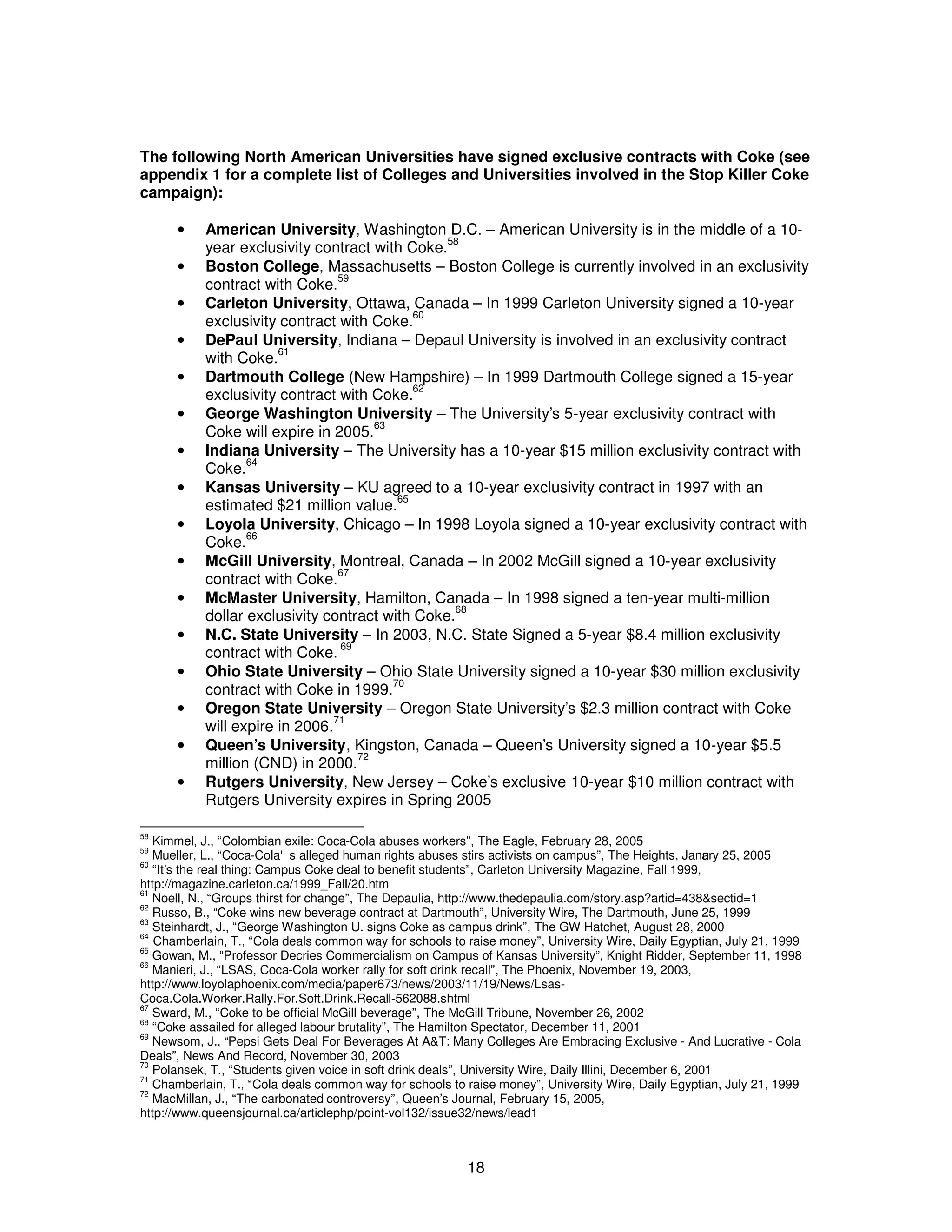 The following North American Universities have signed exclusive contracts with Coke (see 
appendix 1 for a complete list of Colleges and Universities involved in the Stop Killer Coke 
campaign): 
· American University, Washington D.C. – American University is in the middle of a 10- 
18 
year exclusivity contract with Coke.58 
· Boston College, Massachusetts – Boston College is currently involved in an exclusivity 
contract with Coke.59 
· Carleton University, Ottawa, Canada – In 1999 Carleton University signed a 10-year 
exclusivity contract with Coke.60 
· DePaul University, Indiana – Depaul University is involved in an exclusivity contract 
with Coke.61 
· Dartmouth College (New Hampshire) – In 1999 Dartmouth College signed a 15-year 
exclusivity contract with Coke.62 
· George Washington University – The University’s 5-year exclusivity contract with 
Coke will expire in 2005.63 
· Indiana University – The University has a 10-year $15 million exclusivity contract with 
Coke.64 
· Kansas University – KU agreed to a 10-year exclusivity contract in 1997 with an 
estimated $21 million value.65 
· Loyola University, Chicago – In 1998 Loyola signed a 10-year exclusivity contract with 
Coke.66 
· McGill University, Montreal, Canada – In 2002 McGill signed a 10-year exclusivity 
contract with Coke.67 
· McMaster University, Hamilton, Canada – In 1998 signed a ten-year multi-million 
dollar exclusivity contract with Coke.68 
· N.C. State University – In 2003, N.C. State Signed a 5-year $8.4 million exclusivity 
contract with Coke. 69 
· Ohio State University – Ohio State University signed a 10-year $30 million exclusivity 
contract with Coke in 1999.70 
· Oregon State University – Oregon State University’s $2.3 million contract with Coke 
will expire in 2006.71 
· Queen’s University, Kingston, Canada – Queen’s University signed a 10-year $5.5 
million (CND) in 2000.72 
· Rutgers University, New Jersey – Coke’s exclusive 10-year $10 million contract with 
Rutgers University expires in Spring 2005 
58 Kimmel, J., “Colombian exile: Coca-Cola abuses workers”, The Eagle, February 28, 2005 
59 Mueller, L., “Coca-Cola's alleged human rights abuses stirs activists on campus”, The Heights, January 25, 2005 
60 “It’s the real thing: Campus Coke deal to benefit students”, Carleton University Magazine, Fall 1999, 
http://magazine.carleton.ca/1999_Fall/20.htm 
61 Noell, N., “Groups thirst for change”, The Depaulia, http://www.thedepaulia.com/story.asp?artid=438&sectid=1 
62 Russo, B., “Coke wins new beverage contract at Dartmouth”, University Wire, The Dartmouth, June 25, 1999 
63 Steinhardt, J., “George Washington U. signs Coke as campus drink”, The GW Hatchet, August 28, 2000 
64 Chamberlain, T., “Cola deals common way for schools to raise money”, University Wire, Daily Egyptian, July 21, 1999 
65 Gowan, M., “Professor Decries Commercialism on Campus of Kansas University”, Knight Ridder, September 11, 1998 
66 Manieri, J., “LSAS, Coca-Cola worker rally for soft drink recall”, The Phoenix, November 19, 2003, 
http://www.loyolaphoenix.com/media/paper673/news/2003/11/19/News/Lsas- 
Coca.Cola.Worker.Rally.For.Soft.Drink.Recall-562088.shtml 
67 Sward, M., “Coke to be official McGill beverage”, The McGill Tribune, November 26, 2002 
68 “Coke assailed for alleged labour brutality”, The Hamilton Spectator, December 11, 2001 
69 Newsom, J., “Pepsi Gets Deal For Beverages At A&T: Many Colleges Are Embracing Exclusive - And Lucrative - Cola 
Deals”, News And Record, November 30, 2003 
70 Polansek, T., “Students given voice in soft drink deals”, University Wire, Daily Illini, December 6, 2001 
71 Chamberlain, T., “Cola deals common way for schools to raise money”, University Wire, Daily Egyptian, July 21, 1999 
72 MacMillan, J., “The carbonated controversy”, Queen’s Journal, February 15, 2005, 
http://www.queensjournal.ca/articlephp/point-vol132/issue32/news/lead1 
 