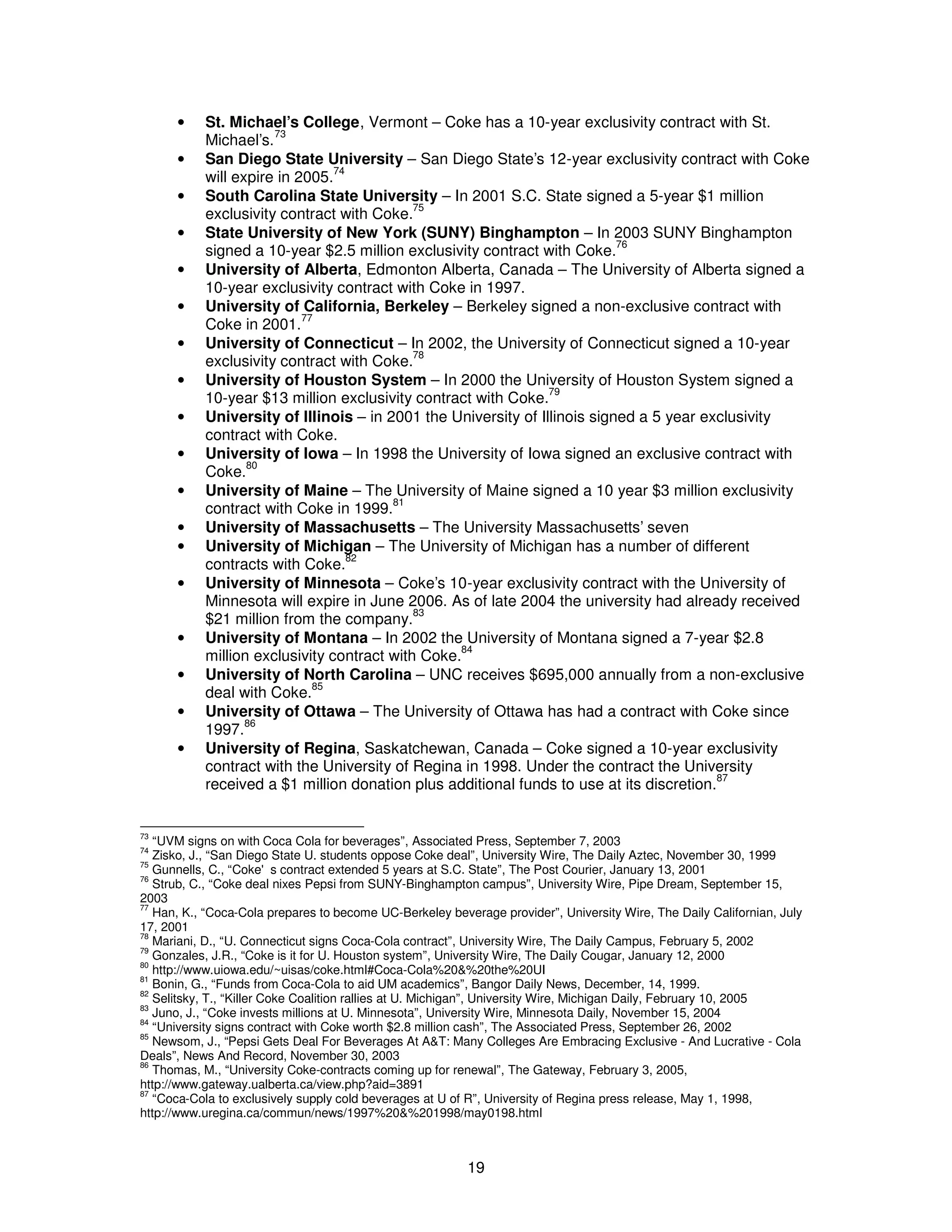 · St. Michael’s College, Vermont – Coke has a 10-year exclusivity contract with St. 
19 
Michael’s.73 
· San Diego State University – San Diego State’s 12-year exclusivity contract with Coke 
will expire in 2005.74 
· South Carolina State University – In 2001 S.C. State signed a 5-year $1 million 
exclusivity contract with Coke.75 
· State University of New York (SUNY) Binghampton – In 2003 SUNY Binghampton 
signed a 10-year $2.5 million exclusivity contract with Coke.76 
· University of Alberta, Edmonton Alberta, Canada – The University of Alberta signed a 
10-year exclusivity contract with Coke in 1997. 
· University of California, Berkeley – Berkeley signed a non-exclusive contract with 
Coke in 2001.77 
· University of Connecticut – In 2002, the University of Connecticut signed a 10-year 
exclusivity contract with Coke.78 
· University of Houston System – In 2000 the University of Houston System signed a 
10-year $13 million exclusivity contract with Coke.79 
· University of Illinois – in 2001 the University of Illinois signed a 5 year exclusivity 
contract with Coke. 
· University of Iowa – In 1998 the University of Iowa signed an exclusive contract with 
Coke.80 
· University of Maine – The University of Maine signed a 10 year $3 million exclusivity 
contract with Coke in 1999.81 
· University of Massachusetts – The University Massachusetts’ seven 
· University of Michigan – The University of Michigan has a number of different 
contracts with Coke.82 
· University of Minnesota – Coke’s 10-year exclusivity contract with the University of 
Minnesota will expire in June 2006. As of late 2004 the university had already received 
$21 million from the company.83 
· University of Montana – In 2002 the University of Montana signed a 7-year $2.8 
million exclusivity contract with Coke.84 
· University of North Carolina – UNC receives $695,000 annually from a non-exclusive 
deal with Coke.85 
· University of Ottawa – The University of Ottawa has had a contract with Coke since 
1997.86 
· University of Regina, Saskatchewan, Canada – Coke signed a 10-year exclusivity 
contract with the University of Regina in 1998. Under the contract the University 
received a $1 million donation plus additional funds to use at its discretion.87 
73 “UVM signs on with Coca Cola for beverages”, Associated Press, September 7, 2003 
74 Zisko, J., “San Diego State U. students oppose Coke deal”, University Wire, The Daily Aztec, November 30, 1999 
75 Gunnells, C., “Coke's contract extended 5 years at S.C. State”, The Post Courier, January 13, 2001 
76 Strub, C., “Coke deal nixes Pepsi from SUNY-Binghampton campus”, University Wire, Pipe Dream, September 15, 
2003 
77 Han, K., “Coca-Cola prepares to become UC-Berkeley beverage provider”, University Wire, The Daily Californian, July 
17, 2001 
78 Mariani, D., “U. Connecticut signs Coca-Cola contract”, University Wire, The Daily Campus, February 5, 2002 
79 Gonzales, J.R., “Coke is it for U. Houston system”, University Wire, The Daily Cougar, January 12, 2000 
80 http://www.uiowa.edu/~uisas/coke.html#Coca-Cola%20&%20the%20UI 
81 Bonin, G., “Funds from Coca-Cola to aid UM academics”, Bangor Daily News, December, 14, 1999. 
82 Selitsky, T., “Killer Coke Coalition rallies at U. Michigan”, University Wire, Michigan Daily, February 10, 2005 
83 Juno, J., “Coke invests millions at U. Minnesota”, University Wire, Minnesota Daily, November 15, 2004 
84 “University signs contract with Coke worth $2.8 million cash”, The Associated Press, September 26, 2002 
85 Newsom, J., “Pepsi Gets Deal For Beverages At A&T: Many Colleges Are Embracing Exclusive - And Lucrative - Cola 
Deals”, News And Record, November 30, 2003 
86 Thomas, M., “University Coke-contracts coming up for renewal”, The Gateway, February 3, 2005, 
http://www.gateway.ualberta.ca/view.php?aid=3891 
87 “Coca-Cola to exclusively supply cold beverages at U of R”, University of Regina press release, May 1, 1998, 
http://www.uregina.ca/commun/news/1997%20&%201998/may0198.html 
 