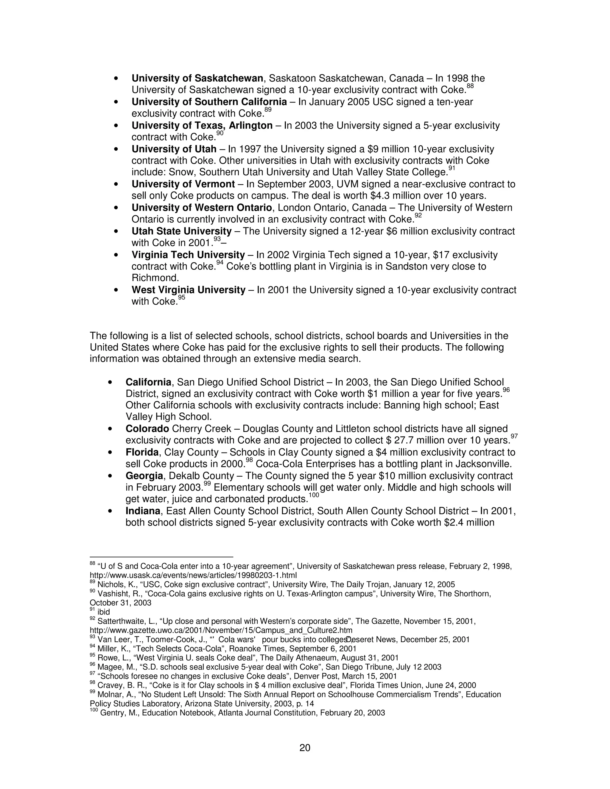 · University of Saskatchewan, Saskatoon Saskatchewan, Canada – In 1998 the 
University of Saskatchewan signed a 10-year exclusivity contract with Coke.88 
· University of Southern California – In January 2005 USC signed a ten-year 
20 
exclusivity contract with Coke.89 
· University of Texas, Arlington – In 2003 the University signed a 5-year exclusivity 
contract with Coke.90 
· University of Utah – In 1997 the University signed a $9 million 10-year exclusivity 
contract with Coke. Other universities in Utah with exclusivity contracts with Coke 
include: Snow, Southern Utah University and Utah Valley State College.91 
· University of Vermont – In September 2003, UVM signed a near-exclusive contract to 
sell only Coke products on campus. The deal is worth $4.3 million over 10 years. 
· University of Western Ontario, London Ontario, Canada – The University of Western 
Ontario is currently involved in an exclusivity contract with Coke.92 
· Utah State University – The University signed a 12-year $6 million exclusivity contract 
with Coke in 2001.93– 
· Virginia Tech University – In 2002 Virginia Tech signed a 10-year, $17 exclusivity 
contract with Coke.94 Coke’s bottling plant in Virginia is in Sandston very close to 
Richmond. 
· West Virginia University – In 2001 the University signed a 10-year exclusivity contract 
with Coke.95 
The following is a list of selected schools, school districts, school boards and Universities in the 
United States where Coke has paid for the exclusive rights to sell their products. The following 
information was obtained through an extensive media search. 
· California, San Diego Unified School District – In 2003, the San Diego Unified School 
District, signed an exclusivity contract with Coke worth $1 million a year for five years.96 
Other California schools with exclusivity contracts include: Banning high school; East 
Valley High School. 
· Colorado Cherry Creek – Douglas County and Littleton school districts have all signed 
exclusivity contracts with Coke and are projected to collect $ 27.7 million over 10 years.97 
· Florida, Clay County – Schools in Clay County signed a $4 million exclusivity contract to 
sell Coke products in 2000.98 Coca-Cola Enterprises has a bottling plant in Jacksonville. 
· Georgia, Dekalb County – The County signed the 5 year $10 million exclusivity contract 
in February 2003.99 Elementary schools will get water only. Middle and high schools will 
get water, juice and carbonated products.100 
· Indiana, East Allen County School District, South Allen County School District – In 2001, 
both school districts signed 5-year exclusivity contracts with Coke worth $2.4 million 
88 “U of S and Coca-Cola enter into a 10-year agreement”, University of Saskatchewan press release, February 2, 1998, 
http://www.usask.ca/events/news/articles/19980203-1.html 
89 Nichols, K., “USC, Coke sign exclusive contract”, University Wire, The Daily Trojan, January 12, 2005 
90 Vashisht, R., “Coca-Cola gains exclusive rights on U. Texas-Arlington campus”, University Wire, The Shorthorn, 
October 31, 2003 
91 ibid 
92 Satterthwaite, L., “Up close and personal with Western’s corporate side”, The Gazette, November 15, 2001, 
http://www.gazette.uwo.ca/2001/November/15/Campus_and_Culture2.htm 
93 Van Leer, T., Toomer-Cook, J., “'Cola wars' pour bucks into college sD”,eseret News, December 25, 2001 
94 Miller, K., “Tech Selects Coca-Cola”, Roanoke Times, September 6, 2001 
95 Rowe, L., “West Virginia U. seals Coke deal”, The Daily Athenaeum, August 31, 2001 
96 Magee, M., “S.D. schools seal exclusive 5-year deal with Coke”, San Diego Tribune, July 12 2003 
97 “Schools foresee no changes in exclusive Coke deals”, Denver Post, March 15, 2001 
98 Cravey, B. R., “Coke is it for Clay schools in $ 4 million exclusive deal”, Florida Times Union, June 24, 2000 
99 Molnar, A., “No Student Left Unsold: The Sixth Annual Report on Schoolhouse Commercialism Trends”, Education 
Policy Studies Laboratory, Arizona State University, 2003, p. 14 
100 Gentry, M., Education Notebook, Atlanta Journal Constitution, February 20, 2003 
 