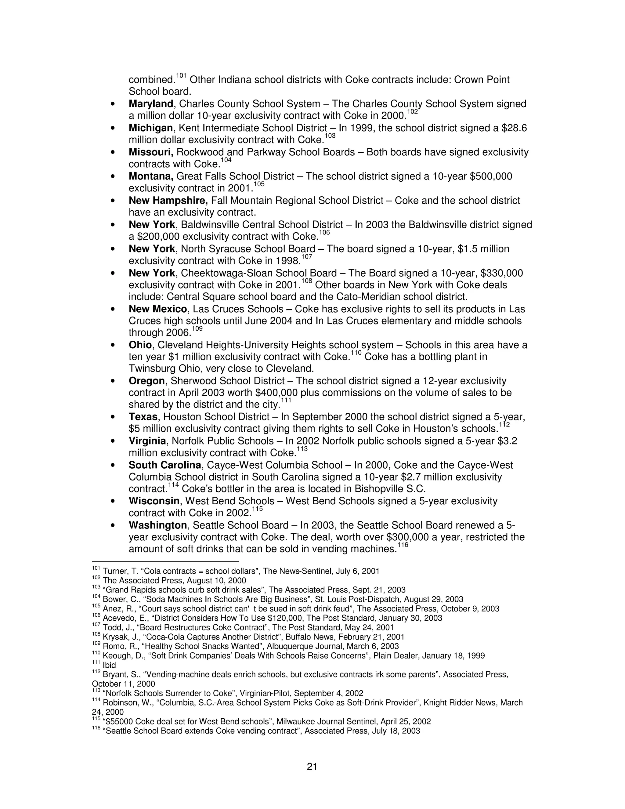 combined.101 Other Indiana school districts with Coke contracts include: Crown Point 
School board. 
· Maryland, Charles County School System – The Charles County School System signed 
a million dollar 10-year exclusivity contract with Coke in 2000.102 
· Michigan, Kent Intermediate School District – In 1999, the school district signed a $28.6 
million dollar exclusivity contract with Coke.103 
· Missouri, Rockwood and Parkway School Boards – Both boards have signed exclusivity 
21 
contracts with Coke.104 
· Montana, Great Falls School District – The school district signed a 10-year $500,000 
exclusivity contract in 2001.105 
· New Hampshire, Fall Mountain Regional School District – Coke and the school district 
have an exclusivity contract. 
· New York, Baldwinsville Central School District – In 2003 the Baldwinsville district signed 
a $200,000 exclusivity contract with Coke.106 
· New York, North Syracuse School Board – The board signed a 10-year, $1.5 million 
exclusivity contract with Coke in 1998.107 
· New York, Cheektowaga-Sloan School Board – The Board signed a 10-year, $330,000 
exclusivity contract with Coke in 2001.108 Other boards in New York with Coke deals 
include: Central Square school board and the Cato-Meridian school district. 
· New Mexico, Las Cruces Schools – Coke has exclusive rights to sell its products in Las 
Cruces high schools until June 2004 and In Las Cruces elementary and middle schools 
through 2006.109 
· Ohio, Cleveland Heights-University Heights school system – Schools in this area have a 
ten year $1 million exclusivity contract with Coke.110 Coke has a bottling plant in 
Twinsburg Ohio, very close to Cleveland. 
· Oregon, Sherwood School District – The school district signed a 12-year exclusivity 
contract in April 2003 worth $400,000 plus commissions on the volume of sales to be 
shared by the district and the city.111 
· Texas, Houston School District – In September 2000 the school district signed a 5-year, 
$5 million exclusivity contract giving them rights to sell Coke in Houston’s schools.112 
· Virginia, Norfolk Public Schools – In 2002 Norfolk public schools signed a 5-year $3.2 
million exclusivity contract with Coke.113 
· South Carolina, Cayce-West Columbia School – In 2000, Coke and the Cayce-West 
Columbia School district in South Carolina signed a 10-year $2.7 million exclusivity 
contract.114 Coke’s bottler in the area is located in Bishopville S.C. 
· Wisconsin, West Bend Schools – West Bend Schools signed a 5-year exclusivity 
contract with Coke in 2002.115 
· Washington, Seattle School Board – In 2003, the Seattle School Board renewed a 5- 
year exclusivity contract with Coke. The deal, worth over $300,000 a year, restricted the 
amount of soft drinks that can be sold in vending machines.116 
101 Turner, T. “Cola contracts = school dollars”, The News-Sentinel, July 6, 2001 
102 The Associated Press, August 10, 2000 
103 “Grand Rapids schools curb soft drink sales”, The Associated Press, Sept. 21, 2003 
104 Bower, C., “Soda Machines In Schools Are Big Business”, St. Louis Post-Dispatch, August 29, 2003 
105 Anez, R., “Court says school district can't be sued in soft drink feud”, The Associated Press, October 9, 2003 
106 Acevedo, E., “District Considers How To Use $120,000, The Post Standard, January 30, 2003 
107 Todd, J., “Board Restructures Coke Contract”, The Post Standard, May 24, 2001 
108 Krysak, J., “Coca-Cola Captures Another District”, Buffalo News, February 21, 2001 
109 Romo, R., “Healthy School Snacks Wanted”, Albuquerque Journal, March 6, 2003 
110 Keough, D., “Soft Drink Companies’ Deals With Schools Raise Concerns”, Plain Dealer, January 18, 1999 
111 Ibid 
112 Bryant, S., “Vending-machine deals enrich schools, but exclusive contracts irk some parents”, Associated Press, 
October 11, 2000 
113 “Norfolk Schools Surrender to Coke”, Virginian-Pilot, September 4, 2002 
114 Robinson, W., “Columbia, S.C.-Area School System Picks Coke as Soft-Drink Provider”, Knight Ridder News, March 
24, 2000 
115 “$55000 Coke deal set for West Bend schools”, Milwaukee Journal Sentinel, April 25, 2002 
116 “Seattle School Board extends Coke vending contract”, Associated Press, July 18, 2003 
 