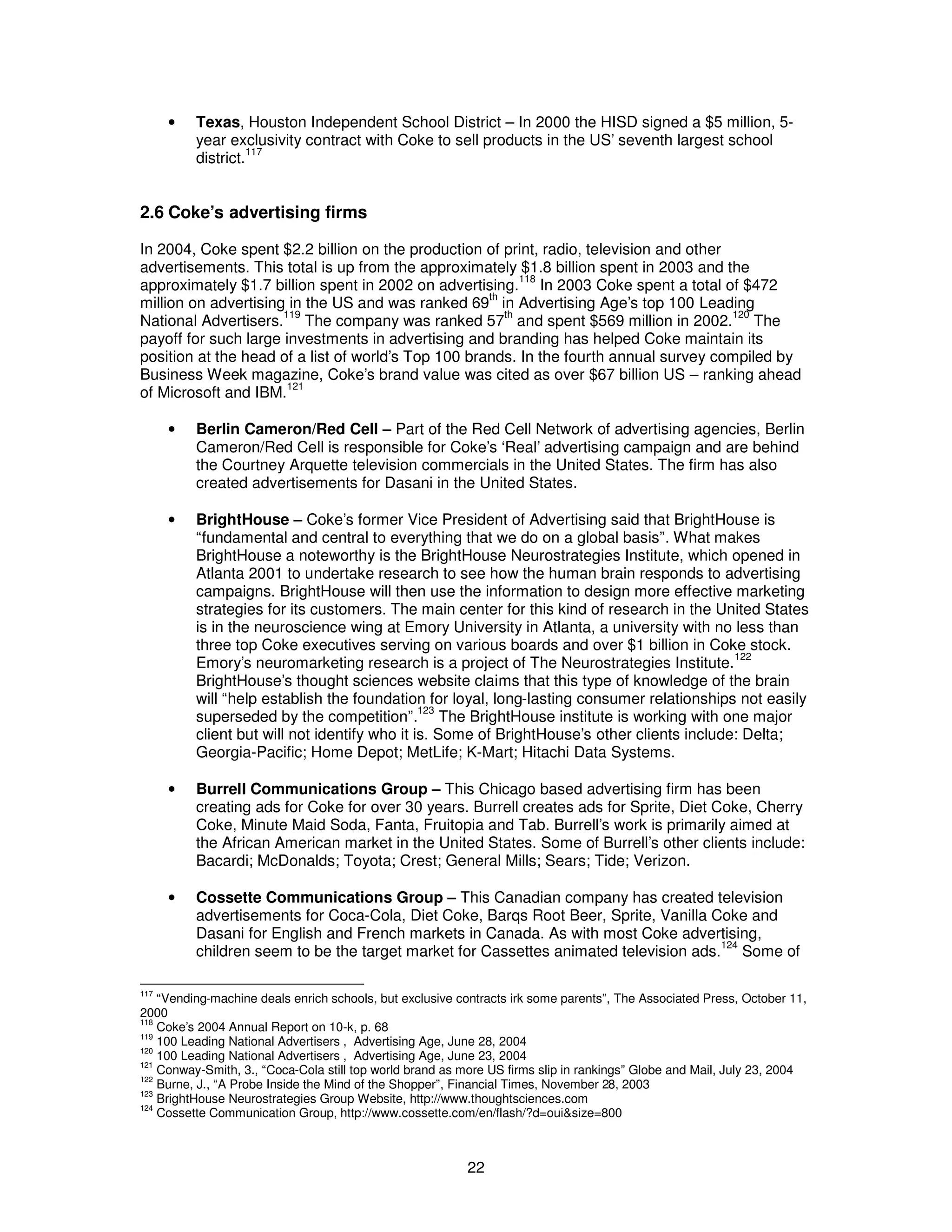 · Texas, Houston Independent School District – In 2000 the HISD signed a $5 million, 5- 
year exclusivity contract with Coke to sell products in the US’ seventh largest school 
district.117 
2.6 Coke’s advertising firms 
In 2004, Coke spent $2.2 billion on the production of print, radio, television and other 
advertisements. This total is up from the approximately $1.8 billion spent in 2003 and the 
approximately $1.7 billion spent in 2002 on advertising.118 In 2003 Coke spent a total of $472 
million on advertising in the US and was ranked 69th in Advertising Age’s top 100 Leading 
National Advertisers.119 The company was ranked 57th and spent $569 million in 2002.120 The 
payoff for such large investments in advertising and branding has helped Coke maintain its 
position at the head of a list of world’s Top 100 brands. In the fourth annual survey compiled by 
Business Week magazine, Coke’s brand value was cited as over $67 billion US – ranking ahead 
of Microsoft and IBM.121 
· Berlin Cameron/Red Cell – Part of the Red Cell Network of advertising agencies, Berlin 
Cameron/Red Cell is responsible for Coke’s ‘Real’ advertising campaign and are behind 
the Courtney Arquette television commercials in the United States. The firm has also 
created advertisements for Dasani in the United States. 
· BrightHouse – Coke’s former Vice President of Advertising said that BrightHouse is 
“fundamental and central to everything that we do on a global basis”. What makes 
BrightHouse a noteworthy is the BrightHouse Neurostrategies Institute, which opened in 
Atlanta 2001 to undertake research to see how the human brain responds to advertising 
campaigns. BrightHouse will then use the information to design more effective marketing 
strategies for its customers. The main center for this kind of research in the United States 
is in the neuroscience wing at Emory University in Atlanta, a university with no less than 
three top Coke executives serving on various boards and over $1 billion in Coke stock. 
Emory’s neuromarketing research is a project of The Neurostrategies Institute.122 
BrightHouse’s thought sciences website claims that this type of knowledge of the brain 
will “help establish the foundation for loyal, long-lasting consumer relationships not easily 
superseded by the competition”.123 The BrightHouse institute is working with one major 
client but will not identify who it is. Some of BrightHouse’s other clients include: Delta; 
Georgia-Pacific; Home Depot; MetLife; K-Mart; Hitachi Data Systems. 
· Burrell Communications Group – This Chicago based advertising firm has been 
creating ads for Coke for over 30 years. Burrell creates ads for Sprite, Diet Coke, Cherry 
Coke, Minute Maid Soda, Fanta, Fruitopia and Tab. Burrell’s work is primarily aimed at 
the African American market in the United States. Some of Burrell’s other clients include: 
Bacardi; McDonalds; Toyota; Crest; General Mills; Sears; Tide; Verizon. 
· Cossette Communications Group – This Canadian company has created television 
advertisements for Coca-Cola, Diet Coke, Barqs Root Beer, Sprite, Vanilla Coke and 
Dasani for English and French markets in Canada. As with most Coke advertising, 
children seem to be the target market for Cassettes animated television ads.124 Some of 
117 “Vending-machine deals enrich schools, but exclusive contracts irk some parents”, The Associated Press, October 11, 
2000 
118 Coke’s 2004 Annual Report on 10-k, p. 68 
119 100 Leading National Advertisers , Advertising Age, June 28, 2004 
120 100 Leading National Advertisers , Advertising Age, June 23, 2004 
121 Conway-Smith, 3., “Coca-Cola still top world brand as more US firms slip in rankings” Globe and Mail, July 23, 2004 
122 Burne, J., “A Probe Inside the Mind of the Shopper”, Financial Times, November 28, 2003 
123 BrightHouse Neurostrategies Group Website, http://www.thoughtsciences.com 
124 Cossette Communication Group, http://www.cossette.com/en/flash/?d=oui&size=800 
22 
 
