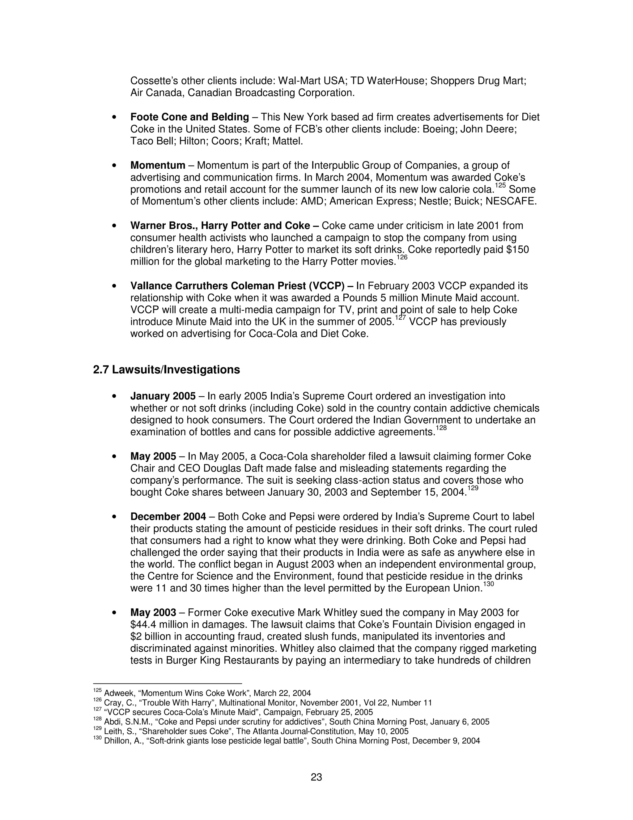 Cossette’s other clients include: Wal-Mart USA; TD WaterHouse; Shoppers Drug Mart; 
Air Canada, Canadian Broadcasting Corporation. 
· Foote Cone and Belding – This New York based ad firm creates advertisements for Diet 
Coke in the United States. Some of FCB’s other clients include: Boeing; John Deere; 
Taco Bell; Hilton; Coors; Kraft; Mattel. 
· Momentum – Momentum is part of the Interpublic Group of Companies, a group of 
advertising and communication firms. In March 2004, Momentum was awarded Coke’s 
promotions and retail account for the summer launch of its new low calorie cola.125 Some 
of Momentum’s other clients include: AMD; American Express; Nestle; Buick; NESCAFE. 
· Warner Bros., Harry Potter and Coke – Coke came under criticism in late 2001 from 
consumer health activists who launched a campaign to stop the company from using 
children’s literary hero, Harry Potter to market its soft drinks. Coke reportedly paid $150 
million for the global marketing to the Harry Potter movies.126 
· Vallance Carruthers Coleman Priest (VCCP) – In February 2003 VCCP expanded its 
relationship with Coke when it was awarded a Pounds 5 million Minute Maid account. 
VCCP will create a multi-media campaign for TV, print and point of sale to help Coke 
introduce Minute Maid into the UK in the summer of 2005.127 VCCP has previously 
worked on advertising for Coca-Cola and Diet Coke. 
23 
2.7 Lawsuits/Investigations 
· January 2005 – In early 2005 India’s Supreme Court ordered an investigation into 
whether or not soft drinks (including Coke) sold in the country contain addictive chemicals 
designed to hook consumers. The Court ordered the Indian Government to undertake an 
examination of bottles and cans for possible addictive agreements.128 
· May 2005 – In May 2005, a Coca-Cola shareholder filed a lawsuit claiming former Coke 
Chair and CEO Douglas Daft made false and misleading statements regarding the 
company’s performance. The suit is seeking class-action status and covers those who 
bought Coke shares between January 30, 2003 and September 15, 2004.129 
· December 2004 – Both Coke and Pepsi were ordered by India’s Supreme Court to label 
their products stating the amount of pesticide residues in their soft drinks. The court ruled 
that consumers had a right to know what they were drinking. Both Coke and Pepsi had 
challenged the order saying that their products in India were as safe as anywhere else in 
the world. The conflict began in August 2003 when an independent environmental group, 
the Centre for Science and the Environment, found that pesticide residue in the drinks 
were 11 and 30 times higher than the level permitted by the European Union.130 
· May 2003 – Former Coke executive Mark Whitley sued the company in May 2003 for 
$44.4 million in damages. The lawsuit claims that Coke’s Fountain Division engaged in 
$2 billion in accounting fraud, created slush funds, manipulated its inventories and 
discriminated against minorities. Whitley also claimed that the company rigged marketing 
tests in Burger King Restaurants by paying an intermediary to take hundreds of children 
125 Adweek, “Momentum Wins Coke Work”, March 22, 2004 
126 Cray, C., “Trouble With Harry”, Multinational Monitor, November 2001, Vol 22, Number 11 
127 “VCCP secures Coca-Cola’s Minute Maid”, Campaign, February 25, 2005 
128 Abdi, S.N.M., “Coke and Pepsi under scrutiny for addictives”, South China Morning Post, January 6, 2005 
129 Leith, S., “Shareholder sues Coke”, The Atlanta Journal-Constitution, May 10, 2005 
130 Dhillon, A., “Soft-drink giants lose pesticide legal battle”, South China Morning Post, December 9, 2004 
 