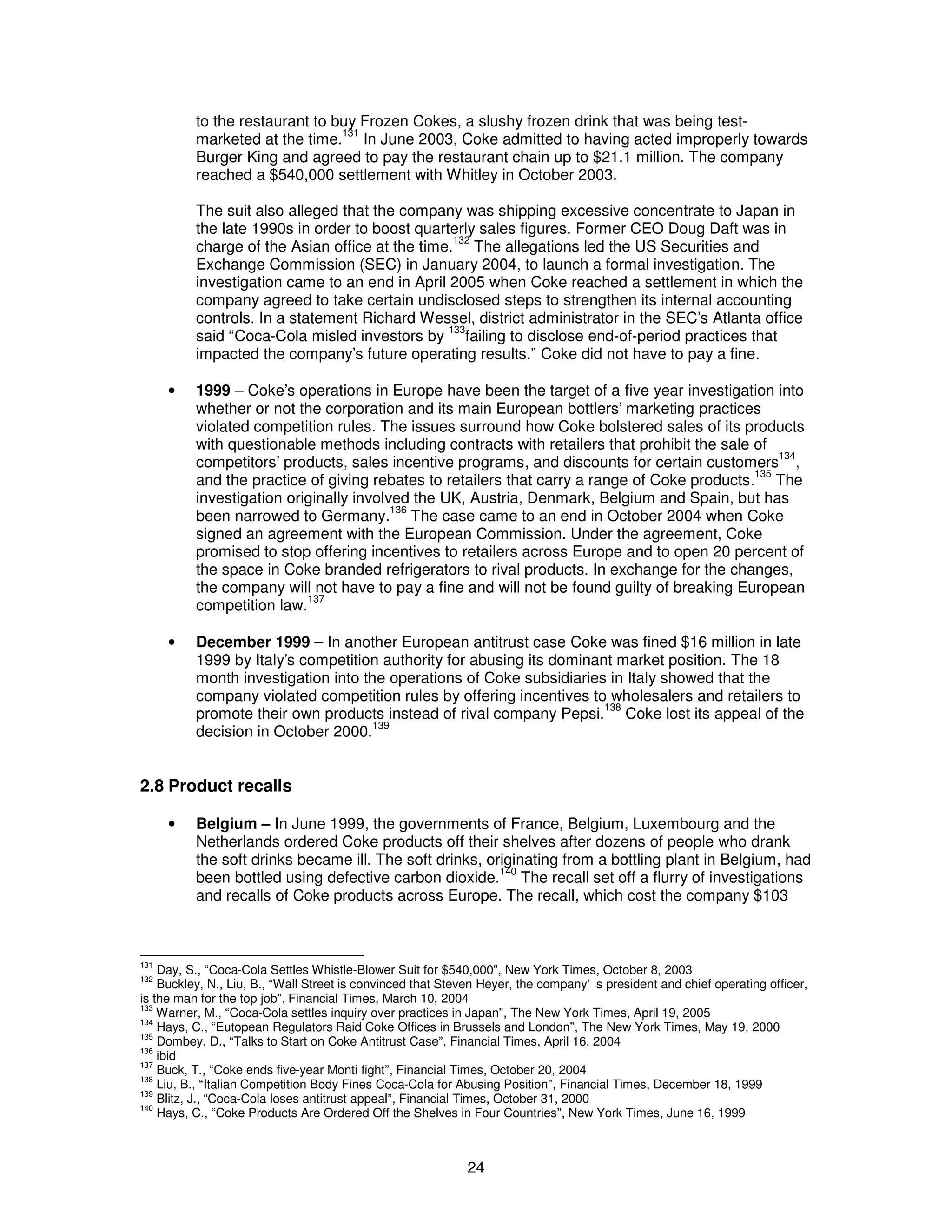 to the restaurant to buy Frozen Cokes, a slushy frozen drink that was being test-marketed 
at the time.131 In June 2003, Coke admitted to having acted improperly towards 
Burger King and agreed to pay the restaurant chain up to $21.1 million. The company 
reached a $540,000 settlement with Whitley in October 2003. 
The suit also alleged that the company was shipping excessive concentrate to Japan in 
the late 1990s in order to boost quarterly sales figures. Former CEO Doug Daft was in 
charge of the Asian office at the time.132 The allegations led the US Securities and 
Exchange Commission (SEC) in January 2004, to launch a formal investigation. The 
investigation came to an end in April 2005 when Coke reached a settlement in which the 
company agreed to take certain undisclosed steps to strengthen its internal accounting 
controls. In a statement Richard Wessel, district administrator in the SEC’s Atlanta office 
said “Coca-Cola misled investors by 133failing to disclose end-of-period practices that 
impacted the company’s future operating results.” Coke did not have to pay a fine. 
· 1999 – Coke’s operations in Europe have been the target of a five year investigation into 
whether or not the corporation and its main European bottlers’ marketing practices 
violated competition rules. The issues surround how Coke bolstered sales of its products 
with questionable methods including contracts with retailers that prohibit the sale of 
competitors’ products, sales incentive programs, and discounts for certain customers134, 
and the practice of giving rebates to retailers that carry a range of Coke products.135 The 
investigation originally involved the UK, Austria, Denmark, Belgium and Spain, but has 
been narrowed to Germany.136 The case came to an end in October 2004 when Coke 
signed an agreement with the European Commission. Under the agreement, Coke 
promised to stop offering incentives to retailers across Europe and to open 20 percent of 
the space in Coke branded refrigerators to rival products. In exchange for the changes, 
the company will not have to pay a fine and will not be found guilty of breaking European 
competition law.137 
· December 1999 – In another European antitrust case Coke was fined $16 million in late 
1999 by Italy’s competition authority for abusing its dominant market position. The 18 
month investigation into the operations of Coke subsidiaries in Italy showed that the 
company violated competition rules by offering incentives to wholesalers and retailers to 
promote their own products instead of rival company Pepsi.138 Coke lost its appeal of the 
decision in October 2000.139 
24 
2.8 Product recalls 
· Belgium – In June 1999, the governments of France, Belgium, Luxembourg and the 
Netherlands ordered Coke products off their shelves after dozens of people who drank 
the soft drinks became ill. The soft drinks, originating from a bottling plant in Belgium, had 
been bottled using defective carbon dioxide.140 The recall set off a flurry of investigations 
and recalls of Coke products across Europe. The recall, which cost the company $103 
131 Day, S., “Coca-Cola Settles Whistle-Blower Suit for $540,000”, New York Times, October 8, 2003 
132 Buckley, N., Liu, B., “Wall Street is convinced that Steven Heyer, the company's president and chief operating officer, 
is the man for the top job”, Financial Times, March 10, 2004 
133 Warner, M., “Coca-Cola settles inquiry over practices in Japan”, The New York Times, April 19, 2005 
134 Hays, C., “Eutopean Regulators Raid Coke Offices in Brussels and London”, The New York Times, May 19, 2000 
135 Dombey, D., “Talks to Start on Coke Antitrust Case”, Financial Times, April 16, 2004 
136 ibid 
137 Buck, T., “Coke ends five-year Monti fight”, Financial Times, October 20, 2004 
138 Liu, B., “Italian Competition Body Fines Coca-Cola for Abusing Position”, Financial Times, December 18, 1999 
139 Blitz, J., “Coca-Cola loses antitrust appeal”, Financial Times, October 31, 2000 
140 Hays, C., “Coke Products Are Ordered Off the Shelves in Four Countries”, New York Times, June 16, 1999 
 