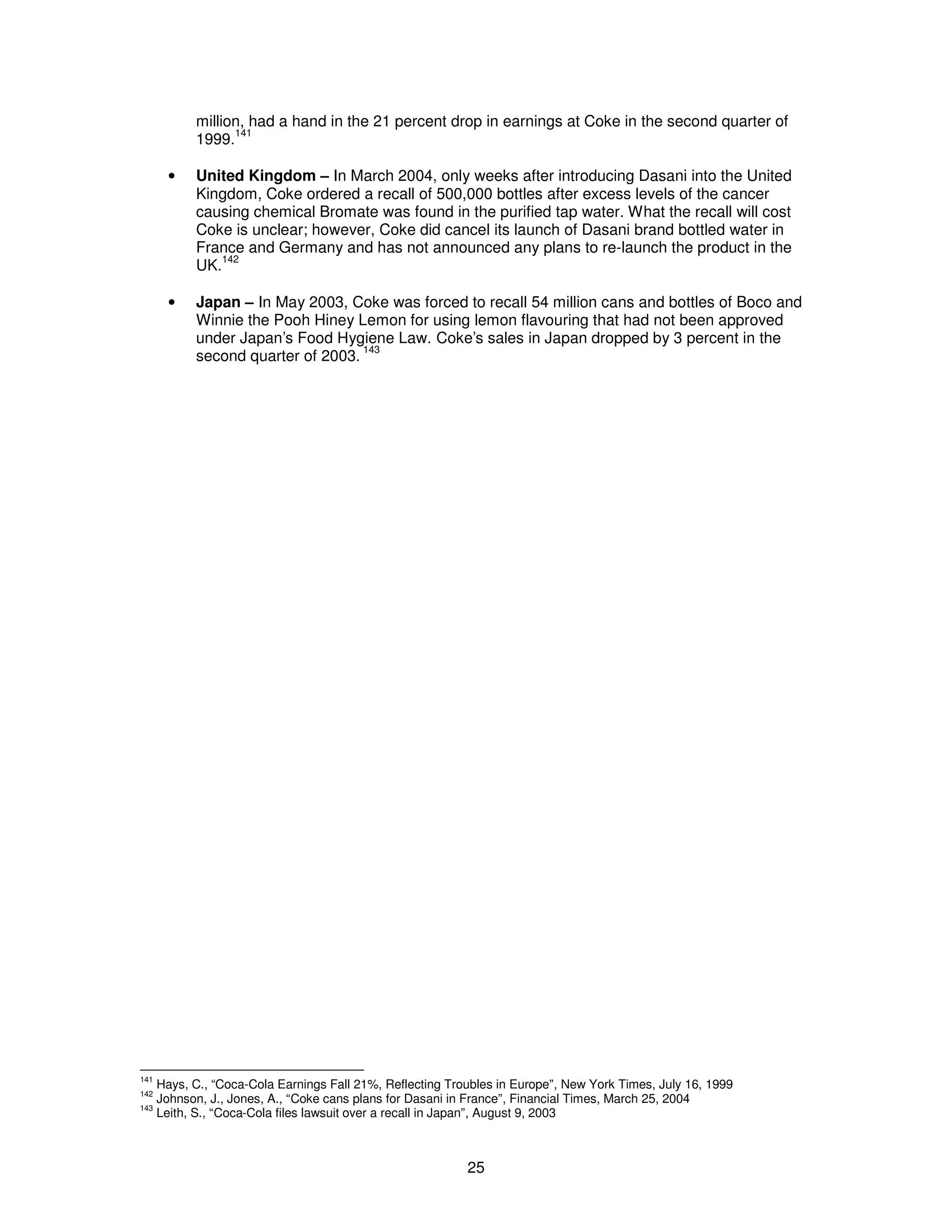 million, had a hand in the 21 percent drop in earnings at Coke in the second quarter of 
1999.141 
· United Kingdom – In March 2004, only weeks after introducing Dasani into the United 
Kingdom, Coke ordered a recall of 500,000 bottles after excess levels of the cancer 
causing chemical Bromate was found in the purified tap water. What the recall will cost 
Coke is unclear; however, Coke did cancel its launch of Dasani brand bottled water in 
France and Germany and has not announced any plans to re-launch the product in the 
UK.142 
· Japan – In May 2003, Coke was forced to recall 54 million cans and bottles of Boco and 
Winnie the Pooh Hiney Lemon for using lemon flavouring that had not been approved 
under Japan’s Food Hygiene Law. Coke’s sales in Japan dropped by 3 percent in the 
second quarter of 2003. 143 
141 Hays, C., “Coca-Cola Earnings Fall 21%, Reflecting Troubles in Europe”, New York Times, July 16, 1999 
142 Johnson, J., Jones, A., “Coke cans plans for Dasani in France”, Financial Times, March 25, 2004 
143 Leith, S., “Coca-Cola files lawsuit over a recall in Japan”, August 9, 2003 
25 
 
