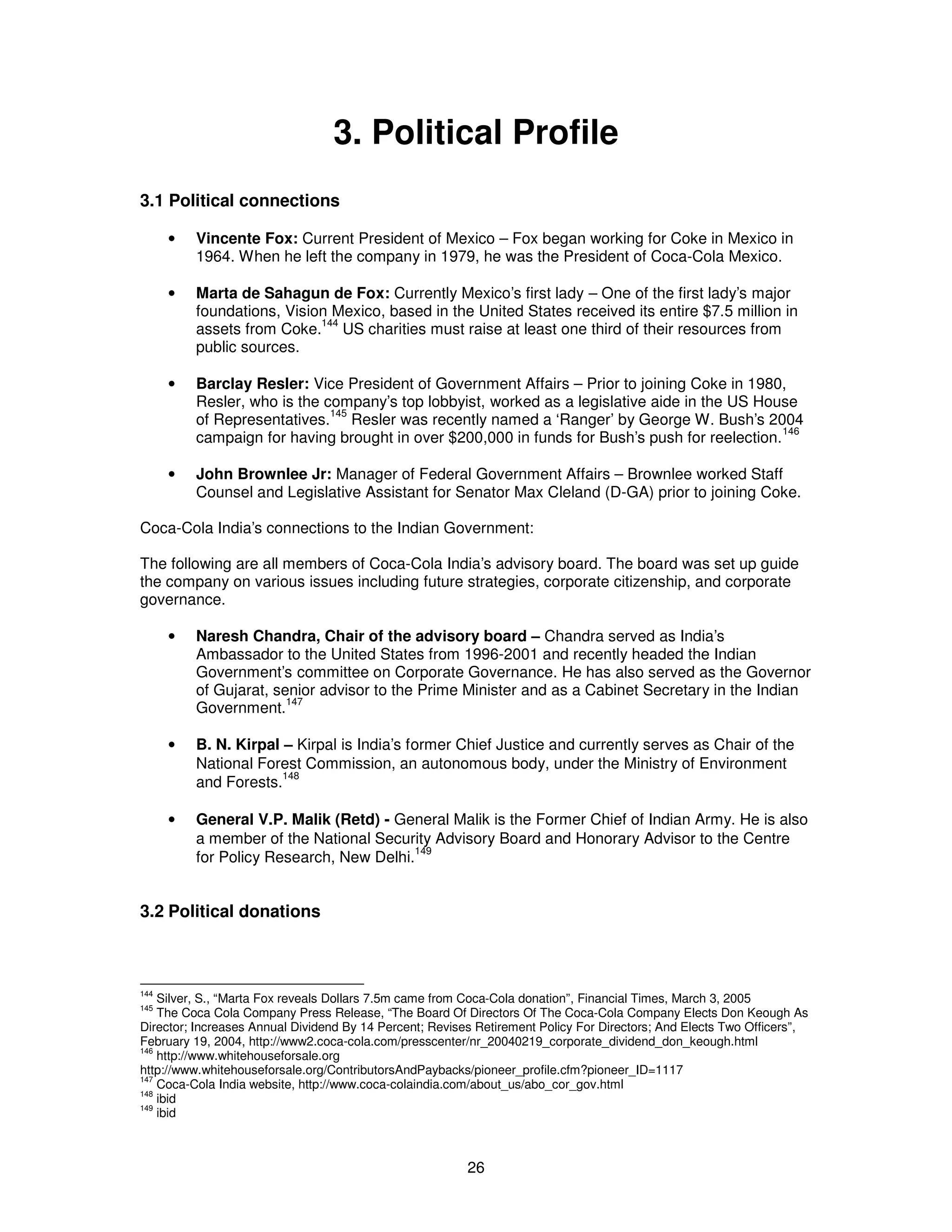 3. Political Profile 
26 
3.1 Political connections 
· Vincente Fox: Current President of Mexico – Fox began working for Coke in Mexico in 
1964. When he left the company in 1979, he was the President of Coca-Cola Mexico. 
· Marta de Sahagun de Fox: Currently Mexico’s first lady – One of the first lady’s major 
foundations, Vision Mexico, based in the United States received its entire $7.5 million in 
assets from Coke.144 US charities must raise at least one third of their resources from 
public sources. 
· Barclay Resler: Vice President of Government Affairs – Prior to joining Coke in 1980, 
Resler, who is the company’s top lobbyist, worked as a legislative aide in the US House 
of Representatives.145 Resler was recently named a ‘Ranger’ by George W. Bush’s 2004 
campaign for having brought in over $200,000 in funds for Bush’s push for reelection.146 
· John Brownlee Jr: Manager of Federal Government Affairs – Brownlee worked Staff 
Counsel and Legislative Assistant for Senator Max Cleland (D-GA) prior to joining Coke. 
Coca-Cola India’s connections to the Indian Government: 
The following are all members of Coca-Cola India’s advisory board. The board was set up guide 
the company on various issues including future strategies, corporate citizenship, and corporate 
governance. 
· Naresh Chandra, Chair of the advisory board – Chandra served as India’s 
Ambassador to the United States from 1996-2001 and recently headed the Indian 
Government’s committee on Corporate Governance. He has also served as the Governor 
of Gujarat, senior advisor to the Prime Minister and as a Cabinet Secretary in the Indian 
Government.147 
· B. N. Kirpal – Kirpal is India’s former Chief Justice and currently serves as Chair of the 
National Forest Commission, an autonomous body, under the Ministry of Environment 
and Forests.148 
· General V.P. Malik (Retd) - General Malik is the Former Chief of Indian Army. He is also 
a member of the National Security Advisory Board and Honorary Advisor to the Centre 
for Policy Research, New Delhi.149 
3.2 Political donations 
144 Silver, S., “Marta Fox reveals Dollars 7.5m came from Coca-Cola donation”, Financial Times, March 3, 2005 
145 The Coca Cola Company Press Release, “The Board Of Directors Of The Coca-Cola Company Elects Don Keough As 
Director; Increases Annual Dividend By 14 Percent; Revises Retirement Policy For Directors; And Elects Two Officers”, 
February 19, 2004, http://www2.coca-cola.com/presscenter/nr_20040219_corporate_dividend_don_keough.html 
146 http://www.whitehouseforsale.org 
http://www.whitehouseforsale.org/ContributorsAndPaybacks/pioneer_profile.cfm?pioneer_ID=1117 
147 Coca-Cola India website, http://www.coca-colaindia.com/about_us/abo_cor_gov.html 
148 ibid 
149 ibid 
 