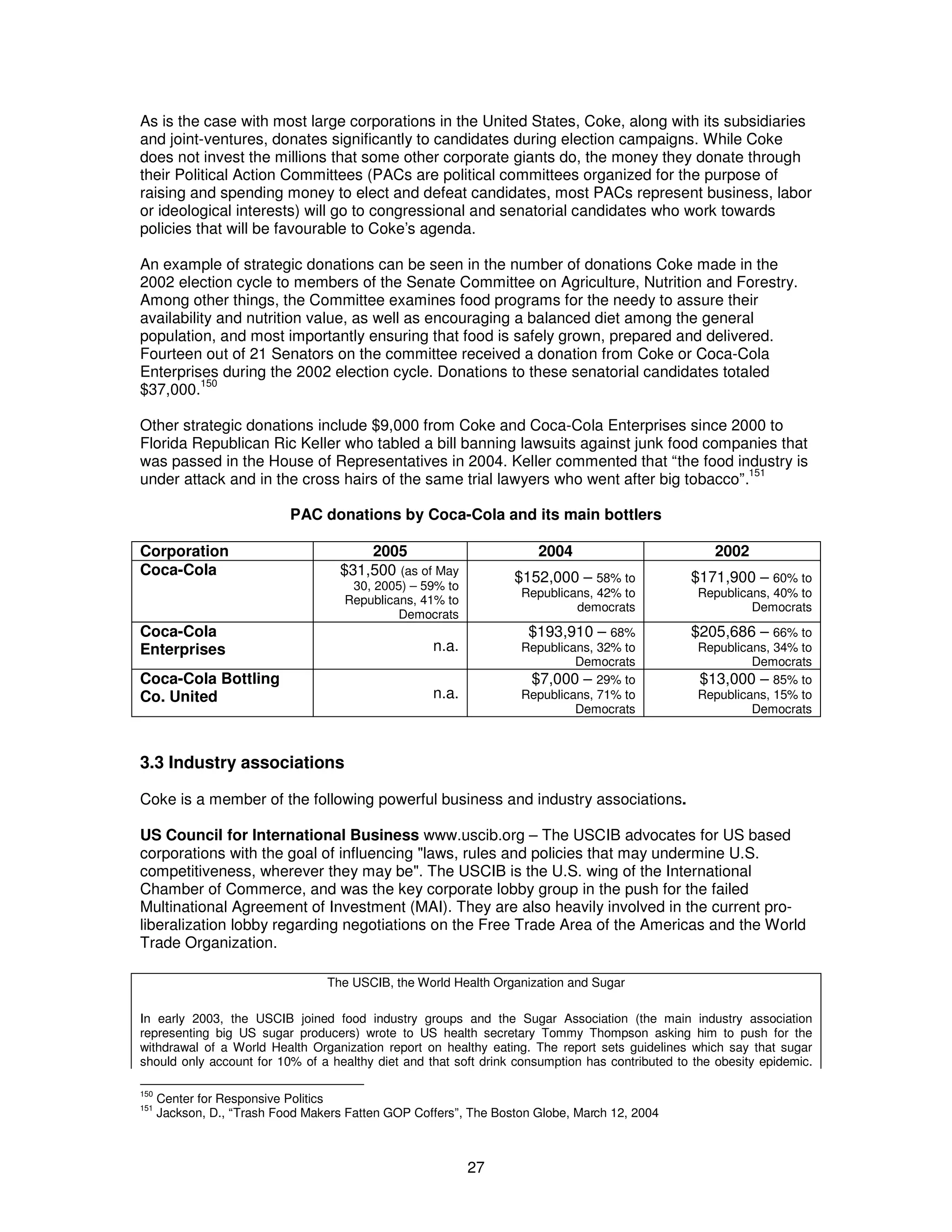 As is the case with most large corporations in the United States, Coke, along with its subsidiaries 
and joint-ventures, donates significantly to candidates during election campaigns. While Coke 
does not invest the millions that some other corporate giants do, the money they donate through 
their Political Action Committees (PACs are political committees organized for the purpose of 
raising and spending money to elect and defeat candidates, most PACs represent business, labor 
or ideological interests) will go to congressional and senatorial candidates who work towards 
policies that will be favourable to Coke’s agenda. 
An example of strategic donations can be seen in the number of donations Coke made in the 
2002 election cycle to members of the Senate Committee on Agriculture, Nutrition and Forestry. 
Among other things, the Committee examines food programs for the needy to assure their 
availability and nutrition value, as well as encouraging a balanced diet among the general 
population, and most importantly ensuring that food is safely grown, prepared and delivered. 
Fourteen out of 21 Senators on the committee received a donation from Coke or Coca-Cola 
Enterprises during the 2002 election cycle. Donations to these senatorial candidates totaled 
$37,000.150 
Other strategic donations include $9,000 from Coke and Coca-Cola Enterprises since 2000 to 
Florida Republican Ric Keller who tabled a bill banning lawsuits against junk food companies that 
was passed in the House of Representatives in 2004. Keller commented that “the food industry is 
under attack and in the cross hairs of the same trial lawyers who went after big tobacco”.151 
PAC donations by Coca-Cola and its main bottlers 
Corporation 2005 2004 2002 
Coca-Cola $31,500 (as of May 
27 
30, 2005) – 59% to 
Republicans, 41% to 
Democrats 
$152,000 – 58% to 
Republicans, 42% to 
democrats 
$171,900 – 60% to 
Republicans, 40% to 
Democrats 
Coca-Cola 
Enterprises n.a. 
$193,910 – 68% 
Republicans, 32% to 
Democrats 
$205,686 – 66% to 
Republicans, 34% to 
Democrats 
Coca-Cola Bottling 
Co. United n.a. 
$7,000 – 29% to 
Republicans, 71% to 
Democrats 
$13,000 – 85% to 
Republicans, 15% to 
Democrats 
3.3 Industry associations 
Coke is a member of the following powerful business and industry associations. 
US Council for International Business www.uscib.org – The USCIB advocates for US based 
corporations with the goal of influencing "laws, rules and policies that may undermine U.S. 
competitiveness, wherever they may be". The USCIB is the U.S. wing of the International 
Chamber of Commerce, and was the key corporate lobby group in the push for the failed 
Multinational Agreement of Investment (MAI). They are also heavily involved in the current pro-liberalization 
lobby regarding negotiations on the Free Trade Area of the Americas and the World 
Trade Organization. 
The USCIB, the World Health Organization and Sugar 
In early 2003, the USCIB joined food industry groups and the Sugar Association (the main industry association 
representing big US sugar producers) wrote to US health secretary Tommy Thompson asking him to push for the 
withdrawal of a World Health Organization report on healthy eating. The report sets guidelines which say that sugar 
should only account for 10% of a healthy diet and that soft drink consumption has contributed to the obesity epidemic. 
150 Center for Responsive Politics 
151 Jackson, D., “Trash Food Makers Fatten GOP Coffers”, The Boston Globe, March 12, 2004 
 
