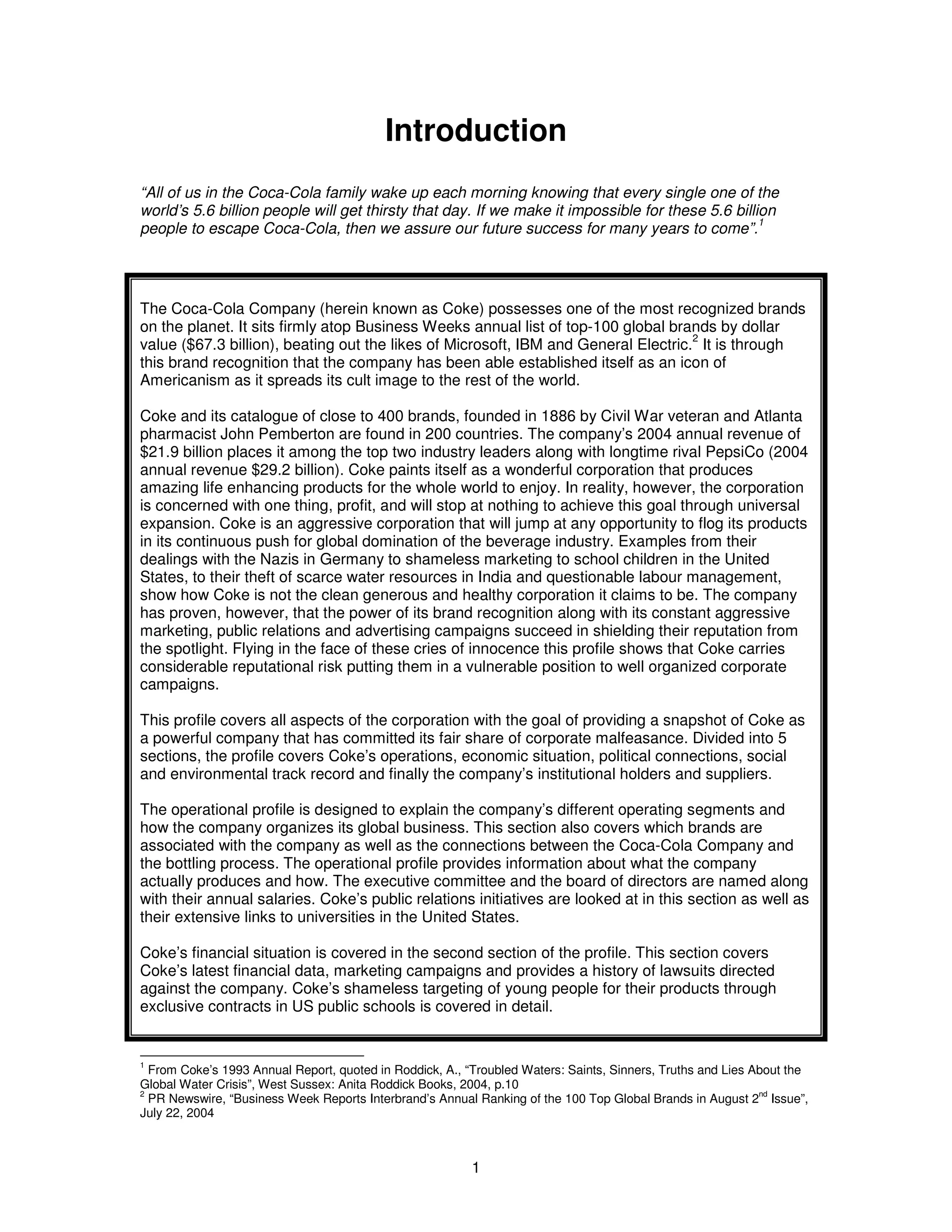 Introduction 
“All of us in the Coca-Cola family wake up each morning knowing that every single one of the 
world’s 5.6 billion people will get thirsty that day. If we make it impossible for these 5.6 billion 
people to escape Coca-Cola, then we assure our future success for many years to come”.1 
The Coca-Cola Company (herein known as Coke) possesses one of the most recognized brands 
on the planet. It sits firmly atop Business Weeks annual list of top-100 global brands by dollar 
value ($67.3 billion), beating out the likes of Microsoft, IBM and General Electric.2 It is through 
this brand recognition that the company has been able established itself as an icon of 
Americanism as it spreads its cult image to the rest of the world. 
Coke and its catalogue of close to 400 brands, founded in 1886 by Civil War veteran and Atlanta 
pharmacist John Pemberton are found in 200 countries. The company’s 2004 annual revenue of 
$21.9 billion places it among the top two industry leaders along with longtime rival PepsiCo (2004 
annual revenue $29.2 billion). Coke paints itself as a wonderful corporation that produces 
amazing life enhancing products for the whole world to enjoy. In reality, however, the corporation 
is concerned with one thing, profit, and will stop at nothing to achieve this goal through universal 
expansion. Coke is an aggressive corporation that will jump at any opportunity to flog its products 
in its continuous push for global domination of the beverage industry. Examples from their 
dealings with the Nazis in Germany to shameless marketing to school children in the United 
States, to their theft of scarce water resources in India and questionable labour management, 
show how Coke is not the clean generous and healthy corporation it claims to be. The company 
has proven, however, that the power of its brand recognition along with its constant aggressive 
marketing, public relations and advertising campaigns succeed in shielding their reputation from 
the spotlight. Flying in the face of these cries of innocence this profile shows that Coke carries 
considerable reputational risk putting them in a vulnerable position to well organized corporate 
campaigns. 
This profile covers all aspects of the corporation with the goal of providing a snapshot of Coke as 
a powerful company that has committed its fair share of corporate malfeasance. Divided into 5 
sections, the profile covers Coke’s operations, economic situation, political connections, social 
and environmental track record and finally the company’s institutional holders and suppliers. 
The operational profile is designed to explain the company’s different operating segments and 
how the company organizes its global business. This section also covers which brands are 
associated with the company as well as the connections between the Coca-Cola Company and 
the bottling process. The operational profile provides information about what the company 
actually produces and how. The executive committee and the board of directors are named along 
with their annual salaries. Coke’s public relations initiatives are looked at in this section as well as 
their extensive links to universities in the United States. 
Coke’s financial situation is covered in the second section of the profile. This section covers 
Coke’s latest financial data, marketing campaigns and provides a history of lawsuits directed 
against the company. Coke’s shameless targeting of young people for their products through 
exclusive contracts in US public schools is covered in detail. 
1 From Coke’s 1993 Annual Report, quoted in Roddick, A., “Troubled Waters: Saints, Sinners, Truths and Lies About the 
Global Water Crisis”, West Sussex: Anita Roddick Books, 2004, p.10 
2 PR Newswire, “Business Week Reports Interbrand’s Annual Ranking of the 100 Top Global Brands in August 2nd Issue”, 
July 22, 2004 
1 
 