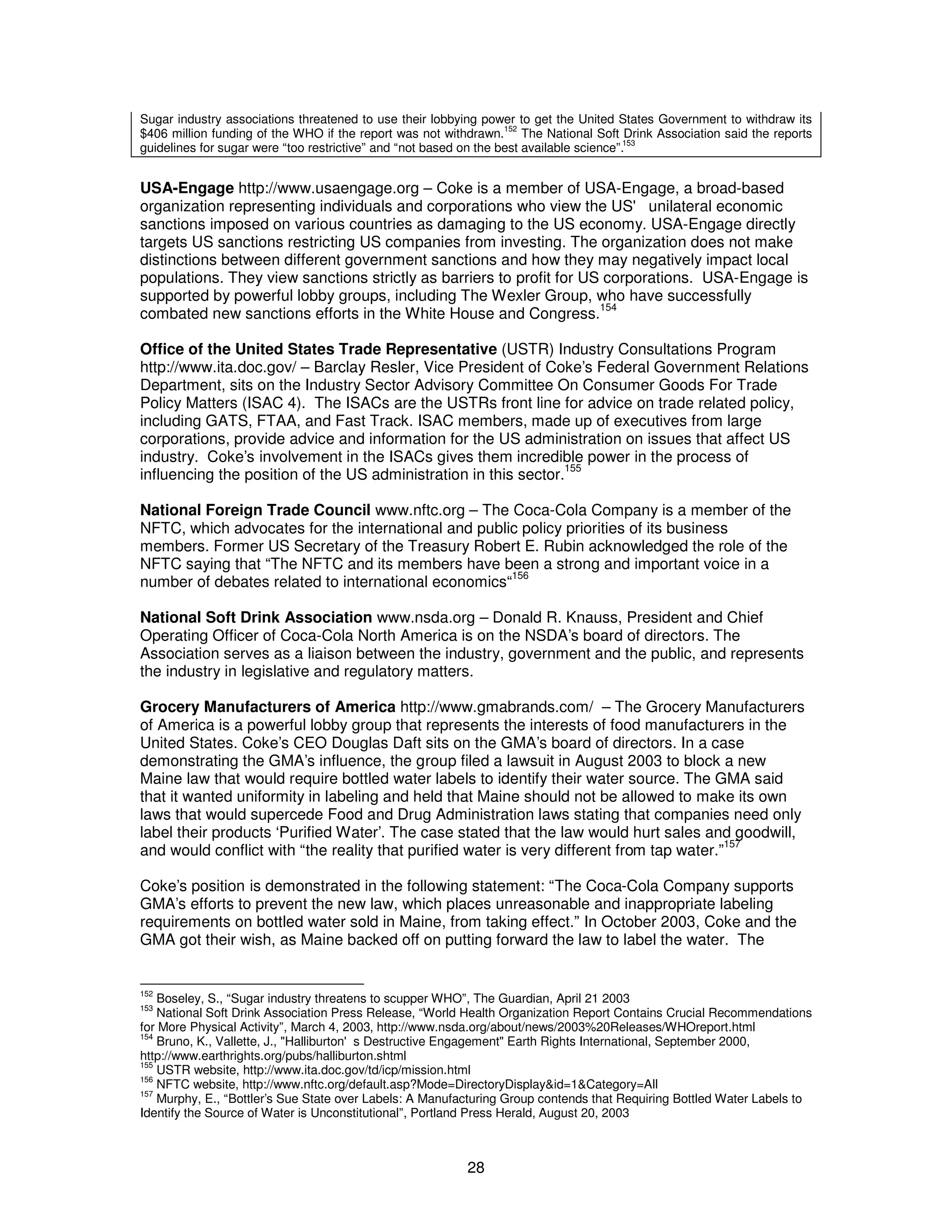 Sugar industry associations threatened to use their lobbying power to get the United States Government to withdraw its 
$406 million funding of the WHO if the report was not withdrawn.152 The National Soft Drink Association said the reports 
guidelines for sugar were “too restrictive” and “not based on the best available science”.153 
USA-Engage http://www.usaengage.org – Coke is a member of USA-Engage, a broad-based 
organization representing individuals and corporations who view the US' unilateral economic 
sanctions imposed on various countries as damaging to the US economy. USA-Engage directly 
targets US sanctions restricting US companies from investing. The organization does not make 
distinctions between different government sanctions and how they may negatively impact local 
populations. They view sanctions strictly as barriers to profit for US corporations. USA-Engage is 
supported by powerful lobby groups, including The Wexler Group, who have successfully 
combated new sanctions efforts in the White House and Congress.154 
Office of the United States Trade Representative (USTR) Industry Consultations Program 
http://www.ita.doc.gov/ – Barclay Resler, Vice President of Coke’s Federal Government Relations 
Department, sits on the Industry Sector Advisory Committee On Consumer Goods For Trade 
Policy Matters (ISAC 4). The ISACs are the USTRs front line for advice on trade related policy, 
including GATS, FTAA, and Fast Track. ISAC members, made up of executives from large 
corporations, provide advice and information for the US administration on issues that affect US 
industry. Coke’s involvement in the ISACs gives them incredible power in the process of 
influencing the position of the US administration in this sector.155 
National Foreign Trade Council www.nftc.org – The Coca-Cola Company is a member of the 
NFTC, which advocates for the international and public policy priorities of its business 
members. Former US Secretary of the Treasury Robert E. Rubin acknowledged the role of the 
NFTC saying that “The NFTC and its members have been a strong and important voice in a 
number of debates related to international economics“156 
National Soft Drink Association www.nsda.org – Donald R. Knauss, President and Chief 
Operating Officer of Coca-Cola North America is on the NSDA’s board of directors. The 
Association serves as a liaison between the industry, government and the public, and represents 
the industry in legislative and regulatory matters. 
Grocery Manufacturers of America http://www.gmabrands.com/ – The Grocery Manufacturers 
of America is a powerful lobby group that represents the interests of food manufacturers in the 
United States. Coke’s CEO Douglas Daft sits on the GMA’s board of directors. In a case 
demonstrating the GMA’s influence, the group filed a lawsuit in August 2003 to block a new 
Maine law that would require bottled water labels to identify their water source. The GMA said 
that it wanted uniformity in labeling and held that Maine should not be allowed to make its own 
laws that would supercede Food and Drug Administration laws stating that companies need only 
label their products ‘Purified Water’. The case stated that the law would hurt sales and goodwill, 
and would conflict with “the reality that purified water is very different from tap water.”157 
Coke’s position is demonstrated in the following statement: “The Coca-Cola Company supports 
GMA’s efforts to prevent the new law, which places unreasonable and inappropriate labeling 
requirements on bottled water sold in Maine, from taking effect.” In October 2003, Coke and the 
GMA got their wish, as Maine backed off on putting forward the law to label the water. The 
152 Boseley, S., “Sugar industry threatens to scupper WHO”, The Guardian, April 21 2003 
153 National Soft Drink Association Press Release, “World Health Organization Report Contains Crucial Recommendations 
for More Physical Activity”, March 4, 2003, http://www.nsda.org/about/news/2003%20Releases/WHOreport.html 
154 Bruno, K., Vallette, J., "Halliburton's Destructive Engagement" Earth Rights International, September 2000, 
http://www.earthrights.org/pubs/halliburton.shtml 
155 USTR website, http://www.ita.doc.gov/td/icp/mission.html 
156 NFTC website, http://www.nftc.org/default.asp?Mode=DirectoryDisplay&id=1&Category=All 
157 Murphy, E., “Bottler’s Sue State over Labels: A Manufacturing Group contends that Requiring Bottled Water Labels to 
Identify the Source of Water is Unconstitutional”, Portland Press Herald, August 20, 2003 
28 
 