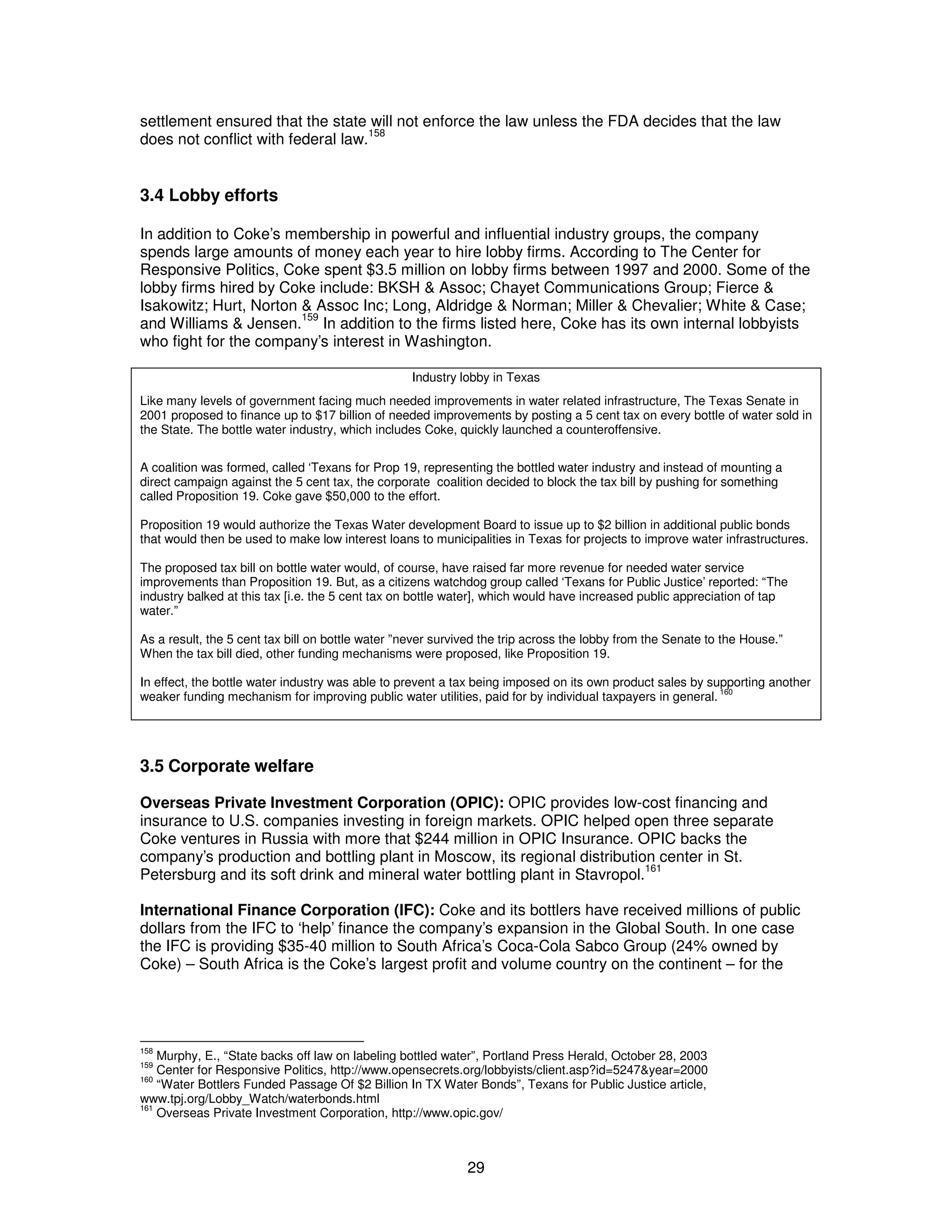 settlement ensured that the state will not enforce the law unless the FDA decides that the law 
does not conflict with federal law.158 
3.4 Lobby efforts 
In addition to Coke’s membership in powerful and influential industry groups, the company 
spends large amounts of money each year to hire lobby firms. According to The Center for 
Responsive Politics, Coke spent $3.5 million on lobby firms between 1997 and 2000. Some of the 
lobby firms hired by Coke include: BKSH & Assoc; Chayet Communications Group; Fierce & 
Isakowitz; Hurt, Norton & Assoc Inc; Long, Aldridge & Norman; Miller & Chevalier; White & Case; 
and Williams & Jensen.159 In addition to the firms listed here, Coke has its own internal lobbyists 
who fight for the company’s interest in Washington. 
Industry lobby in Texas 
Like many levels of government facing much needed improvements in water related infrastructure, The Texas Senate in 
2001 proposed to finance up to $17 billion of needed improvements by posting a 5 cent tax on every bottle of water sold in 
the State. The bottle water industry, which includes Coke, quickly launched a counteroffensive. 
A coalition was formed, called ‘Texans for Prop 19, representing the bottled water industry and instead of mounting a 
direct campaign against the 5 cent tax, the corporate coalition decided to block the tax bill by pushing for something 
called Proposition 19. Coke gave $50,000 to the effort. 
Proposition 19 would authorize the Texas Water development Board to issue up to $2 billion in additional public bonds 
that would then be used to make low interest loans to municipalities in Texas for projects to improve water infrastructures. 
The proposed tax bill on bottle water would, of course, have raised far more revenue for needed water service 
improvements than Proposition 19. But, as a citizens watchdog group called ‘Texans for Public Justice’ reported: “The 
industry balked at this tax [i.e. the 5 cent tax on bottle water], which would have increased public appreciation of tap 
water.” 
As a result, the 5 cent tax bill on bottle water ”never survived the trip across the lobby from the Senate to the House.” 
When the tax bill died, other funding mechanisms were proposed, like Proposition 19. 
In effect, the bottle water industry was able to prevent a tax being imposed on its own product sales by supporting another 
weaker funding mechanism for improving public water utilities, paid for by individual taxpayers in general. 160 
3.5 Corporate welfare 
Overseas Private Investment Corporation (OPIC): OPIC provides low-cost financing and 
insurance to U.S. companies investing in foreign markets. OPIC helped open three separate 
Coke ventures in Russia with more that $244 million in OPIC Insurance. OPIC backs the 
company’s production and bottling plant in Moscow, its regional distribution center in St. 
Petersburg and its soft drink and mineral water bottling plant in Stavropol.161 
International Finance Corporation (IFC): Coke and its bottlers have received millions of public 
dollars from the IFC to ‘help’ finance the company’s expansion in the Global South. In one case 
the IFC is providing $35-40 million to South Africa’s Coca-Cola Sabco Group (24% owned by 
Coke) – South Africa is the Coke’s largest profit and volume country on the continent – for the 
158 Murphy, E., “State backs off law on labeling bottled water”, Portland Press Herald, October 28, 2003 
159 Center for Responsive Politics, http://www.opensecrets.org/lobbyists/client.asp?id=5247&year=2000 
160 “Water Bottlers Funded Passage Of $2 Billion In TX Water Bonds”, Texans for Public Justice article, 
www.tpj.org/Lobby_Watch/waterbonds.html 
161 Overseas Private Investment Corporation, http://www.opic.gov/ 
29 
 