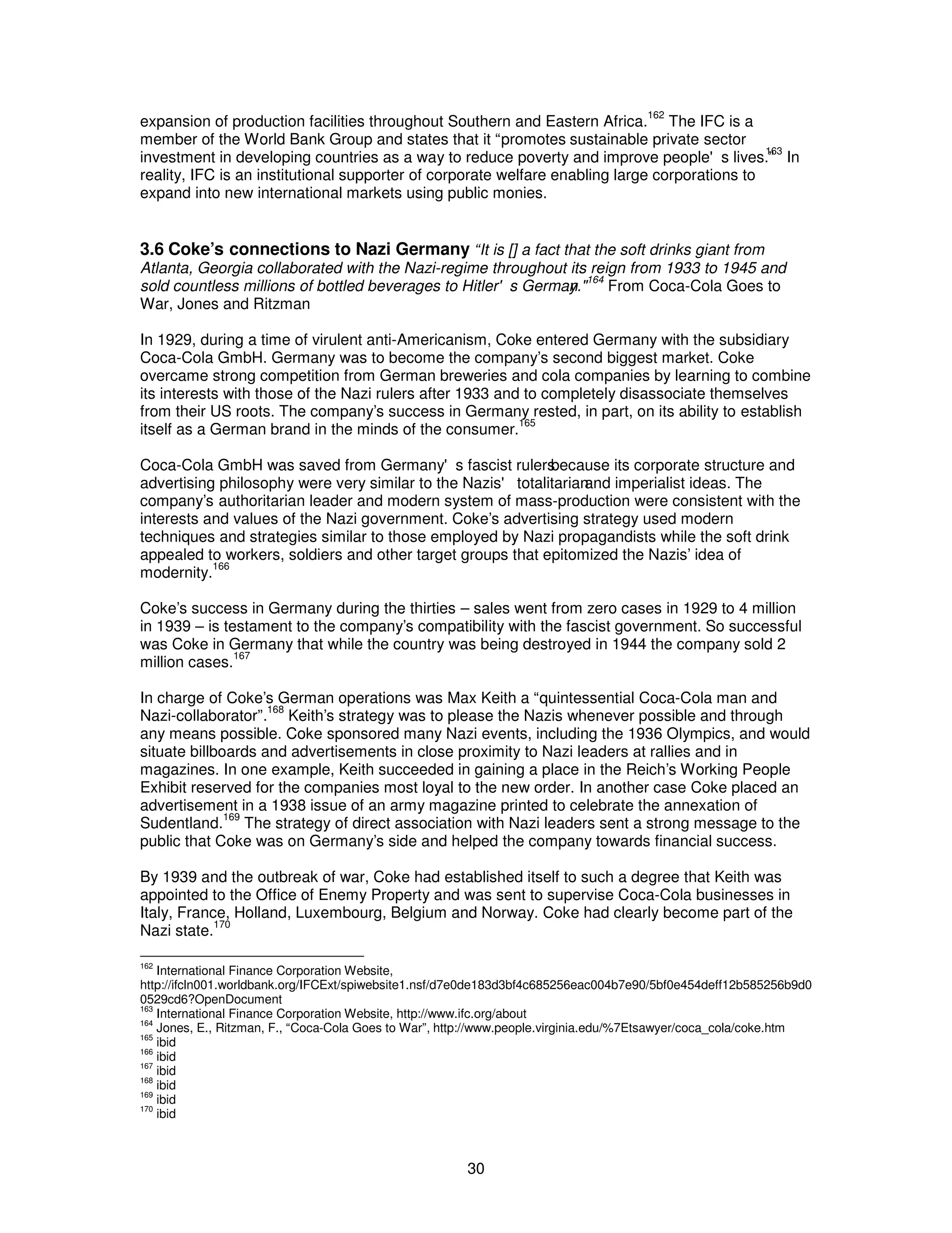 expansion of production facilities throughout Southern and Eastern Africa.162 The IFC is a 
member of the World Bank Group and states that it “promotes sustainable private sector 
investment in developing countries as a way to reduce poverty and improve people's lives.1”63 In 
reality, IFC is an institutional supporter of corporate welfare enabling large corporations to 
expand into new international markets using public monies. 
3.6 Coke’s connections to Nazi Germany “It is [] a fact that the soft drinks giant from 
Atlanta, Georgia collaborated with the Nazi-regime throughout its reign from 1933 to 1945 and 
sold countless millions of bottled beverages to Hitler's Germany."164 From Coca-Cola Goes to 
War, Jones and Ritzman 
In 1929, during a time of virulent anti-Americanism, Coke entered Germany with the subsidiary 
Coca-Cola GmbH. Germany was to become the company’s second biggest market. Coke 
overcame strong competition from German breweries and cola companies by learning to combine 
its interests with those of the Nazi rulers after 1933 and to completely disassociate themselves 
from their US roots. The company’s success in Germany rested, in part, on its ability to establish 
itself as a German brand in the minds of the consumer.165 
Coca-Cola GmbH was saved from Germany's fascist rulersb ecause its corporate structure and 
advertising philosophy were very similar to the Nazis' totalitariana nd imperialist ideas. The 
company’s authoritarian leader and modern system of mass-production were consistent with the 
interests and values of the Nazi government. Coke’s advertising strategy used modern 
techniques and strategies similar to those employed by Nazi propagandists while the soft drink 
appealed to workers, soldiers and other target groups that epitomized the Nazis’ idea of 
modernity.166 
Coke’s success in Germany during the thirties – sales went from zero cases in 1929 to 4 million 
in 1939 – is testament to the company’s compatibility with the fascist government. So successful 
was Coke in Germany that while the country was being destroyed in 1944 the company sold 2 
million cases.167 
In charge of Coke’s German operations was Max Keith a “quintessential Coca-Cola man and 
Nazi-collaborator”.168 Keith’s strategy was to please the Nazis whenever possible and through 
any means possible. Coke sponsored many Nazi events, including the 1936 Olympics, and would 
situate billboards and advertisements in close proximity to Nazi leaders at rallies and in 
magazines. In one example, Keith succeeded in gaining a place in the Reich’s Working People 
Exhibit reserved for the companies most loyal to the new order. In another case Coke placed an 
advertisement in a 1938 issue of an army magazine printed to celebrate the annexation of 
Sudentland.169 The strategy of direct association with Nazi leaders sent a strong message to the 
public that Coke was on Germany’s side and helped the company towards financial success. 
By 1939 and the outbreak of war, Coke had established itself to such a degree that Keith was 
appointed to the Office of Enemy Property and was sent to supervise Coca-Cola businesses in 
Italy, France, Holland, Luxembourg, Belgium and Norway. Coke had clearly become part of the 
Nazi state.170 
162 International Finance Corporation Website, 
http://ifcln001.worldbank.org/IFCExt/spiwebsite1.nsf/d7e0de183d3bf4c685256eac004b7e90/5bf0e454deff12b585256b9d0 
0529cd6?OpenDocument 
163 International Finance Corporation Website, http://www.ifc.org/about 
164 Jones, E., Ritzman, F., “Coca-Cola Goes to War”, http://www.people.virginia.edu/%7Etsawyer/coca_cola/coke.htm 
165 ibid 
166 ibid 
167 ibid 
168 ibid 
169 ibid 
170 ibid 
30 
 