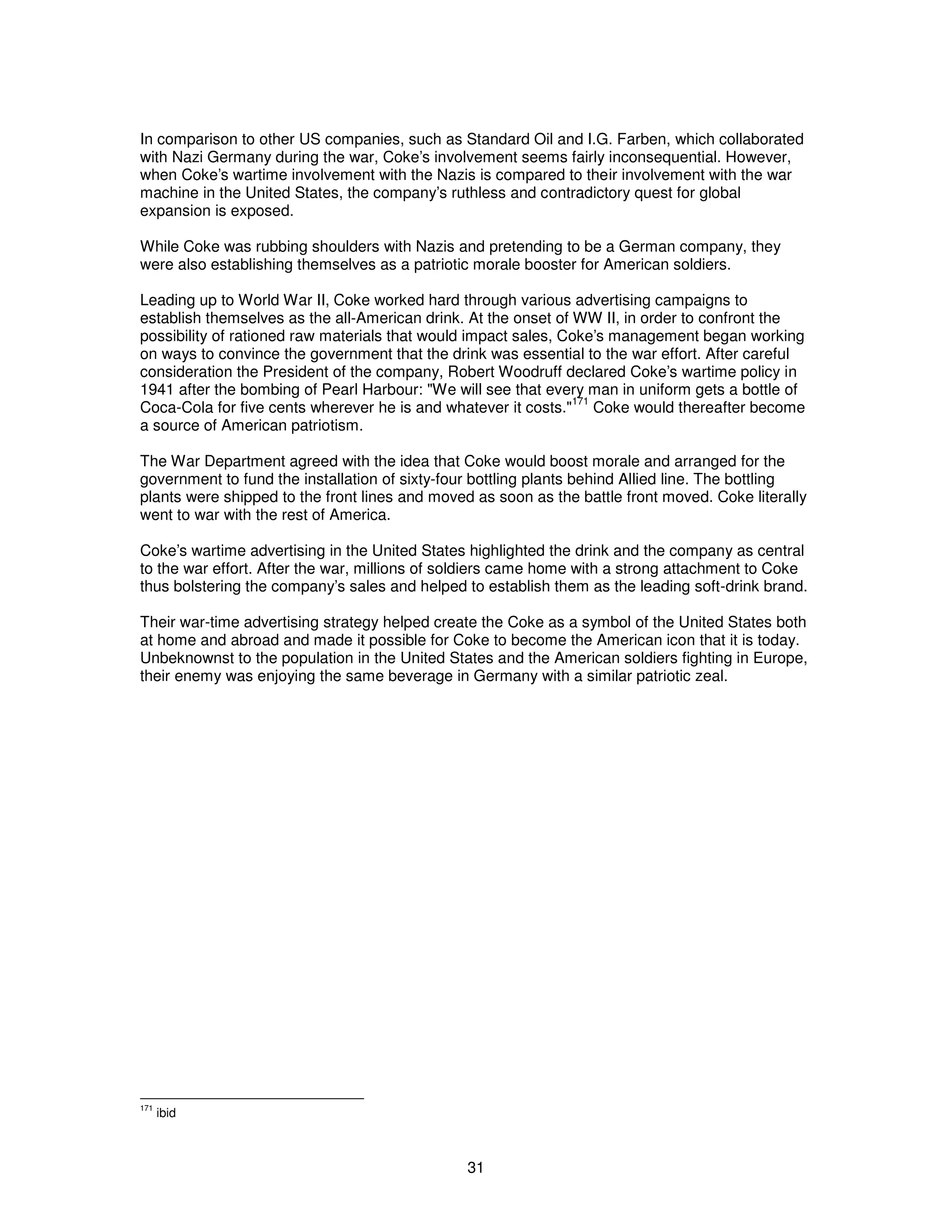 In comparison to other US companies, such as Standard Oil and I.G. Farben, which collaborated 
with Nazi Germany during the war, Coke’s involvement seems fairly inconsequential. However, 
when Coke’s wartime involvement with the Nazis is compared to their involvement with the war 
machine in the United States, the company’s ruthless and contradictory quest for global 
expansion is exposed. 
While Coke was rubbing shoulders with Nazis and pretending to be a German company, they 
were also establishing themselves as a patriotic morale booster for American soldiers. 
Leading up to World War II, Coke worked hard through various advertising campaigns to 
establish themselves as the all-American drink. At the onset of WW II, in order to confront the 
possibility of rationed raw materials that would impact sales, Coke’s management began working 
on ways to convince the government that the drink was essential to the war effort. After careful 
consideration the President of the company, Robert Woodruff declared Coke’s wartime policy in 
1941 after the bombing of Pearl Harbour: "We will see that every man in uniform gets a bottle of 
Coca-Cola for five cents wherever he is and whatever it costs."171 Coke would thereafter become 
a source of American patriotism. 
The War Department agreed with the idea that Coke would boost morale and arranged for the 
government to fund the installation of sixty-four bottling plants behind Allied line. The bottling 
plants were shipped to the front lines and moved as soon as the battle front moved. Coke literally 
went to war with the rest of America. 
Coke’s wartime advertising in the United States highlighted the drink and the company as central 
to the war effort. After the war, millions of soldiers came home with a strong attachment to Coke 
thus bolstering the company’s sales and helped to establish them as the leading soft-drink brand. 
Their war-time advertising strategy helped create the Coke as a symbol of the United States both 
at home and abroad and made it possible for Coke to become the American icon that it is today. 
Unbeknownst to the population in the United States and the American soldiers fighting in Europe, 
their enemy was enjoying the same beverage in Germany with a similar patriotic zeal. 
31 
171 ibid 
 