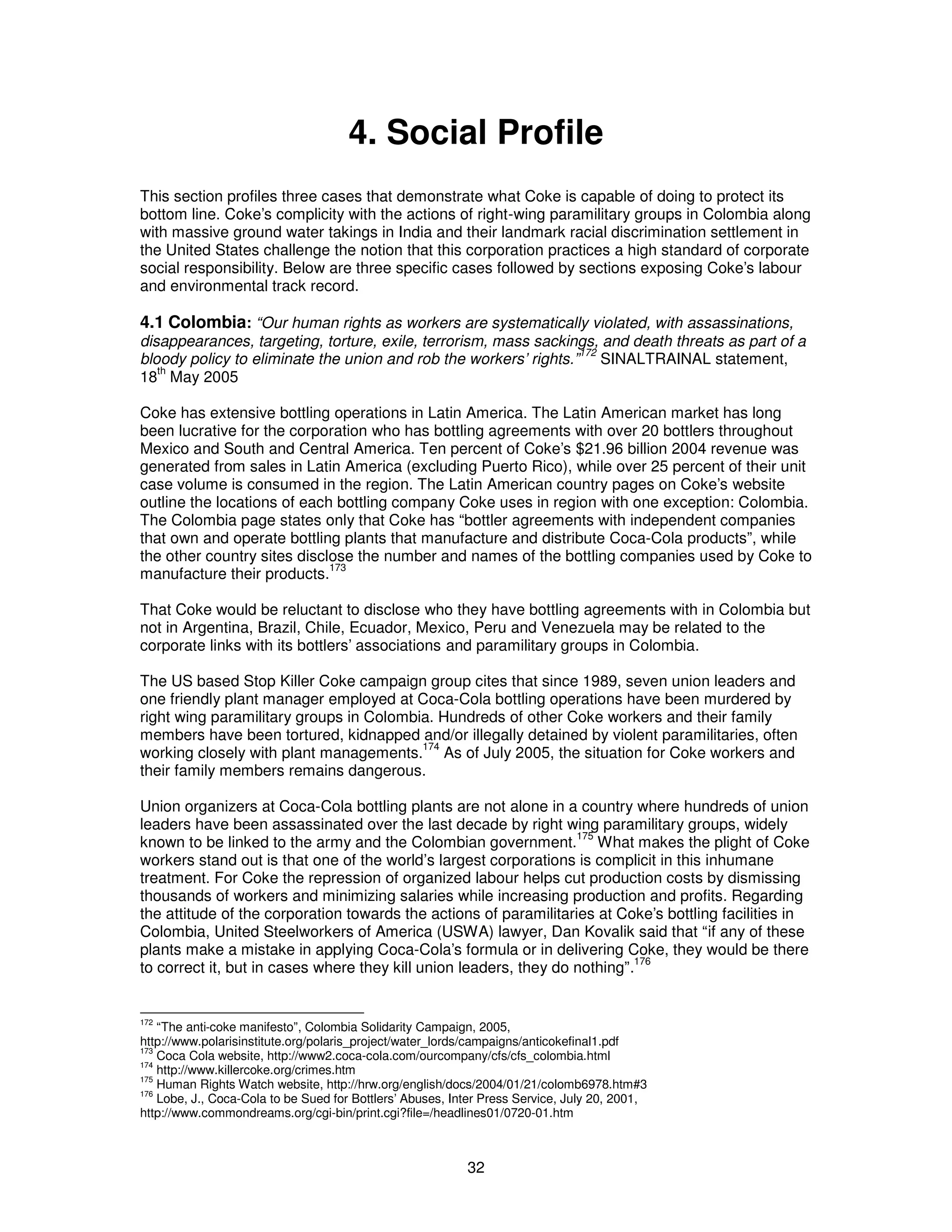 4. Social Profile 
This section profiles three cases that demonstrate what Coke is capable of doing to protect its 
bottom line. Coke’s complicity with the actions of right-wing paramilitary groups in Colombia along 
with massive ground water takings in India and their landmark racial discrimination settlement in 
the United States challenge the notion that this corporation practices a high standard of corporate 
social responsibility. Below are three specific cases followed by sections exposing Coke’s labour 
and environmental track record. 
4.1 Colombia: “Our human rights as workers are systematically violated, with assassinations, 
disappearances, targeting, torture, exile, terrorism, mass sackings, and death threats as part of a 
bloody policy to eliminate the union and rob the workers’ rights.”172 SINALTRAINAL statement, 
18th May 2005 
Coke has extensive bottling operations in Latin America. The Latin American market has long 
been lucrative for the corporation who has bottling agreements with over 20 bottlers throughout 
Mexico and South and Central America. Ten percent of Coke’s $21.96 billion 2004 revenue was 
generated from sales in Latin America (excluding Puerto Rico), while over 25 percent of their unit 
case volume is consumed in the region. The Latin American country pages on Coke’s website 
outline the locations of each bottling company Coke uses in region with one exception: Colombia. 
The Colombia page states only that Coke has “bottler agreements with independent companies 
that own and operate bottling plants that manufacture and distribute Coca-Cola products”, while 
the other country sites disclose the number and names of the bottling companies used by Coke to 
manufacture their products.173 
That Coke would be reluctant to disclose who they have bottling agreements with in Colombia but 
not in Argentina, Brazil, Chile, Ecuador, Mexico, Peru and Venezuela may be related to the 
corporate links with its bottlers’ associations and paramilitary groups in Colombia. 
The US based Stop Killer Coke campaign group cites that since 1989, seven union leaders and 
one friendly plant manager employed at Coca-Cola bottling operations have been murdered by 
right wing paramilitary groups in Colombia. Hundreds of other Coke workers and their family 
members have been tortured, kidnapped and/or illegally detained by violent paramilitaries, often 
working closely with plant managements.174 As of July 2005, the situation for Coke workers and 
their family members remains dangerous. 
Union organizers at Coca-Cola bottling plants are not alone in a country where hundreds of union 
leaders have been assassinated over the last decade by right wing paramilitary groups, widely 
known to be linked to the army and the Colombian government.175 What makes the plight of Coke 
workers stand out is that one of the world’s largest corporations is complicit in this inhumane 
treatment. For Coke the repression of organized labour helps cut production costs by dismissing 
thousands of workers and minimizing salaries while increasing production and profits. Regarding 
the attitude of the corporation towards the actions of paramilitaries at Coke’s bottling facilities in 
Colombia, United Steelworkers of America (USWA) lawyer, Dan Kovalik said that “if any of these 
plants make a mistake in applying Coca-Cola’s formula or in delivering Coke, they would be there 
to correct it, but in cases where they kill union leaders, they do nothing”.176 
172 “The anti-coke manifesto”, Colombia Solidarity Campaign, 2005, 
http://www.polarisinstitute.org/polaris_project/water_lords/campaigns/anticokefinal1.pdf 
173 Coca Cola website, http://www2.coca-cola.com/ourcompany/cfs/cfs_colombia.html 
174 http://www.killercoke.org/crimes.htm 
175 Human Rights Watch website, http://hrw.org/english/docs/2004/01/21/colomb6978.htm#3 
176 Lobe, J., Coca-Cola to be Sued for Bottlers’ Abuses, Inter Press Service, July 20, 2001, 
http://www.commondreams.org/cgi-bin/print.cgi?file=/headlines01/0720-01.htm 
32 
 