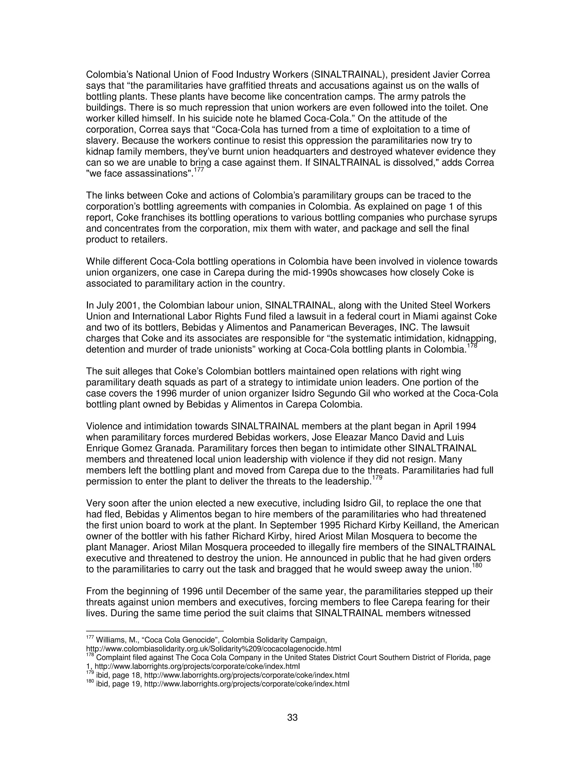 Colombia’s National Union of Food Industry Workers (SINALTRAINAL), president Javier Correa 
says that “the paramilitaries have graffitied threats and accusations against us on the walls of 
bottling plants. These plants have become like concentration camps. The army patrols the 
buildings. There is so much repression that union workers are even followed into the toilet. One 
worker killed himself. In his suicide note he blamed Coca-Cola.” On the attitude of the 
corporation, Correa says that “Coca-Cola has turned from a time of exploitation to a time of 
slavery. Because the workers continue to resist this oppression the paramilitaries now try to 
kidnap family members, they’ve burnt union headquarters and destroyed whatever evidence they 
can so we are unable to bring a case against them. If SINALTRAINAL is dissolved," adds Correa 
"we face assassinations".177 
The links between Coke and actions of Colombia’s paramilitary groups can be traced to the 
corporation’s bottling agreements with companies in Colombia. As explained on page 1 of this 
report, Coke franchises its bottling operations to various bottling companies who purchase syrups 
and concentrates from the corporation, mix them with water, and package and sell the final 
product to retailers. 
While different Coca-Cola bottling operations in Colombia have been involved in violence towards 
union organizers, one case in Carepa during the mid-1990s showcases how closely Coke is 
associated to paramilitary action in the country. 
In July 2001, the Colombian labour union, SINALTRAINAL, along with the United Steel Workers 
Union and International Labor Rights Fund filed a lawsuit in a federal court in Miami against Coke 
and two of its bottlers, Bebidas y Alimentos and Panamerican Beverages, INC. The lawsuit 
charges that Coke and its associates are responsible for “the systematic intimidation, kidnapping, 
detention and murder of trade unionists” working at Coca-Cola bottling plants in Colombia.178 
The suit alleges that Coke’s Colombian bottlers maintained open relations with right wing 
paramilitary death squads as part of a strategy to intimidate union leaders. One portion of the 
case covers the 1996 murder of union organizer Isidro Segundo Gil who worked at the Coca-Cola 
bottling plant owned by Bebidas y Alimentos in Carepa Colombia. 
Violence and intimidation towards SINALTRAINAL members at the plant began in April 1994 
when paramilitary forces murdered Bebidas workers, Jose Eleazar Manco David and Luis 
Enrique Gomez Granada. Paramilitary forces then began to intimidate other SINALTRAINAL 
members and threatened local union leadership with violence if they did not resign. Many 
members left the bottling plant and moved from Carepa due to the threats. Paramilitaries had full 
permission to enter the plant to deliver the threats to the leadership.179 
Very soon after the union elected a new executive, including Isidro Gil, to replace the one that 
had fled, Bebidas y Alimentos began to hire members of the paramilitaries who had threatened 
the first union board to work at the plant. In September 1995 Richard Kirby Keilland, the American 
owner of the bottler with his father Richard Kirby, hired Ariost Milan Mosquera to become the 
plant Manager. Ariost Milan Mosquera proceeded to illegally fire members of the SINALTRAINAL 
executive and threatened to destroy the union. He announced in public that he had given orders 
to the paramilitaries to carry out the task and bragged that he would sweep away the union.180 
From the beginning of 1996 until December of the same year, the paramilitaries stepped up their 
threats against union members and executives, forcing members to flee Carepa fearing for their 
lives. During the same time period the suit claims that SINALTRAINAL members witnessed 
177 Williams, M., “Coca Cola Genocide”, Colombia Solidarity Campaign, 
http://www.colombiasolidarity.org.uk/Solidarity%209/cocacolagenocide.html 
178 Complaint filed against The Coca Cola Company in the United States District Court Southern District of Florida, page 
1, http://www.laborrights.org/projects/corporate/coke/index.html 
179 ibid, page 18, http://www.laborrights.org/projects/corporate/coke/index.html 
180 ibid, page 19, http://www.laborrights.org/projects/corporate/coke/index.html 
33 
 