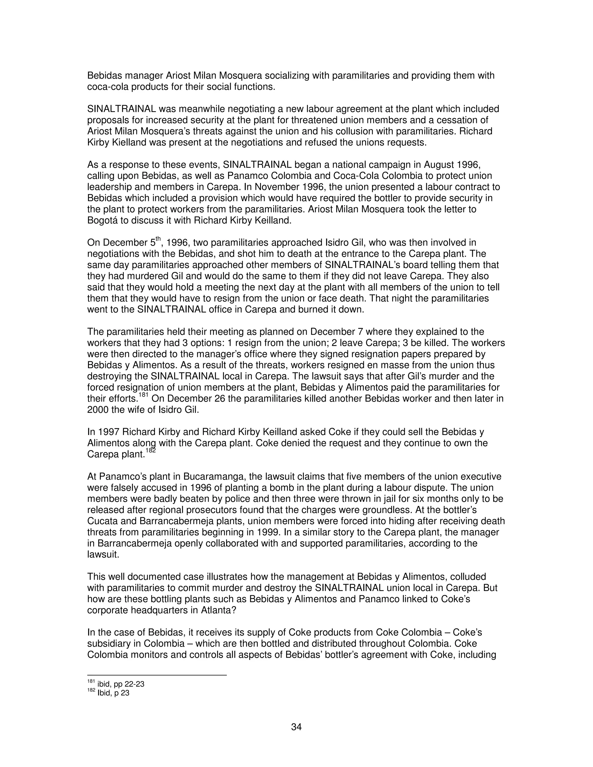 Bebidas manager Ariost Milan Mosquera socializing with paramilitaries and providing them with 
coca-cola products for their social functions. 
SINALTRAINAL was meanwhile negotiating a new labour agreement at the plant which included 
proposals for increased security at the plant for threatened union members and a cessation of 
Ariost Milan Mosquera’s threats against the union and his collusion with paramilitaries. Richard 
Kirby Kielland was present at the negotiations and refused the unions requests. 
As a response to these events, SINALTRAINAL began a national campaign in August 1996, 
calling upon Bebidas, as well as Panamco Colombia and Coca-Cola Colombia to protect union 
leadership and members in Carepa. In November 1996, the union presented a labour contract to 
Bebidas which included a provision which would have required the bottler to provide security in 
the plant to protect workers from the paramilitaries. Ariost Milan Mosquera took the letter to 
Bogotá to discuss it with Richard Kirby Keilland. 
On December 5th, 1996, two paramilitaries approached Isidro Gil, who was then involved in 
negotiations with the Bebidas, and shot him to death at the entrance to the Carepa plant. The 
same day paramilitaries approached other members of SINALTRAINAL’s board telling them that 
they had murdered Gil and would do the same to them if they did not leave Carepa. They also 
said that they would hold a meeting the next day at the plant with all members of the union to tell 
them that they would have to resign from the union or face death. That night the paramilitaries 
went to the SINALTRAINAL office in Carepa and burned it down. 
The paramilitaries held their meeting as planned on December 7 where they explained to the 
workers that they had 3 options: 1 resign from the union; 2 leave Carepa; 3 be killed. The workers 
were then directed to the manager’s office where they signed resignation papers prepared by 
Bebidas y Alimentos. As a result of the threats, workers resigned en masse from the union thus 
destroying the SINALTRAINAL local in Carepa. The lawsuit says that after Gil’s murder and the 
forced resignation of union members at the plant, Bebidas y Alimentos paid the paramilitaries for 
their efforts.181 On December 26 the paramilitaries killed another Bebidas worker and then later in 
2000 the wife of Isidro Gil. 
In 1997 Richard Kirby and Richard Kirby Keilland asked Coke if they could sell the Bebidas y 
Alimentos along with the Carepa plant. Coke denied the request and they continue to own the 
Carepa plant.182 
At Panamco’s plant in Bucaramanga, the lawsuit claims that five members of the union executive 
were falsely accused in 1996 of planting a bomb in the plant during a labour dispute. The union 
members were badly beaten by police and then three were thrown in jail for six months only to be 
released after regional prosecutors found that the charges were groundless. At the bottler’s 
Cucata and Barrancabermeja plants, union members were forced into hiding after receiving death 
threats from paramilitaries beginning in 1999. In a similar story to the Carepa plant, the manager 
in Barrancabermeja openly collaborated with and supported paramilitaries, according to the 
lawsuit. 
This well documented case illustrates how the management at Bebidas y Alimentos, colluded 
with paramilitaries to commit murder and destroy the SINALTRAINAL union local in Carepa. But 
how are these bottling plants such as Bebidas y Alimentos and Panamco linked to Coke’s 
corporate headquarters in Atlanta? 
In the case of Bebidas, it receives its supply of Coke products from Coke Colombia – Coke’s 
subsidiary in Colombia – which are then bottled and distributed throughout Colombia. Coke 
Colombia monitors and controls all aspects of Bebidas’ bottler’s agreement with Coke, including 
34 
181 ibid, pp 22-23 
182 Ibid, p 23 
 