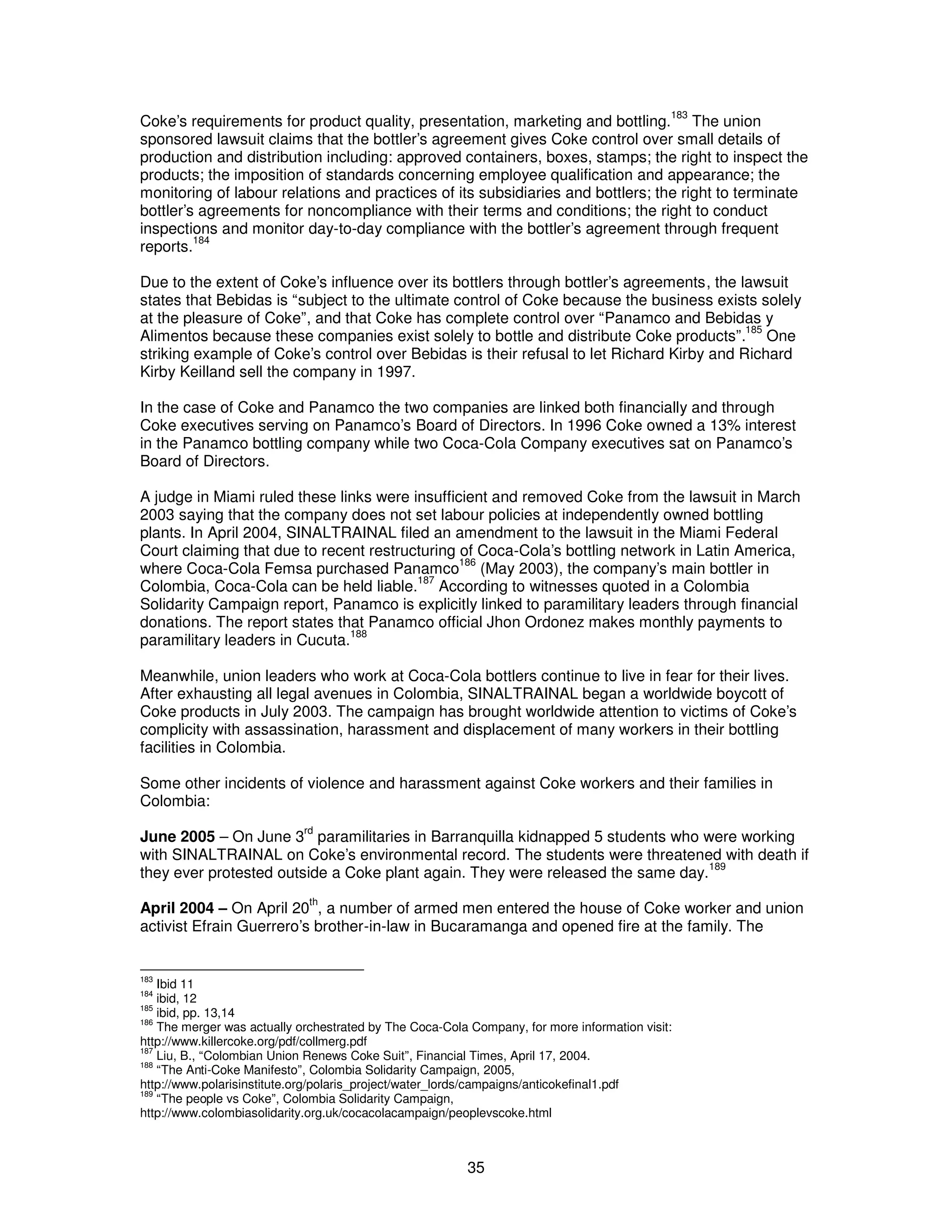 Coke’s requirements for product quality, presentation, marketing and bottling.183 The union 
sponsored lawsuit claims that the bottler’s agreement gives Coke control over small details of 
production and distribution including: approved containers, boxes, stamps; the right to inspect the 
products; the imposition of standards concerning employee qualification and appearance; the 
monitoring of labour relations and practices of its subsidiaries and bottlers; the right to terminate 
bottler’s agreements for noncompliance with their terms and conditions; the right to conduct 
inspections and monitor day-to-day compliance with the bottler’s agreement through frequent 
reports.184 
Due to the extent of Coke’s influence over its bottlers through bottler’s agreements, the lawsuit 
states that Bebidas is “subject to the ultimate control of Coke because the business exists solely 
at the pleasure of Coke”, and that Coke has complete control over “Panamco and Bebidas y 
Alimentos because these companies exist solely to bottle and distribute Coke products”.185 One 
striking example of Coke’s control over Bebidas is their refusal to let Richard Kirby and Richard 
Kirby Keilland sell the company in 1997. 
In the case of Coke and Panamco the two companies are linked both financially and through 
Coke executives serving on Panamco’s Board of Directors. In 1996 Coke owned a 13% interest 
in the Panamco bottling company while two Coca-Cola Company executives sat on Panamco’s 
Board of Directors. 
A judge in Miami ruled these links were insufficient and removed Coke from the lawsuit in March 
2003 saying that the company does not set labour policies at independently owned bottling 
plants. In April 2004, SINALTRAINAL filed an amendment to the lawsuit in the Miami Federal 
Court claiming that due to recent restructuring of Coca-Cola’s bottling network in Latin America, 
where Coca-Cola Femsa purchased Panamco186 (May 2003), the company’s main bottler in 
Colombia, Coca-Cola can be held liable.187 According to witnesses quoted in a Colombia 
Solidarity Campaign report, Panamco is explicitly linked to paramilitary leaders through financial 
donations. The report states that Panamco official Jhon Ordonez makes monthly payments to 
paramilitary leaders in Cucuta.188 
Meanwhile, union leaders who work at Coca-Cola bottlers continue to live in fear for their lives. 
After exhausting all legal avenues in Colombia, SINALTRAINAL began a worldwide boycott of 
Coke products in July 2003. The campaign has brought worldwide attention to victims of Coke’s 
complicity with assassination, harassment and displacement of many workers in their bottling 
facilities in Colombia. 
Some other incidents of violence and harassment against Coke workers and their families in 
Colombia: 
June 2005 – On June 3rd paramilitaries in Barranquilla kidnapped 5 students who were working 
with SINALTRAINAL on Coke’s environmental record. The students were threatened with death if 
they ever protested outside a Coke plant again. They were released the same day.189 
April 2004 – On April 20th, a number of armed men entered the house of Coke worker and union 
activist Efrain Guerrero’s brother-in-law in Bucaramanga and opened fire at the family. The 
183 Ibid 11 
184 ibid, 12 
185 ibid, pp. 13,14 
186 The merger was actually orchestrated by The Coca-Cola Company, for more information visit: 
http://www.killercoke.org/pdf/collmerg.pdf 
187 Liu, B., “Colombian Union Renews Coke Suit”, Financial Times, April 17, 2004. 
188 “The Anti-Coke Manifesto”, Colombia Solidarity Campaign, 2005, 
http://www.polarisinstitute.org/polaris_project/water_lords/campaigns/anticokefinal1.pdf 
189 “The people vs Coke”, Colombia Solidarity Campaign, 
http://www.colombiasolidarity.org.uk/cocacolacampaign/peoplevscoke.html 
35 
 