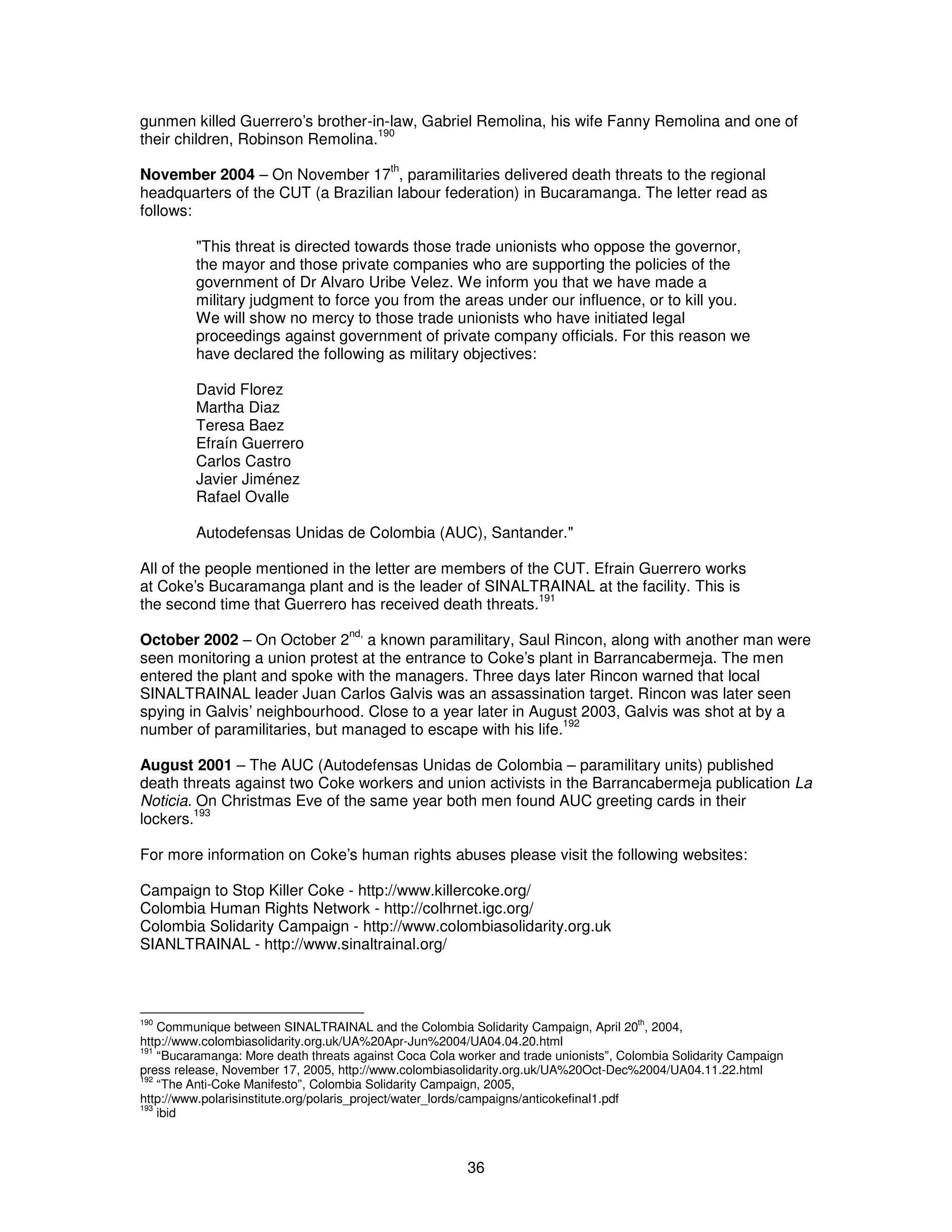 gunmen killed Guerrero’s brother-in-law, Gabriel Remolina, his wife Fanny Remolina and one of 
their children, Robinson Remolina.190 
November 2004 – On November 17th, paramilitaries delivered death threats to the regional 
headquarters of the CUT (a Brazilian labour federation) in Bucaramanga. The letter read as 
follows: 
"This threat is directed towards those trade unionists who oppose the governor, 
the mayor and those private companies who are supporting the policies of the 
government of Dr Alvaro Uribe Velez. We inform you that we have made a 
military judgment to force you from the areas under our influence, or to kill you. 
We will show no mercy to those trade unionists who have initiated legal 
proceedings against government of private company officials. For this reason we 
have declared the following as military objectives: 
David Florez 
Martha Diaz 
Teresa Baez 
Efraín Guerrero 
Carlos Castro 
Javier Jiménez 
Rafael Ovalle 
Autodefensas Unidas de Colombia (AUC), Santander." 
All of the people mentioned in the letter are members of the CUT. Efrain Guerrero works 
at Coke’s Bucaramanga plant and is the leader of SINALTRAINAL at the facility. This is 
the second time that Guerrero has received death threats.191 
October 2002 – On October 2nd, a known paramilitary, Saul Rincon, along with another man were 
seen monitoring a union protest at the entrance to Coke’s plant in Barrancabermeja. The men 
entered the plant and spoke with the managers. Three days later Rincon warned that local 
SINALTRAINAL leader Juan Carlos Galvis was an assassination target. Rincon was later seen 
spying in Galvis’ neighbourhood. Close to a year later in August 2003, Galvis was shot at by a 
number of paramilitaries, but managed to escape with his life.192 
August 2001 – The AUC (Autodefensas Unidas de Colombia – paramilitary units) published 
death threats against two Coke workers and union activists in the Barrancabermeja publication La 
Noticia. On Christmas Eve of the same year both men found AUC greeting cards in their 
lockers.193 
For more information on Coke’s human rights abuses please visit the following websites: 
Campaign to Stop Killer Coke - http://www.killercoke.org/ 
Colombia Human Rights Network - http://colhrnet.igc.org/ 
Colombia Solidarity Campaign - http://www.colombiasolidarity.org.uk 
SIANLTRAINAL - http://www.sinaltrainal.org/ 
190 Communique between SINALTRAINAL and the Colombia Solidarity Campaign, April 20th, 2004, 
http://www.colombiasolidarity.org.uk/UA%20Apr-Jun%2004/UA04.04.20.html 
191 “Bucaramanga: More death threats against Coca Cola worker and trade unionists”, Colombia Solidarity Campaign 
press release, November 17, 2005, http://www.colombiasolidarity.org.uk/UA%20Oct-Dec%2004/UA04.11.22.html 
192 “The Anti-Coke Manifesto”, Colombia Solidarity Campaign, 2005, 
http://www.polarisinstitute.org/polaris_project/water_lords/campaigns/anticokefinal1.pdf 
193 ibid 
36 
 
