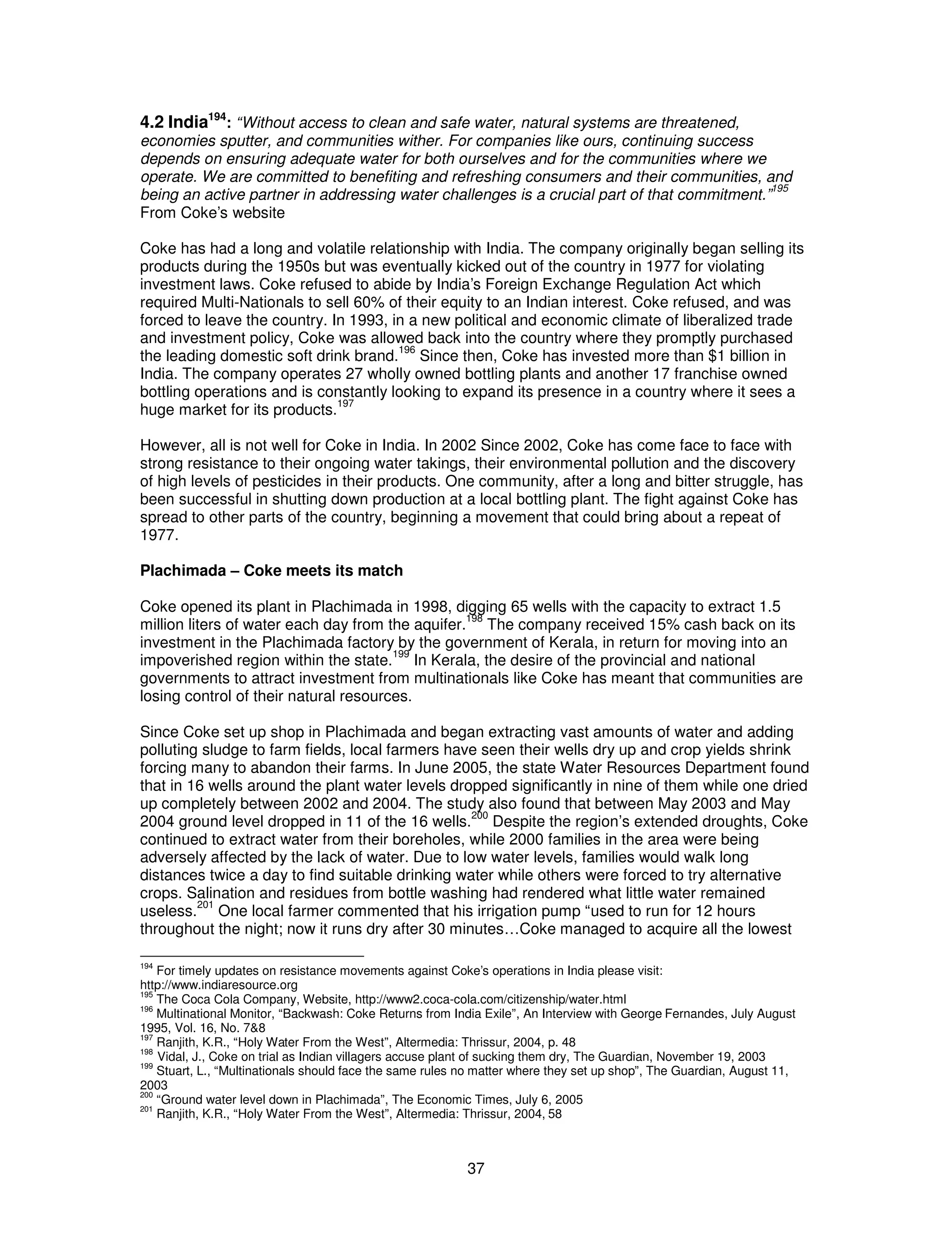 4.2 India194: “Without access to clean and safe water, natural systems are threatened, 
economies sputter, and communities wither. For companies like ours, continuing success 
depends on ensuring adequate water for both ourselves and for the communities where we 
operate. We are committed to benefiting and refreshing consumers and their communities, and 
being an active partner in addressing water challenges is a crucial part of that commitment.”195 
From Coke’s website 
Coke has had a long and volatile relationship with India. The company originally began selling its 
products during the 1950s but was eventually kicked out of the country in 1977 for violating 
investment laws. Coke refused to abide by India’s Foreign Exchange Regulation Act which 
required Multi-Nationals to sell 60% of their equity to an Indian interest. Coke refused, and was 
forced to leave the country. In 1993, in a new political and economic climate of liberalized trade 
and investment policy, Coke was allowed back into the country where they promptly purchased 
the leading domestic soft drink brand.196 Since then, Coke has invested more than $1 billion in 
India. The company operates 27 wholly owned bottling plants and another 17 franchise owned 
bottling operations and is constantly looking to expand its presence in a country where it sees a 
huge market for its products.197 
However, all is not well for Coke in India. In 2002 Since 2002, Coke has come face to face with 
strong resistance to their ongoing water takings, their environmental pollution and the discovery 
of high levels of pesticides in their products. One community, after a long and bitter struggle, has 
been successful in shutting down production at a local bottling plant. The fight against Coke has 
spread to other parts of the country, beginning a movement that could bring about a repeat of 
1977. 
Plachimada – Coke meets its match 
Coke opened its plant in Plachimada in 1998, digging 65 wells with the capacity to extract 1.5 
million liters of water each day from the aquifer.198 The company received 15% cash back on its 
investment in the Plachimada factory by the government of Kerala, in return for moving into an 
impoverished region within the state.199 In Kerala, the desire of the provincial and national 
governments to attract investment from multinationals like Coke has meant that communities are 
losing control of their natural resources. 
Since Coke set up shop in Plachimada and began extracting vast amounts of water and adding 
polluting sludge to farm fields, local farmers have seen their wells dry up and crop yields shrink 
forcing many to abandon their farms. In June 2005, the state Water Resources Department found 
that in 16 wells around the plant water levels dropped significantly in nine of them while one dried 
up completely between 2002 and 2004. The study also found that between May 2003 and May 
2004 ground level dropped in 11 of the 16 wells.200 Despite the region’s extended droughts, Coke 
continued to extract water from their boreholes, while 2000 families in the area were being 
adversely affected by the lack of water. Due to low water levels, families would walk long 
distances twice a day to find suitable drinking water while others were forced to try alternative 
crops. Salination and residues from bottle washing had rendered what little water remained 
useless.201 One local farmer commented that his irrigation pump “used to run for 12 hours 
throughout the night; now it runs dry after 30 minutes…Coke managed to acquire all the lowest 
194 For timely updates on resistance movements against Coke’s operations in India please visit: 
http://www.indiaresource.org 
195 The Coca Cola Company, Website, http://www2.coca-cola.com/citizenship/water.html 
196 Multinational Monitor, “Backwash: Coke Returns from India Exile”, An Interview with George Fernandes, July August 
1995, Vol. 16, No. 7&8 
197 Ranjith, K.R., “Holy Water From the West”, Altermedia: Thrissur, 2004, p. 48 
198 Vidal, J., Coke on trial as Indian villagers accuse plant of sucking them dry, The Guardian, November 19, 2003 
199 Stuart, L., “Multinationals should face the same rules no matter where they set up shop”, The Guardian, August 11, 
2003 
200 “Ground water level down in Plachimada”, The Economic Times, July 6, 2005 
201 Ranjith, K.R., “Holy Water From the West”, Altermedia: Thrissur, 2004, 58 
37 
 