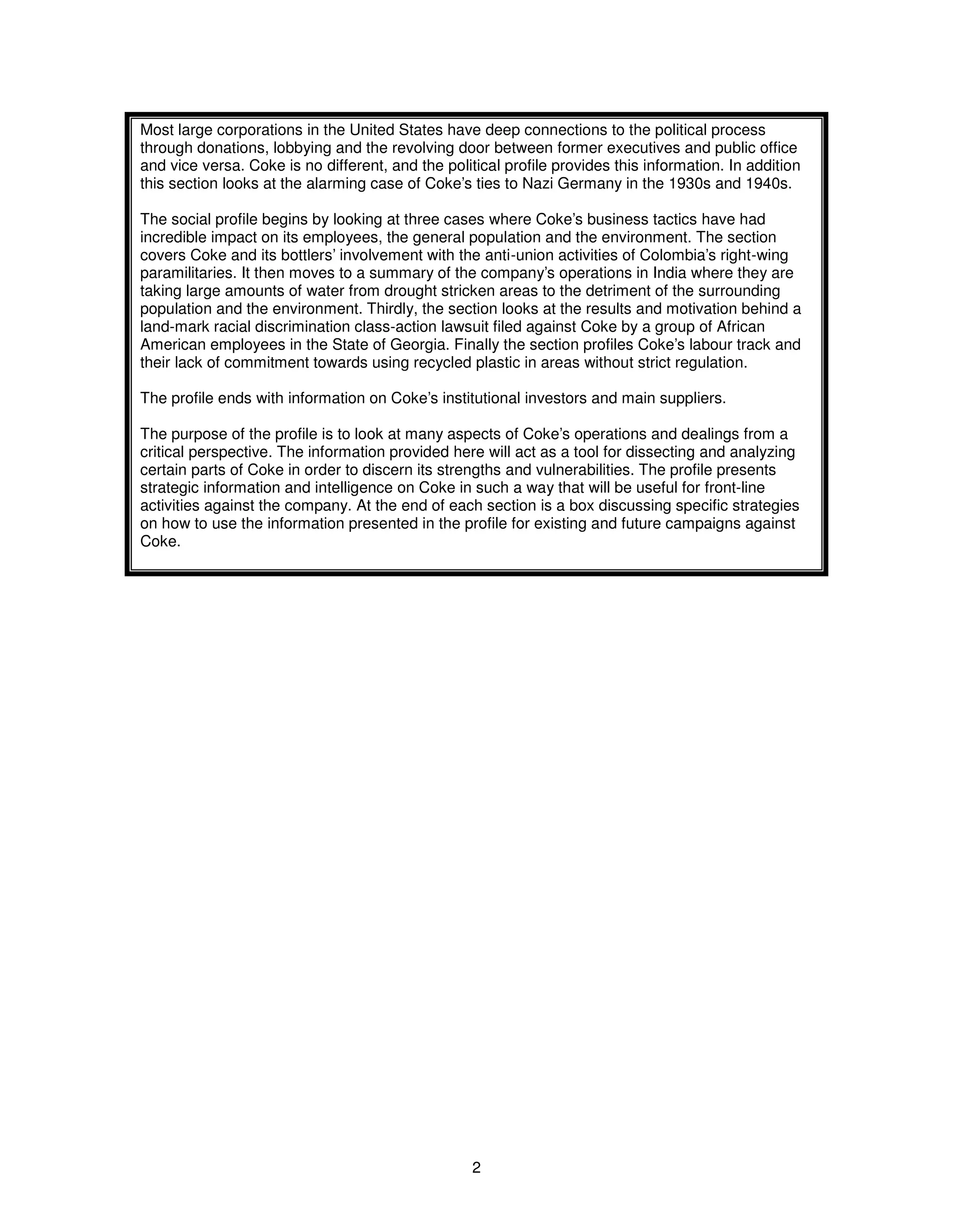 Most large corporations in the United States have deep connections to the political process 
through donations, lobbying and the revolving door between former executives and public office 
and vice versa. Coke is no different, and the political profile provides this information. In addition 
this section looks at the alarming case of Coke’s ties to Nazi Germany in the 1930s and 1940s. 
The social profile begins by looking at three cases where Coke’s business tactics have had 
incredible impact on its employees, the general population and the environment. The section 
covers Coke and its bottlers’ involvement with the anti-union activities of Colombia’s right-wing 
paramilitaries. It then moves to a summary of the company’s operations in India where they are 
taking large amounts of water from drought stricken areas to the detriment of the surrounding 
population and the environment. Thirdly, the section looks at the results and motivation behind a 
land-mark racial discrimination class-action lawsuit filed against Coke by a group of African 
American employees in the State of Georgia. Finally the section profiles Coke’s labour track and 
their lack of commitment towards using recycled plastic in areas without strict regulation. 
The profile ends with information on Coke’s institutional investors and main suppliers. 
The purpose of the profile is to look at many aspects of Coke’s operations and dealings from a 
critical perspective. The information provided here will act as a tool for dissecting and analyzing 
certain parts of Coke in order to discern its strengths and vulnerabilities. The profile presents 
strategic information and intelligence on Coke in such a way that will be useful for front-line 
activities against the company. At the end of each section is a box discussing specific strategies 
on how to use the information presented in the profile for existing and future campaigns against 
Coke. 
2 
 