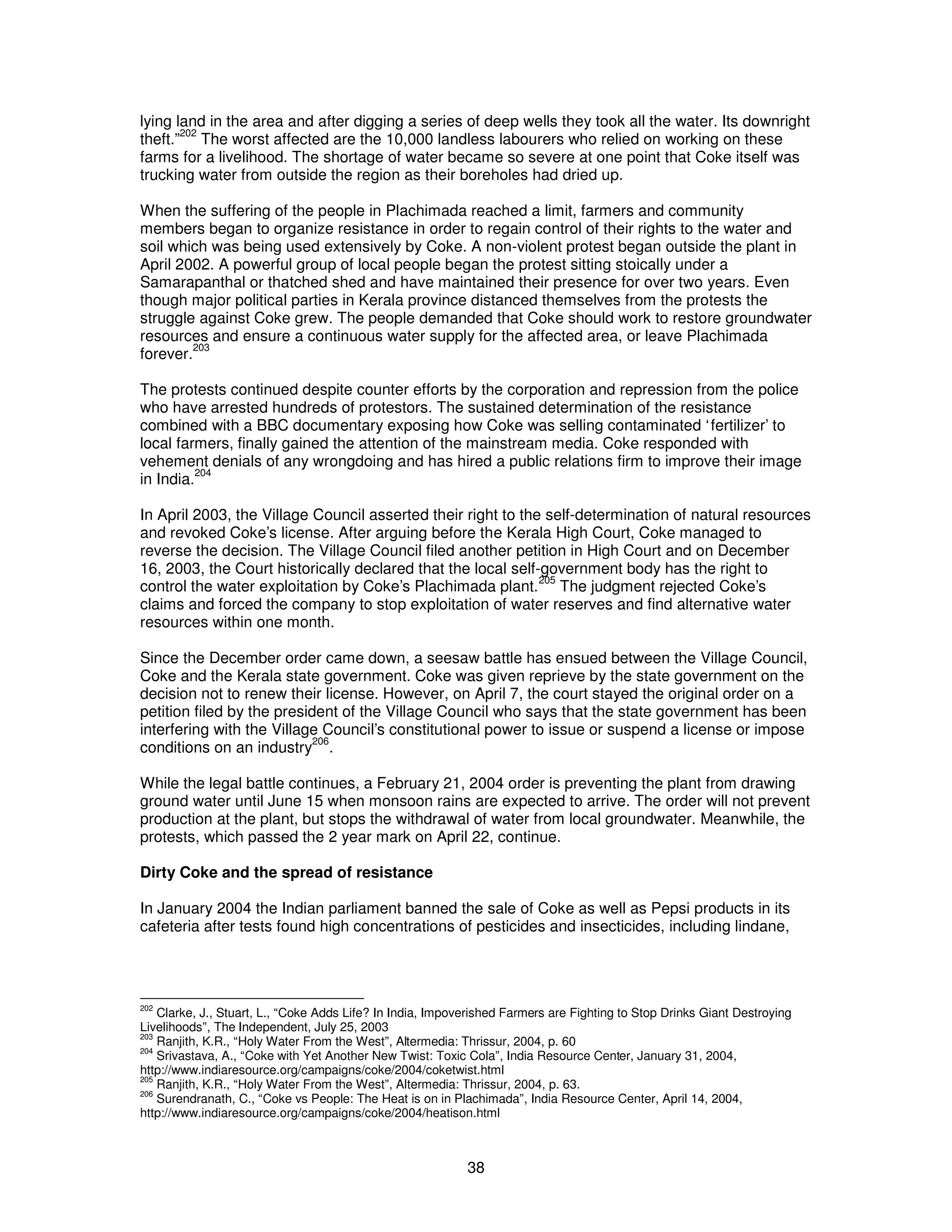 lying land in the area and after digging a series of deep wells they took all the water. Its downright 
theft.”202 The worst affected are the 10,000 landless labourers who relied on working on these 
farms for a livelihood. The shortage of water became so severe at one point that Coke itself was 
trucking water from outside the region as their boreholes had dried up. 
When the suffering of the people in Plachimada reached a limit, farmers and community 
members began to organize resistance in order to regain control of their rights to the water and 
soil which was being used extensively by Coke. A non-violent protest began outside the plant in 
April 2002. A powerful group of local people began the protest sitting stoically under a 
Samarapanthal or thatched shed and have maintained their presence for over two years. Even 
though major political parties in Kerala province distanced themselves from the protests the 
struggle against Coke grew. The people demanded that Coke should work to restore groundwater 
resources and ensure a continuous water supply for the affected area, or leave Plachimada 
forever.203 
The protests continued despite counter efforts by the corporation and repression from the police 
who have arrested hundreds of protestors. The sustained determination of the resistance 
combined with a BBC documentary exposing how Coke was selling contaminated ‘fertilizer’ to 
local farmers, finally gained the attention of the mainstream media. Coke responded with 
vehement denials of any wrongdoing and has hired a public relations firm to improve their image 
in India.204 
In April 2003, the Village Council asserted their right to the self-determination of natural resources 
and revoked Coke’s license. After arguing before the Kerala High Court, Coke managed to 
reverse the decision. The Village Council filed another petition in High Court and on December 
16, 2003, the Court historically declared that the local self-government body has the right to 
control the water exploitation by Coke’s Plachimada plant.205 The judgment rejected Coke’s 
claims and forced the company to stop exploitation of water reserves and find alternative water 
resources within one month. 
Since the December order came down, a seesaw battle has ensued between the Village Council, 
Coke and the Kerala state government. Coke was given reprieve by the state government on the 
decision not to renew their license. However, on April 7, the court stayed the original order on a 
petition filed by the president of the Village Council who says that the state government has been 
interfering with the Village Council’s constitutional power to issue or suspend a license or impose 
conditions on an industry206. 
While the legal battle continues, a February 21, 2004 order is preventing the plant from drawing 
ground water until June 15 when monsoon rains are expected to arrive. The order will not prevent 
production at the plant, but stops the withdrawal of water from local groundwater. Meanwhile, the 
protests, which passed the 2 year mark on April 22, continue. 
Dirty Coke and the spread of resistance 
In January 2004 the Indian parliament banned the sale of Coke as well as Pepsi products in its 
cafeteria after tests found high concentrations of pesticides and insecticides, including lindane, 
202 Clarke, J., Stuart, L., “Coke Adds Life? In India, Impoverished Farmers are Fighting to Stop Drinks Giant Destroying 
Livelihoods”, The Independent, July 25, 2003 
203 Ranjith, K.R., “Holy Water From the West”, Altermedia: Thrissur, 2004, p. 60 
204 Srivastava, A., “Coke with Yet Another New Twist: Toxic Cola”, India Resource Center, January 31, 2004, 
http://www.indiaresource.org/campaigns/coke/2004/coketwist.html 
205 Ranjith, K.R., “Holy Water From the West”, Altermedia: Thrissur, 2004, p. 63. 
206 Surendranath, C., “Coke vs People: The Heat is on in Plachimada”, India Resource Center, April 14, 2004, 
http://www.indiaresource.org/campaigns/coke/2004/heatison.html 
38 
 