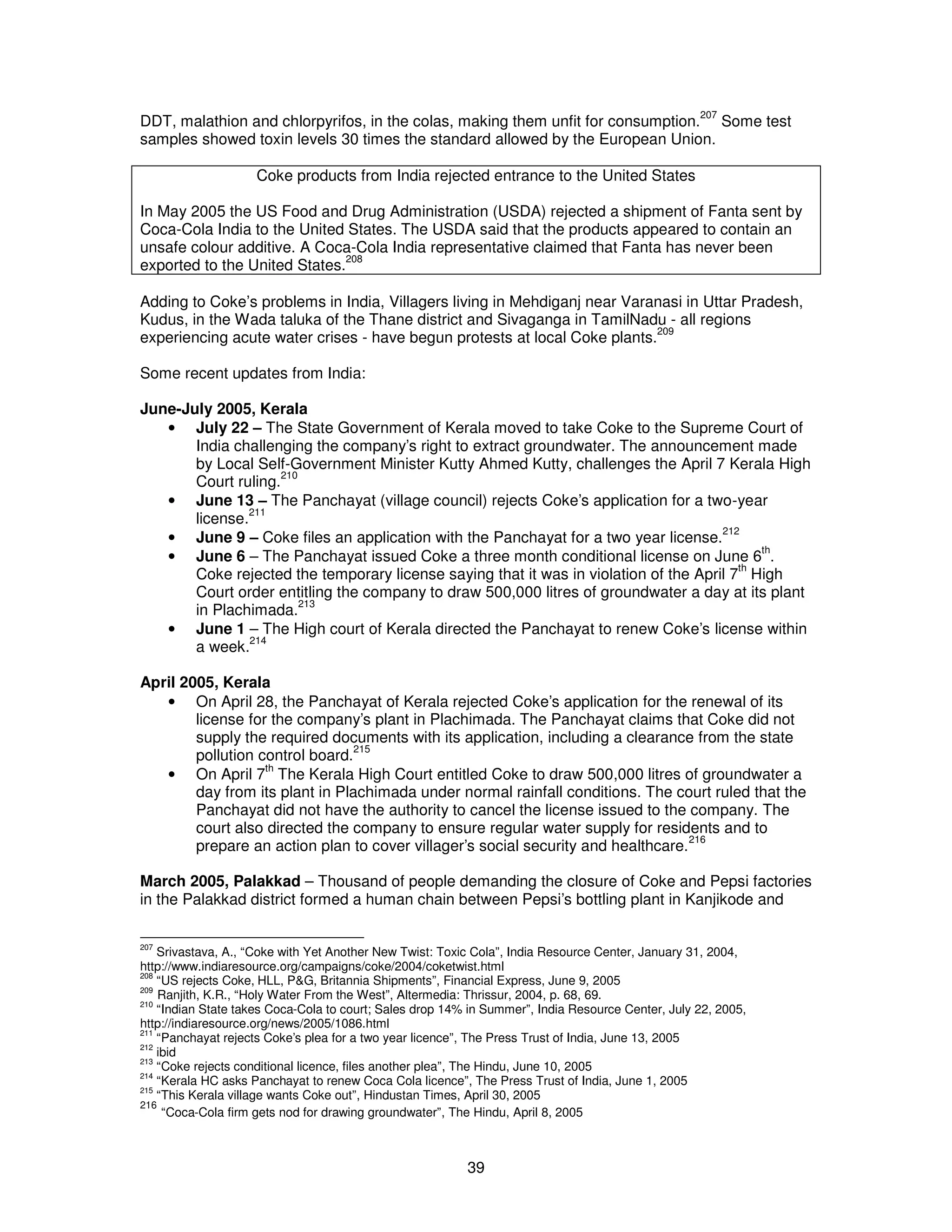 DDT, malathion and chlorpyrifos, in the colas, making them unfit for consumption.207 Some test 
samples showed toxin levels 30 times the standard allowed by the European Union. 
Coke products from India rejected entrance to the United States 
In May 2005 the US Food and Drug Administration (USDA) rejected a shipment of Fanta sent by 
Coca-Cola India to the United States. The USDA said that the products appeared to contain an 
unsafe colour additive. A Coca-Cola India representative claimed that Fanta has never been 
exported to the United States.208 
Adding to Coke’s problems in India, Villagers living in Mehdiganj near Varanasi in Uttar Pradesh, 
Kudus, in the Wada taluka of the Thane district and Sivaganga in TamilNadu - all regions 
experiencing acute water crises - have begun protests at local Coke plants.209 
Some recent updates from India: 
June-July 2005, Kerala 
· July 22 – The State Government of Kerala moved to take Coke to the Supreme Court of 
India challenging the company’s right to extract groundwater. The announcement made 
by Local Self-Government Minister Kutty Ahmed Kutty, challenges the April 7 Kerala High 
Court ruling.210 
· June 13 – The Panchayat (village council) rejects Coke’s application for a two-year 
39 
license.211 
· June 9 – Coke files an application with the Panchayat for a two year license.212 
· June 6 – The Panchayat issued Coke a three month conditional license on June 6th. 
Coke rejected the temporary license saying that it was in violation of the April 7th High 
Court order entitling the company to draw 500,000 litres of groundwater a day at its plant 
in Plachimada.213 
· June 1 – The High court of Kerala directed the Panchayat to renew Coke’s license within 
a week.214 
April 2005, Kerala 
· On April 28, the Panchayat of Kerala rejected Coke’s application for the renewal of its 
license for the company’s plant in Plachimada. The Panchayat claims that Coke did not 
supply the required documents with its application, including a clearance from the state 
pollution control board.215 
· On April 7th The Kerala High Court entitled Coke to draw 500,000 litres of groundwater a 
day from its plant in Plachimada under normal rainfall conditions. The court ruled that the 
Panchayat did not have the authority to cancel the license issued to the company. The 
court also directed the company to ensure regular water supply for residents and to 
prepare an action plan to cover villager’s social security and healthcare.216 
March 2005, Palakkad – Thousand of people demanding the closure of Coke and Pepsi factories 
in the Palakkad district formed a human chain between Pepsi’s bottling plant in Kanjikode and 
207 Srivastava, A., “Coke with Yet Another New Twist: Toxic Cola”, India Resource Center, January 31, 2004, 
http://www.indiaresource.org/campaigns/coke/2004/coketwist.html 
208 “US rejects Coke, HLL, P&G, Britannia Shipments”, Financial Express, June 9, 2005 
209 Ranjith, K.R., “Holy Water From the West”, Altermedia: Thrissur, 2004, p. 68, 69. 
210 “Indian State takes Coca-Cola to court; Sales drop 14% in Summer”, India Resource Center, July 22, 2005, 
http://indiaresource.org/news/2005/1086.html 
211 “Panchayat rejects Coke’s plea for a two year licence”, The Press Trust of India, June 13, 2005 
212 ibid 
213 “Coke rejects conditional licence, files another plea”, The Hindu, June 10, 2005 
214 “Kerala HC asks Panchayat to renew Coca Cola licence”, The Press Trust of India, June 1, 2005 
215 “This Kerala village wants Coke out”, Hindustan Times, April 30, 2005 
216 “Coca-Cola firm gets nod for drawing groundwater”, The Hindu, April 8, 2005 
 