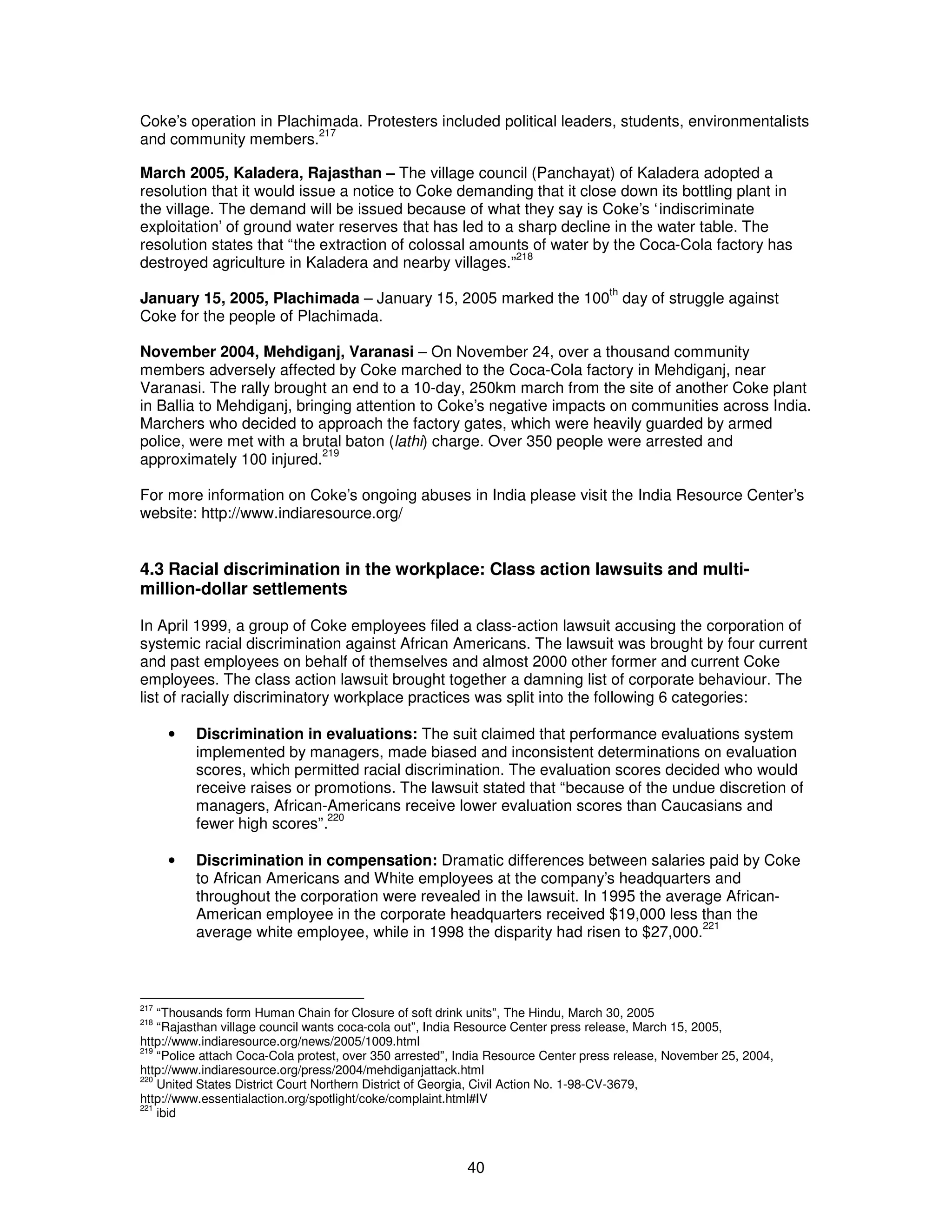Coke’s operation in Plachimada. Protesters included political leaders, students, environmentalists 
and community members.217 
March 2005, Kaladera, Rajasthan – The village council (Panchayat) of Kaladera adopted a 
resolution that it would issue a notice to Coke demanding that it close down its bottling plant in 
the village. The demand will be issued because of what they say is Coke’s ‘indiscriminate 
exploitation’ of ground water reserves that has led to a sharp decline in the water table. The 
resolution states that “the extraction of colossal amounts of water by the Coca-Cola factory has 
destroyed agriculture in Kaladera and nearby villages.”218 
January 15, 2005, Plachimada – January 15, 2005 marked the 100th day of struggle against 
Coke for the people of Plachimada. 
November 2004, Mehdiganj, Varanasi – On November 24, over a thousand community 
members adversely affected by Coke marched to the Coca-Cola factory in Mehdiganj, near 
Varanasi. The rally brought an end to a 10-day, 250km march from the site of another Coke plant 
in Ballia to Mehdiganj, bringing attention to Coke’s negative impacts on communities across India. 
Marchers who decided to approach the factory gates, which were heavily guarded by armed 
police, were met with a brutal baton (lathi) charge. Over 350 people were arrested and 
approximately 100 injured.219 
For more information on Coke’s ongoing abuses in India please visit the India Resource Center’s 
website: http://www.indiaresource.org/ 
4.3 Racial discrimination in the workplace: Class action lawsuits and multi-million- 
40 
dollar settlements 
In April 1999, a group of Coke employees filed a class-action lawsuit accusing the corporation of 
systemic racial discrimination against African Americans. The lawsuit was brought by four current 
and past employees on behalf of themselves and almost 2000 other former and current Coke 
employees. The class action lawsuit brought together a damning list of corporate behaviour. The 
list of racially discriminatory workplace practices was split into the following 6 categories: 
· Discrimination in evaluations: The suit claimed that performance evaluations system 
implemented by managers, made biased and inconsistent determinations on evaluation 
scores, which permitted racial discrimination. The evaluation scores decided who would 
receive raises or promotions. The lawsuit stated that “because of the undue discretion of 
managers, African-Americans receive lower evaluation scores than Caucasians and 
fewer high scores”.220 
· Discrimination in compensation: Dramatic differences between salaries paid by Coke 
to African Americans and White employees at the company’s headquarters and 
throughout the corporation were revealed in the lawsuit. In 1995 the average African- 
American employee in the corporate headquarters received $19,000 less than the 
average white employee, while in 1998 the disparity had risen to $27,000.221 
217 “Thousands form Human Chain for Closure of soft drink units”, The Hindu, March 30, 2005 
218 “Rajasthan village council wants coca-cola out”, India Resource Center press release, March 15, 2005, 
http://www.indiaresource.org/news/2005/1009.html 
219 “Police attach Coca-Cola protest, over 350 arrested”, India Resource Center press release, November 25, 2004, 
http://www.indiaresource.org/press/2004/mehdiganjattack.html 
220 United States District Court Northern District of Georgia, Civil Action No. 1-98-CV-3679, 
http://www.essentialaction.org/spotlight/coke/complaint.html#IV 
221 ibid 
 