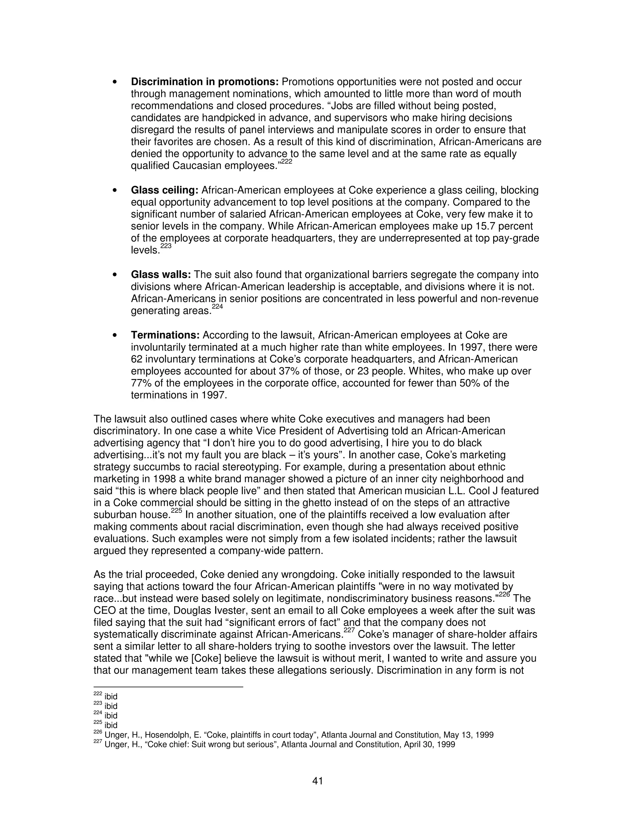 · Discrimination in promotions: Promotions opportunities were not posted and occur 
through management nominations, which amounted to little more than word of mouth 
recommendations and closed procedures. “Jobs are filled without being posted, 
candidates are handpicked in advance, and supervisors who make hiring decisions 
disregard the results of panel interviews and manipulate scores in order to ensure that 
their favorites are chosen. As a result of this kind of discrimination, African-Americans are 
denied the opportunity to advance to the same level and at the same rate as equally 
qualified Caucasian employees.”222 
· Glass ceiling: African-American employees at Coke experience a glass ceiling, blocking 
equal opportunity advancement to top level positions at the company. Compared to the 
significant number of salaried African-American employees at Coke, very few make it to 
senior levels in the company. While African-American employees make up 15.7 percent 
of the employees at corporate headquarters, they are underrepresented at top pay-grade 
levels.223 
· Glass walls: The suit also found that organizational barriers segregate the company into 
divisions where African-American leadership is acceptable, and divisions where it is not. 
African-Americans in senior positions are concentrated in less powerful and non-revenue 
generating areas.224 
· Terminations: According to the lawsuit, African-American employees at Coke are 
involuntarily terminated at a much higher rate than white employees. In 1997, there were 
62 involuntary terminations at Coke’s corporate headquarters, and African-American 
employees accounted for about 37% of those, or 23 people. Whites, who make up over 
77% of the employees in the corporate office, accounted for fewer than 50% of the 
terminations in 1997. 
The lawsuit also outlined cases where white Coke executives and managers had been 
discriminatory. In one case a white Vice President of Advertising told an African-American 
advertising agency that “I don’t hire you to do good advertising, I hire you to do black 
advertising...it’s not my fault you are black – it’s yours”. In another case, Coke’s marketing 
strategy succumbs to racial stereotyping. For example, during a presentation about ethnic 
marketing in 1998 a white brand manager showed a picture of an inner city neighborhood and 
said “this is where black people live” and then stated that American musician L.L. Cool J featured 
in a Coke commercial should be sitting in the ghetto instead of on the steps of an attractive 
suburban house.225 In another situation, one of the plaintiffs received a low evaluation after 
making comments about racial discrimination, even though she had always received positive 
evaluations. Such examples were not simply from a few isolated incidents; rather the lawsuit 
argued they represented a company-wide pattern. 
As the trial proceeded, Coke denied any wrongdoing. Coke initially responded to the lawsuit 
saying that actions toward the four African-American plaintiffs "were in no way motivated by 
race...but instead were based solely on legitimate, nondiscriminatory business reasons."226 The 
CEO at the time, Douglas Ivester, sent an email to all Coke employees a week after the suit was 
filed saying that the suit had “significant errors of fact” and that the company does not 
systematically discriminate against African-Americans.227 Coke’s manager of share-holder affairs 
sent a similar letter to all share-holders trying to soothe investors over the lawsuit. The letter 
stated that "while we [Coke] believe the lawsuit is without merit, I wanted to write and assure you 
that our management team takes these allegations seriously. Discrimination in any form is not 
222 ibid 
223 ibid 
224 ibid 
225 ibid 
226 Unger, H., Hosendolph, E. “Coke, plaintiffs in court today”, Atlanta Journal and Constitution, May 13, 1999 
227 Unger, H., “Coke chief: Suit wrong but serious”, Atlanta Journal and Constitution, April 30, 1999 
41 
 