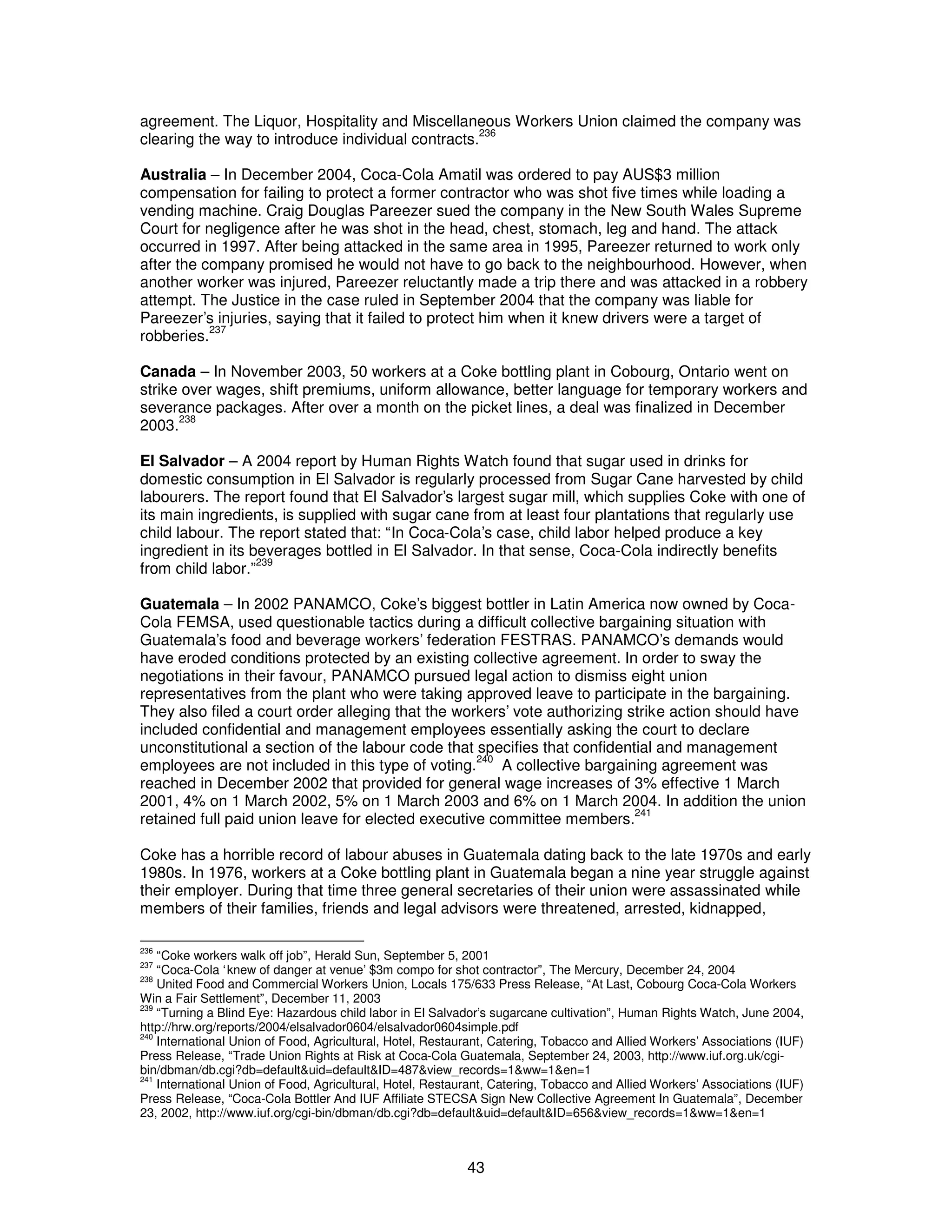 agreement. The Liquor, Hospitality and Miscellaneous Workers Union claimed the company was 
clearing the way to introduce individual contracts.236 
Australia – In December 2004, Coca-Cola Amatil was ordered to pay AUS$3 million 
compensation for failing to protect a former contractor who was shot five times while loading a 
vending machine. Craig Douglas Pareezer sued the company in the New South Wales Supreme 
Court for negligence after he was shot in the head, chest, stomach, leg and hand. The attack 
occurred in 1997. After being attacked in the same area in 1995, Pareezer returned to work only 
after the company promised he would not have to go back to the neighbourhood. However, when 
another worker was injured, Pareezer reluctantly made a trip there and was attacked in a robbery 
attempt. The Justice in the case ruled in September 2004 that the company was liable for 
Pareezer’s injuries, saying that it failed to protect him when it knew drivers were a target of 
robberies.237 
Canada – In November 2003, 50 workers at a Coke bottling plant in Cobourg, Ontario went on 
strike over wages, shift premiums, uniform allowance, better language for temporary workers and 
severance packages. After over a month on the picket lines, a deal was finalized in December 
2003.238 
El Salvador – A 2004 report by Human Rights Watch found that sugar used in drinks for 
domestic consumption in El Salvador is regularly processed from Sugar Cane harvested by child 
labourers. The report found that El Salvador’s largest sugar mill, which supplies Coke with one of 
its main ingredients, is supplied with sugar cane from at least four plantations that regularly use 
child labour. The report stated that: “In Coca-Cola’s case, child labor helped produce a key 
ingredient in its beverages bottled in El Salvador. In that sense, Coca-Cola indirectly benefits 
from child labor.”239 
Guatemala – In 2002 PANAMCO, Coke’s biggest bottler in Latin America now owned by Coca- 
Cola FEMSA, used questionable tactics during a difficult collective bargaining situation with 
Guatemala’s food and beverage workers’ federation FESTRAS. PANAMCO’s demands would 
have eroded conditions protected by an existing collective agreement. In order to sway the 
negotiations in their favour, PANAMCO pursued legal action to dismiss eight union 
representatives from the plant who were taking approved leave to participate in the bargaining. 
They also filed a court order alleging that the workers’ vote authorizing strike action should have 
included confidential and management employees essentially asking the court to declare 
unconstitutional a section of the labour code that specifies that confidential and management 
employees are not included in this type of voting.240 A collective bargaining agreement was 
reached in December 2002 that provided for general wage increases of 3% effective 1 March 
2001, 4% on 1 March 2002, 5% on 1 March 2003 and 6% on 1 March 2004. In addition the union 
retained full paid union leave for elected executive committee members.241 
Coke has a horrible record of labour abuses in Guatemala dating back to the late 1970s and early 
1980s. In 1976, workers at a Coke bottling plant in Guatemala began a nine year struggle against 
their employer. During that time three general secretaries of their union were assassinated while 
members of their families, friends and legal advisors were threatened, arrested, kidnapped, 
236 “Coke workers walk off job”, Herald Sun, September 5, 2001 
237 “Coca-Cola ‘knew of danger at venue’ $3m compo for shot contractor”, The Mercury, December 24, 2004 
238 United Food and Commercial Workers Union, Locals 175/633 Press Release, “At Last, Cobourg Coca-Cola Workers 
Win a Fair Settlement”, December 11, 2003 
239 “Turning a Blind Eye: Hazardous child labor in El Salvador’s sugarcane cultivation”, Human Rights Watch, June 2004, 
http://hrw.org/reports/2004/elsalvador0604/elsalvador0604simple.pdf 
240 International Union of Food, Agricultural, Hotel, Restaurant, Catering, Tobacco and Allied Workers’ Associations (IUF) 
Press Release, “Trade Union Rights at Risk at Coca-Cola Guatemala, September 24, 2003, http://www.iuf.org.uk/cgi-bin/ 
dbman/db.cgi?db=default&uid=default&ID=487&view_records=1&ww=1&en=1 
241 International Union of Food, Agricultural, Hotel, Restaurant, Catering, Tobacco and Allied Workers’ Associations (IUF) 
Press Release, “Coca-Cola Bottler And IUF Affiliate STECSA Sign New Collective Agreement In Guatemala”, December 
23, 2002, http://www.iuf.org/cgi-bin/dbman/db.cgi?db=default&uid=default&ID=656&view_records=1&ww=1&en=1 
43 
 