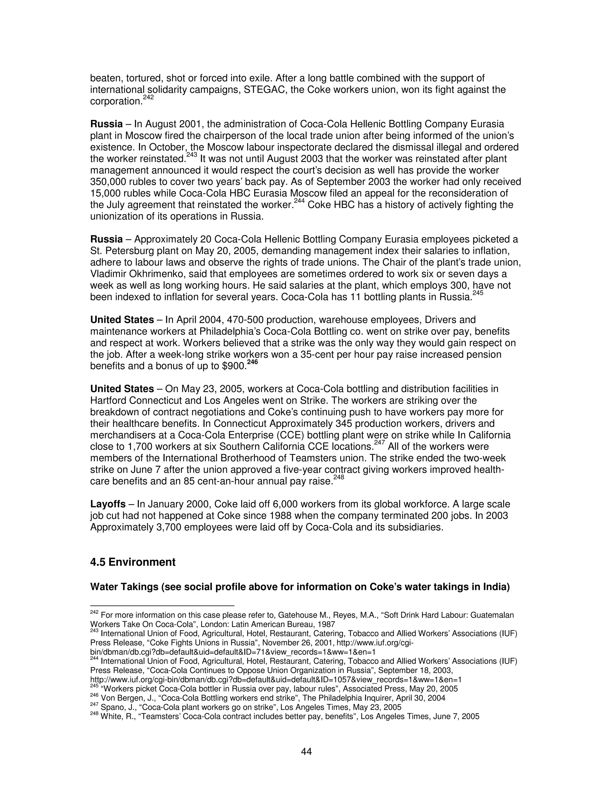 beaten, tortured, shot or forced into exile. After a long battle combined with the support of 
international solidarity campaigns, STEGAC, the Coke workers union, won its fight against the 
corporation.242 
Russia – In August 2001, the administration of Coca-Cola Hellenic Bottling Company Eurasia 
plant in Moscow fired the chairperson of the local trade union after being informed of the union’s 
existence. In October, the Moscow labour inspectorate declared the dismissal illegal and ordered 
the worker reinstated.243 It was not until August 2003 that the worker was reinstated after plant 
management announced it would respect the court’s decision as well has provide the worker 
350,000 rubles to cover two years’ back pay. As of September 2003 the worker had only received 
15,000 rubles while Coca-Cola HBC Eurasia Moscow filed an appeal for the reconsideration of 
the July agreement that reinstated the worker.244 Coke HBC has a history of actively fighting the 
unionization of its operations in Russia. 
Russia – Approximately 20 Coca-Cola Hellenic Bottling Company Eurasia employees picketed a 
St. Petersburg plant on May 20, 2005, demanding management index their salaries to inflation, 
adhere to labour laws and observe the rights of trade unions. The Chair of the plant’s trade union, 
Vladimir Okhrimenko, said that employees are sometimes ordered to work six or seven days a 
week as well as long working hours. He said salaries at the plant, which employs 300, have not 
been indexed to inflation for several years. Coca-Cola has 11 bottling plants in Russia.245 
United States – In April 2004, 470-500 production, warehouse employees, Drivers and 
maintenance workers at Philadelphia’s Coca-Cola Bottling co. went on strike over pay, benefits 
and respect at work. Workers believed that a strike was the only way they would gain respect on 
the job. After a week-long strike workers won a 35-cent per hour pay raise increased pension 
benefits and a bonus of up to $900.246 
United States – On May 23, 2005, workers at Coca-Cola bottling and distribution facilities in 
Hartford Connecticut and Los Angeles went on Strike. The workers are striking over the 
breakdown of contract negotiations and Coke’s continuing push to have workers pay more for 
their healthcare benefits. In Connecticut Approximately 345 production workers, drivers and 
merchandisers at a Coca-Cola Enterprise (CCE) bottling plant were on strike while In California 
close to 1,700 workers at six Southern California CCE locations.247 All of the workers were 
members of the International Brotherhood of Teamsters union. The strike ended the two-week 
strike on June 7 after the union approved a five-year contract giving workers improved health-care 
benefits and an 85 cent-an-hour annual pay raise.248 
Layoffs – In January 2000, Coke laid off 6,000 workers from its global workforce. A large scale 
job cut had not happened at Coke since 1988 when the company terminated 200 jobs. In 2003 
Approximately 3,700 employees were laid off by Coca-Cola and its subsidiaries. 
4.5 Environment 
Water Takings (see social profile above for information on Coke’s water takings in India) 
242 For more information on this case please refer to, Gatehouse M., Reyes, M.A., “Soft Drink Hard Labour: Guatemalan 
Workers Take On Coca-Cola”, London: Latin American Bureau, 1987 
243 International Union of Food, Agricultural, Hotel, Restaurant, Catering, Tobacco and Allied Workers’ Associations (IUF) 
Press Release, “Coke Fights Unions in Russia”, November 26, 2001, http://www.iuf.org/cgi-bin/ 
dbman/db.cgi?db=default&uid=default&ID=71&view_records=1&ww=1&en=1 
244 International Union of Food, Agricultural, Hotel, Restaurant, Catering, Tobacco and Allied Workers’ Associations (IUF) 
Press Release, “Coca-Cola Continues to Oppose Union Organization in Russia”, September 18, 2003, 
http://www.iuf.org/cgi-bin/dbman/db.cgi?db=default&uid=default&ID=1057&view_records=1&ww=1&en=1 
245 “Workers picket Coca-Cola bottler in Russia over pay, labour rules”, Associated Press, May 20, 2005 
246 Von Bergen, J., “Coca-Cola Bottling workers end strike”, The Philadelphia Inquirer, April 30, 2004 
247 Spano, J., “Coca-Cola plant workers go on strike”, Los Angeles Times, May 23, 2005 
248 White, R., “Teamsters’ Coca-Cola contract includes better pay, benefits”, Los Angeles Times, June 7, 2005 
44 
 