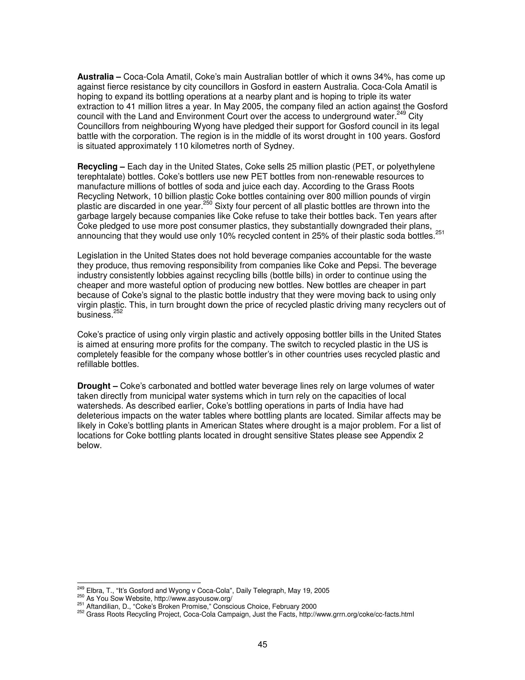 Australia – Coca-Cola Amatil, Coke’s main Australian bottler of which it owns 34%, has come up 
against fierce resistance by city councillors in Gosford in eastern Australia. Coca-Cola Amatil is 
hoping to expand its bottling operations at a nearby plant and is hoping to triple its water 
extraction to 41 million litres a year. In May 2005, the company filed an action against the Gosford 
council with the Land and Environment Court over the access to underground water.249 City 
Councillors from neighbouring Wyong have pledged their support for Gosford council in its legal 
battle with the corporation. The region is in the middle of its worst drought in 100 years. Gosford 
is situated approximately 110 kilometres north of Sydney. 
Recycling – Each day in the United States, Coke sells 25 million plastic (PET, or polyethylene 
terephtalate) bottles. Coke’s bottlers use new PET bottles from non-renewable resources to 
manufacture millions of bottles of soda and juice each day. According to the Grass Roots 
Recycling Network, 10 billion plastic Coke bottles containing over 800 million pounds of virgin 
plastic are discarded in one year.250 Sixty four percent of all plastic bottles are thrown into the 
garbage largely because companies like Coke refuse to take their bottles back. Ten years after 
Coke pledged to use more post consumer plastics, they substantially downgraded their plans, 
announcing that they would use only 10% recycled content in 25% of their plastic soda bottles.251 
Legislation in the United States does not hold beverage companies accountable for the waste 
they produce, thus removing responsibility from companies like Coke and Pepsi. The beverage 
industry consistently lobbies against recycling bills (bottle bills) in order to continue using the 
cheaper and more wasteful option of producing new bottles. New bottles are cheaper in part 
because of Coke’s signal to the plastic bottle industry that they were moving back to using only 
virgin plastic. This, in turn brought down the price of recycled plastic driving many recyclers out of 
business.252 
Coke’s practice of using only virgin plastic and actively opposing bottler bills in the United States 
is aimed at ensuring more profits for the company. The switch to recycled plastic in the US is 
completely feasible for the company whose bottler’s in other countries uses recycled plastic and 
refillable bottles. 
Drought – Coke’s carbonated and bottled water beverage lines rely on large volumes of water 
taken directly from municipal water systems which in turn rely on the capacities of local 
watersheds. As described earlier, Coke’s bottling operations in parts of India have had 
deleterious impacts on the water tables where bottling plants are located. Similar affects may be 
likely in Coke’s bottling plants in American States where drought is a major problem. For a list of 
locations for Coke bottling plants located in drought sensitive States please see Appendix 2 
below. 
249 Elbra, T., “It’s Gosford and Wyong v Coca-Cola”, Daily Telegraph, May 19, 2005 
250 As You Sow Website, http://www.asyousow.org/ 
251 Aftandilian, D., “Coke’s Broken Promise,” Conscious Choice, February 2000 
252 Grass Roots Recycling Project, Coca-Cola Campaign, Just the Facts, http://www.grrn.org/coke/cc-facts.html 
45 
 