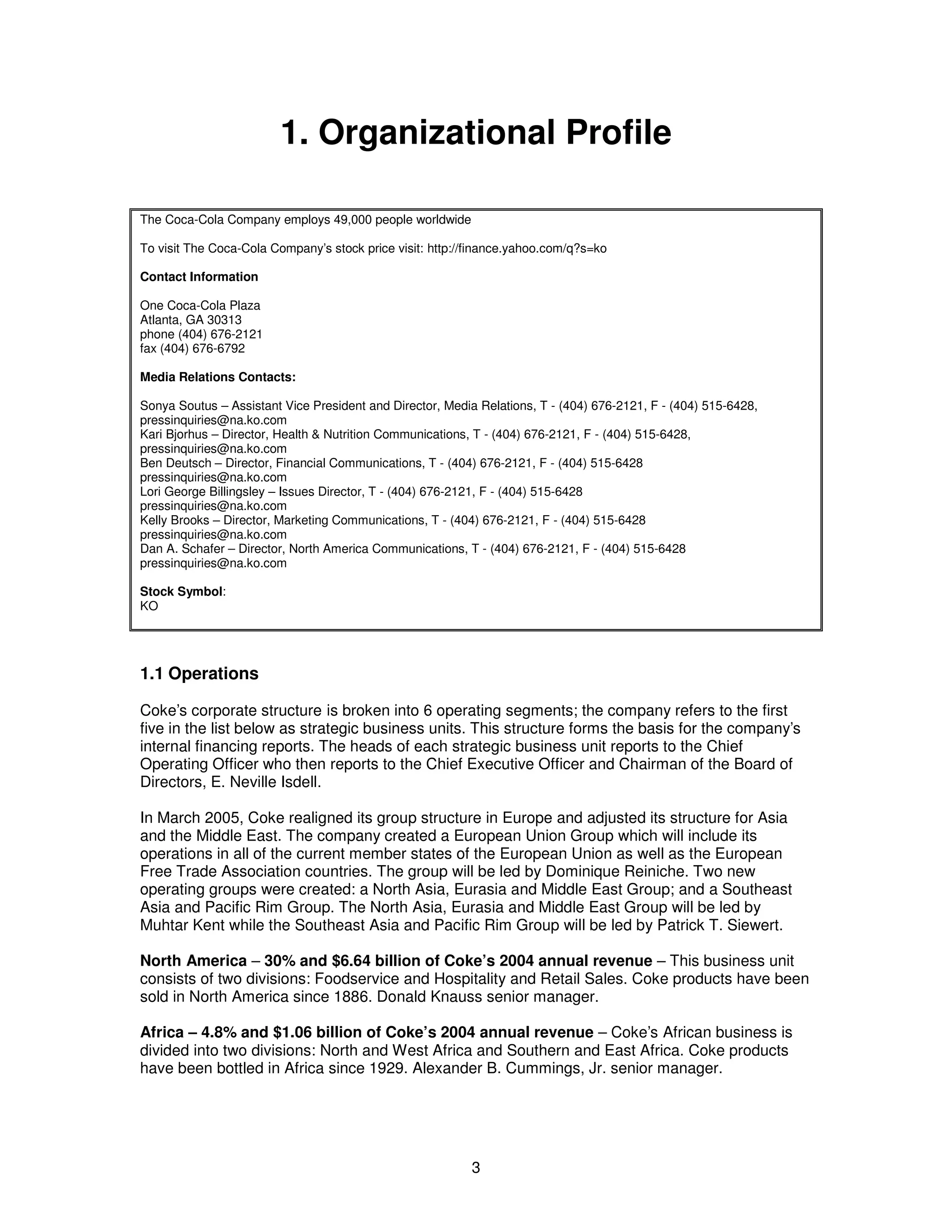 1. Organizational Profile 
The Coca-Cola Company employs 49,000 people worldwide 
To visit The Coca-Cola Company’s stock price visit: http://finance.yahoo.com/q?s=ko 
Contact Information 
One Coca-Cola Plaza 
Atlanta, GA 30313 
phone (404) 676-2121 
fax (404) 676-6792 
Media Relations Contacts: 
Sonya Soutus – Assistant Vice President and Director, Media Relations, T - (404) 676-2121, F - (404) 515-6428, 
pressinquiries@na.ko.com 
Kari Bjorhus – Director, Health & Nutrition Communications, T - (404) 676-2121, F - (404) 515-6428, 
pressinquiries@na.ko.com 
Ben Deutsch – Director, Financial Communications, T - (404) 676-2121, F - (404) 515-6428 
pressinquiries@na.ko.com 
Lori George Billingsley – Issues Director, T - (404) 676-2121, F - (404) 515-6428 
pressinquiries@na.ko.com 
Kelly Brooks – Director, Marketing Communications, T - (404) 676-2121, F - (404) 515-6428 
pressinquiries@na.ko.com 
Dan A. Schafer – Director, North America Communications, T - (404) 676-2121, F - (404) 515-6428 
pressinquiries@na.ko.com 
Stock Symbol: 
KO 
1.1 Operations 
Coke’s corporate structure is broken into 6 operating segments; the company refers to the first 
five in the list below as strategic business units. This structure forms the basis for the company’s 
internal financing reports. The heads of each strategic business unit reports to the Chief 
Operating Officer who then reports to the Chief Executive Officer and Chairman of the Board of 
Directors, E. Neville Isdell. 
In March 2005, Coke realigned its group structure in Europe and adjusted its structure for Asia 
and the Middle East. The company created a European Union Group which will include its 
operations in all of the current member states of the European Union as well as the European 
Free Trade Association countries. The group will be led by Dominique Reiniche. Two new 
operating groups were created: a North Asia, Eurasia and Middle East Group; and a Southeast 
Asia and Pacific Rim Group. The North Asia, Eurasia and Middle East Group will be led by 
Muhtar Kent while the Southeast Asia and Pacific Rim Group will be led by Patrick T. Siewert. 
North America – 30% and $6.64 billion of Coke’s 2004 annual revenue – This business unit 
consists of two divisions: Foodservice and Hospitality and Retail Sales. Coke products have been 
sold in North America since 1886. Donald Knauss senior manager. 
Africa – 4.8% and $1.06 billion of Coke’s 2004 annual revenue – Coke’s African business is 
divided into two divisions: North and West Africa and Southern and East Africa. Coke products 
have been bottled in Africa since 1929. Alexander B. Cummings, Jr. senior manager. 
3 
 