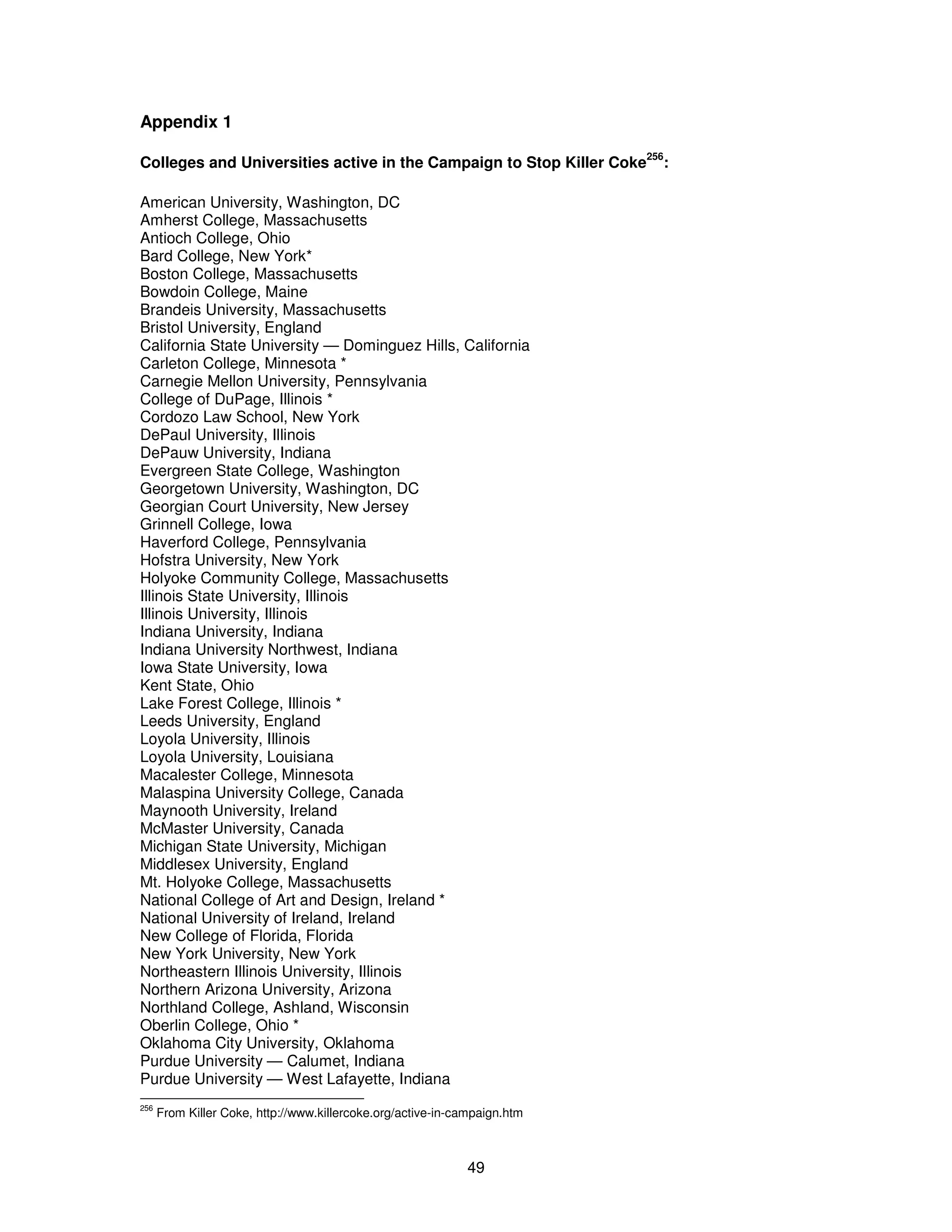 49 
Appendix 1 
Colleges and Universities active in the Campaign to Stop Killer Coke256: 
American University, Washington, DC 
Amherst College, Massachusetts 
Antioch College, Ohio 
Bard College, New York* 
Boston College, Massachusetts 
Bowdoin College, Maine 
Brandeis University, Massachusetts 
Bristol University, England 
California State University — Dominguez Hills, California 
Carleton College, Minnesota * 
Carnegie Mellon University, Pennsylvania 
College of DuPage, Illinois * 
Cordozo Law School, New York 
DePaul University, Illinois 
DePauw University, Indiana 
Evergreen State College, Washington 
Georgetown University, Washington, DC 
Georgian Court University, New Jersey 
Grinnell College, Iowa 
Haverford College, Pennsylvania 
Hofstra University, New York 
Holyoke Community College, Massachusetts 
Illinois State University, Illinois 
Illinois University, Illinois 
Indiana University, Indiana 
Indiana University Northwest, Indiana 
Iowa State University, Iowa 
Kent State, Ohio 
Lake Forest College, Illinois * 
Leeds University, England 
Loyola University, Illinois 
Loyola University, Louisiana 
Macalester College, Minnesota 
Malaspina University College, Canada 
Maynooth University, Ireland 
McMaster University, Canada 
Michigan State University, Michigan 
Middlesex University, England 
Mt. Holyoke College, Massachusetts 
National College of Art and Design, Ireland * 
National University of Ireland, Ireland 
New College of Florida, Florida 
New York University, New York 
Northeastern Illinois University, Illinois 
Northern Arizona University, Arizona 
Northland College, Ashland, Wisconsin 
Oberlin College, Ohio * 
Oklahoma City University, Oklahoma 
Purdue University — Calumet, Indiana 
Purdue University — West Lafayette, Indiana 
256 From Killer Coke, http://www.killercoke.org/active-in-campaign.htm 
 