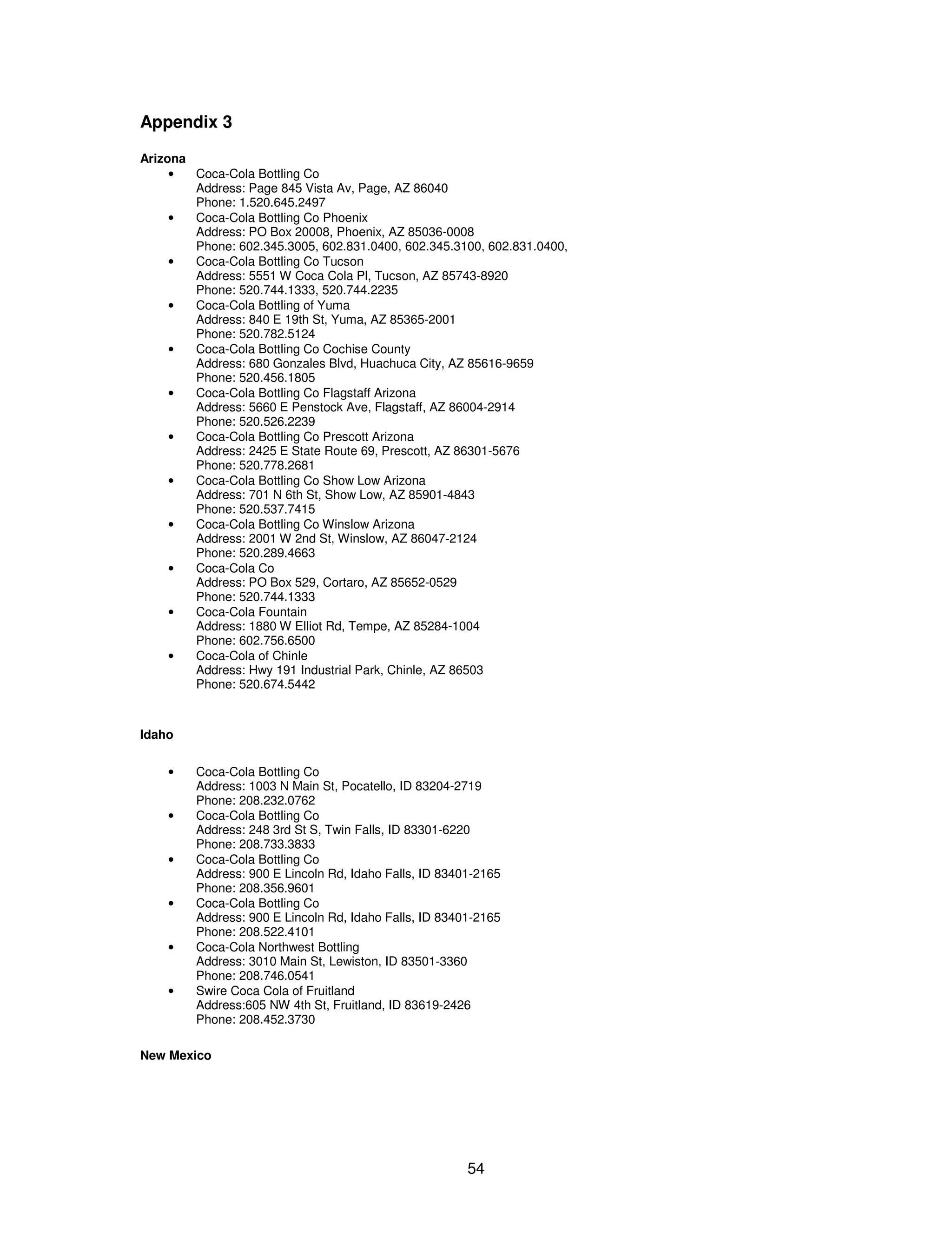 54 
Appendix 3 
Arizona 
· Coca-Cola Bottling Co 
Address: Page 845 Vista Av, Page, AZ 86040 
Phone: 1.520.645.2497 
· Coca-Cola Bottling Co Phoenix 
Address: PO Box 20008, Phoenix, AZ 85036-0008 
Phone: 602.345.3005, 602.831.0400, 602.345.3100, 602.831.0400, 
· Coca-Cola Bottling Co Tucson 
Address: 5551 W Coca Cola Pl, Tucson, AZ 85743-8920 
Phone: 520.744.1333, 520.744.2235 
· Coca-Cola Bottling of Yuma 
Address: 840 E 19th St, Yuma, AZ 85365-2001 
Phone: 520.782.5124 
· Coca-Cola Bottling Co Cochise County 
Address: 680 Gonzales Blvd, Huachuca City, AZ 85616-9659 
Phone: 520.456.1805 
· Coca-Cola Bottling Co Flagstaff Arizona 
Address: 5660 E Penstock Ave, Flagstaff, AZ 86004-2914 
Phone: 520.526.2239 
· Coca-Cola Bottling Co Prescott Arizona 
Address: 2425 E State Route 69, Prescott, AZ 86301-5676 
Phone: 520.778.2681 
· Coca-Cola Bottling Co Show Low Arizona 
Address: 701 N 6th St, Show Low, AZ 85901-4843 
Phone: 520.537.7415 
· Coca-Cola Bottling Co Winslow Arizona 
Address: 2001 W 2nd St, Winslow, AZ 86047-2124 
Phone: 520.289.4663 
· Coca-Cola Co 
Address: PO Box 529, Cortaro, AZ 85652-0529 
Phone: 520.744.1333 
· Coca-Cola Fountain 
Address: 1880 W Elliot Rd, Tempe, AZ 85284-1004 
Phone: 602.756.6500 
· Coca-Cola of Chinle 
Address: Hwy 191 Industrial Park, Chinle, AZ 86503 
Phone: 520.674.5442 
Idaho 
· Coca-Cola Bottling Co 
Address: 1003 N Main St, Pocatello, ID 83204-2719 
Phone: 208.232.0762 
· Coca-Cola Bottling Co 
Address: 248 3rd St S, Twin Falls, ID 83301-6220 
Phone: 208.733.3833 
· Coca-Cola Bottling Co 
Address: 900 E Lincoln Rd, Idaho Falls, ID 83401-2165 
Phone: 208.356.9601 
· Coca-Cola Bottling Co 
Address: 900 E Lincoln Rd, Idaho Falls, ID 83401-2165 
Phone: 208.522.4101 
· Coca-Cola Northwest Bottling 
Address: 3010 Main St, Lewiston, ID 83501-3360 
Phone: 208.746.0541 
· Swire Coca Cola of Fruitland 
Address:605 NW 4th St, Fruitland, ID 83619-2426 
Phone: 208.452.3730 
New Mexico 
 