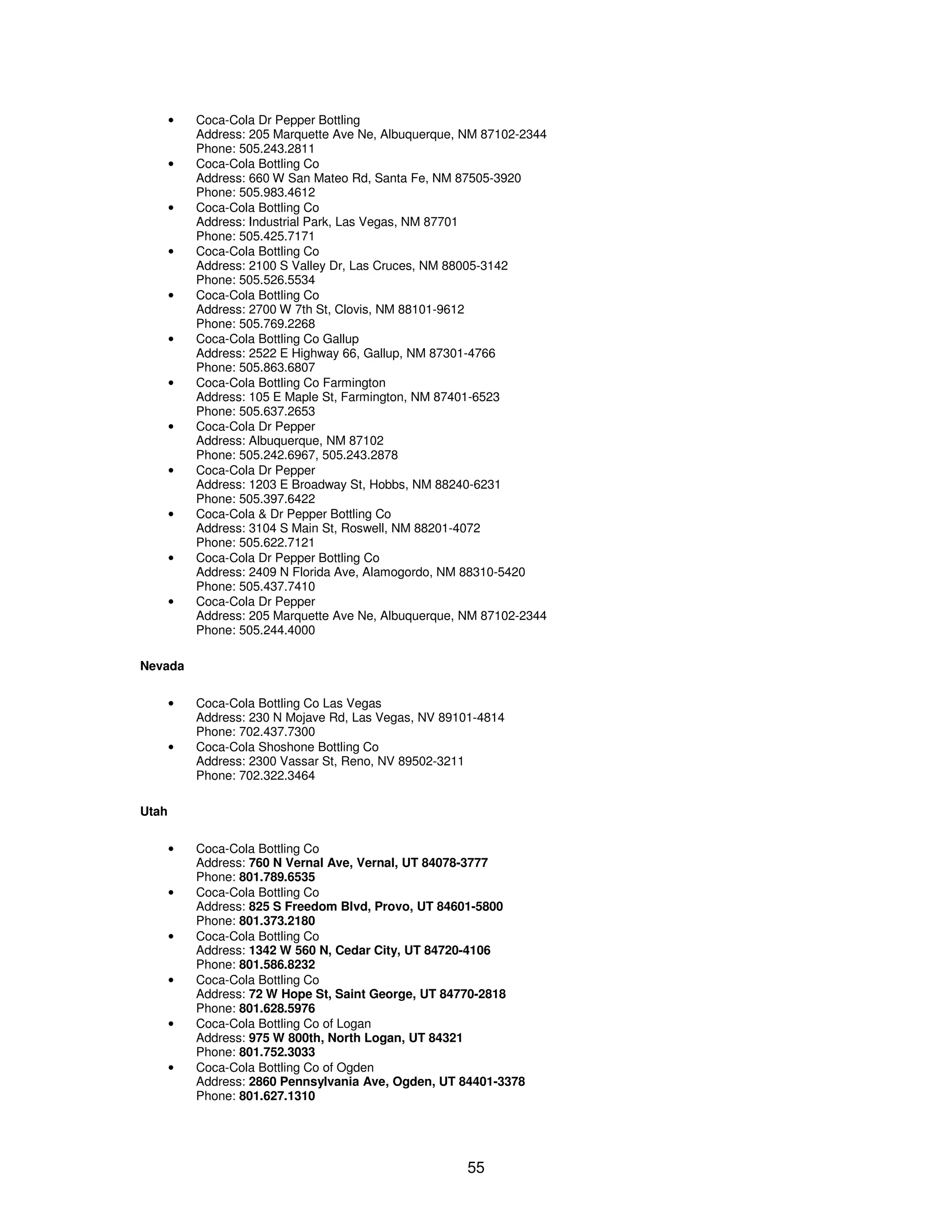 55 
· Coca-Cola Dr Pepper Bottling 
Address: 205 Marquette Ave Ne, Albuquerque, NM 87102-2344 
Phone: 505.243.2811 
· Coca-Cola Bottling Co 
Address: 660 W San Mateo Rd, Santa Fe, NM 87505-3920 
Phone: 505.983.4612 
· Coca-Cola Bottling Co 
Address: Industrial Park, Las Vegas, NM 87701 
Phone: 505.425.7171 
· Coca-Cola Bottling Co 
Address: 2100 S Valley Dr, Las Cruces, NM 88005-3142 
Phone: 505.526.5534 
· Coca-Cola Bottling Co 
Address: 2700 W 7th St, Clovis, NM 88101-9612 
Phone: 505.769.2268 
· Coca-Cola Bottling Co Gallup 
Address: 2522 E Highway 66, Gallup, NM 87301-4766 
Phone: 505.863.6807 
· Coca-Cola Bottling Co Farmington 
Address: 105 E Maple St, Farmington, NM 87401-6523 
Phone: 505.637.2653 
· Coca-Cola Dr Pepper 
Address: Albuquerque, NM 87102 
Phone: 505.242.6967, 505.243.2878 
· Coca-Cola Dr Pepper 
Address: 1203 E Broadway St, Hobbs, NM 88240-6231 
Phone: 505.397.6422 
· Coca-Cola & Dr Pepper Bottling Co 
Address: 3104 S Main St, Roswell, NM 88201-4072 
Phone: 505.622.7121 
· Coca-Cola Dr Pepper Bottling Co 
Address: 2409 N Florida Ave, Alamogordo, NM 88310-5420 
Phone: 505.437.7410 
· Coca-Cola Dr Pepper 
Address: 205 Marquette Ave Ne, Albuquerque, NM 87102-2344 
Phone: 505.244.4000 
Nevada 
· Coca-Cola Bottling Co Las Vegas 
Address: 230 N Mojave Rd, Las Vegas, NV 89101-4814 
Phone: 702.437.7300 
· Coca-Cola Shoshone Bottling Co 
Address: 2300 Vassar St, Reno, NV 89502-3211 
Phone: 702.322.3464 
Utah 
· Coca-Cola Bottling Co 
Address: 760 N Vernal Ave, Vernal, UT 84078-3777 
Phone: 801.789.6535 
· Coca-Cola Bottling Co 
Address: 825 S Freedom Blvd, Provo, UT 84601-5800 
Phone: 801.373.2180 
· Coca-Cola Bottling Co 
Address: 1342 W 560 N, Cedar City, UT 84720-4106 
Phone: 801.586.8232 
· Coca-Cola Bottling Co 
Address: 72 W Hope St, Saint George, UT 84770-2818 
Phone: 801.628.5976 
· Coca-Cola Bottling Co of Logan 
Address: 975 W 800th, North Logan, UT 84321 
Phone: 801.752.3033 
· Coca-Cola Bottling Co of Ogden 
Address: 2860 Pennsylvania Ave, Ogden, UT 84401-3378 
Phone: 801.627.1310 
 