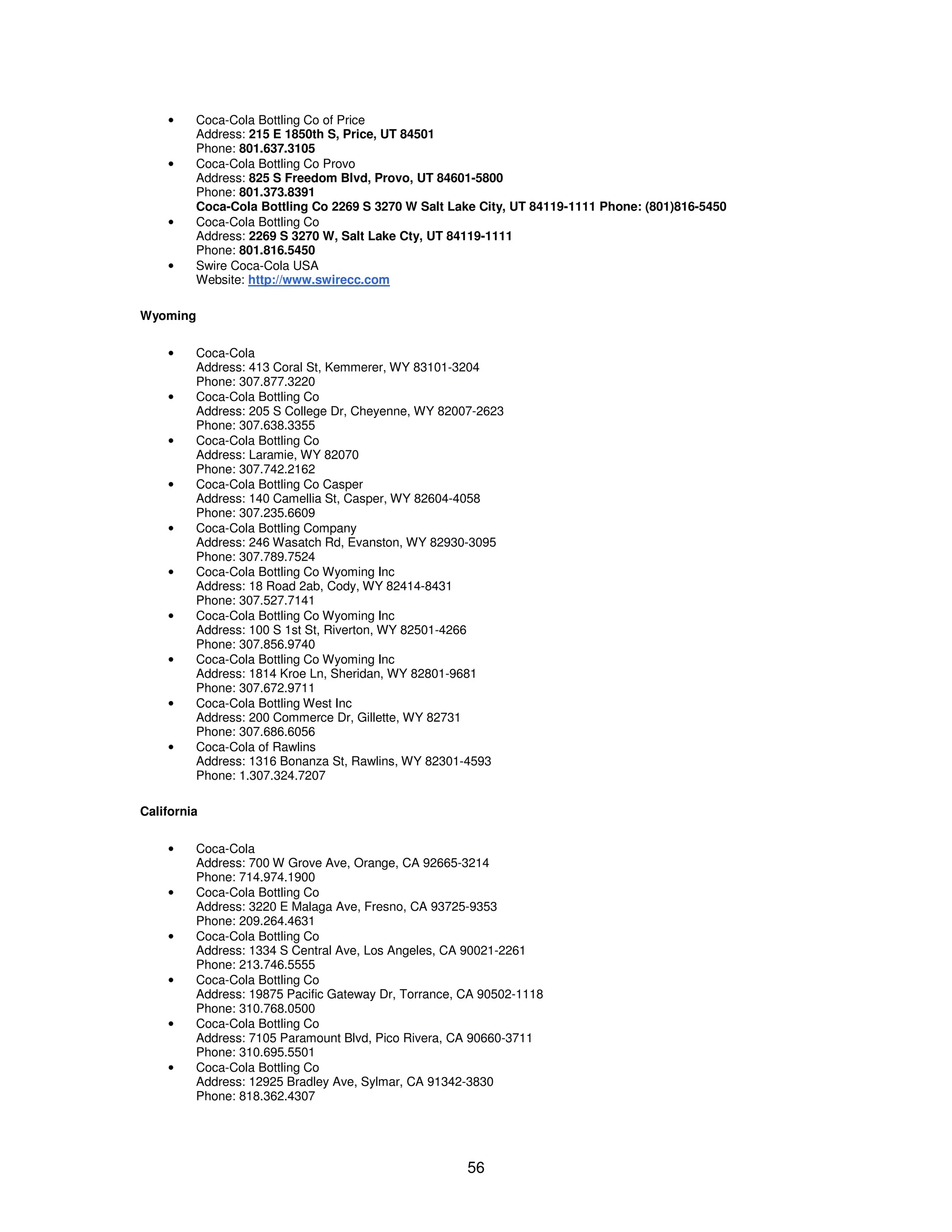 56 
· Coca-Cola Bottling Co of Price 
Address: 215 E 1850th S, Price, UT 84501 
Phone: 801.637.3105 
· Coca-Cola Bottling Co Provo 
Address: 825 S Freedom Blvd, Provo, UT 84601-5800 
Phone: 801.373.8391 
Coca-Cola Bottling Co 2269 S 3270 W Salt Lake City, UT 84119-1111 Phone: (801)816-5450 
· Coca-Cola Bottling Co 
Address: 2269 S 3270 W, Salt Lake Cty, UT 84119-1111 
Phone: 801.816.5450 
· Swire Coca-Cola USA 
Website: http://www.swirecc.com 
Wyoming 
· Coca-Cola 
Address: 413 Coral St, Kemmerer, WY 83101-3204 
Phone: 307.877.3220 
· Coca-Cola Bottling Co 
Address: 205 S College Dr, Cheyenne, WY 82007-2623 
Phone: 307.638.3355 
· Coca-Cola Bottling Co 
Address: Laramie, WY 82070 
Phone: 307.742.2162 
· Coca-Cola Bottling Co Casper 
Address: 140 Camellia St, Casper, WY 82604-4058 
Phone: 307.235.6609 
· Coca-Cola Bottling Company 
Address: 246 Wasatch Rd, Evanston, WY 82930-3095 
Phone: 307.789.7524 
· Coca-Cola Bottling Co Wyoming Inc 
Address: 18 Road 2ab, Cody, WY 82414-8431 
Phone: 307.527.7141 
· Coca-Cola Bottling Co Wyoming Inc 
Address: 100 S 1st St, Riverton, WY 82501-4266 
Phone: 307.856.9740 
· Coca-Cola Bottling Co Wyoming Inc 
Address: 1814 Kroe Ln, Sheridan, WY 82801-9681 
Phone: 307.672.9711 
· Coca-Cola Bottling West Inc 
Address: 200 Commerce Dr, Gillette, WY 82731 
Phone: 307.686.6056 
· Coca-Cola of Rawlins 
Address: 1316 Bonanza St, Rawlins, WY 82301-4593 
Phone: 1.307.324.7207 
California 
· Coca-Cola 
Address: 700 W Grove Ave, Orange, CA 92665-3214 
Phone: 714.974.1900 
· Coca-Cola Bottling Co 
Address: 3220 E Malaga Ave, Fresno, CA 93725-9353 
Phone: 209.264.4631 
· Coca-Cola Bottling Co 
Address: 1334 S Central Ave, Los Angeles, CA 90021-2261 
Phone: 213.746.5555 
· Coca-Cola Bottling Co 
Address: 19875 Pacific Gateway Dr, Torrance, CA 90502-1118 
Phone: 310.768.0500 
· Coca-Cola Bottling Co 
Address: 7105 Paramount Blvd, Pico Rivera, CA 90660-3711 
Phone: 310.695.5501 
· Coca-Cola Bottling Co 
Address: 12925 Bradley Ave, Sylmar, CA 91342-3830 
Phone: 818.362.4307 
 
