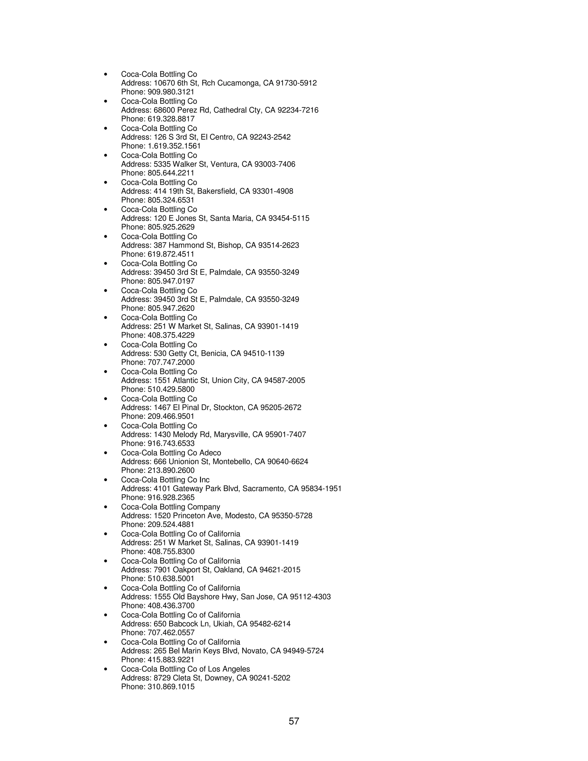 57 
· Coca-Cola Bottling Co 
Address: 10670 6th St, Rch Cucamonga, CA 91730-5912 
Phone: 909.980.3121 
· Coca-Cola Bottling Co 
Address: 68600 Perez Rd, Cathedral Cty, CA 92234-7216 
Phone: 619.328.8817 
· Coca-Cola Bottling Co 
Address: 126 S 3rd St, El Centro, CA 92243-2542 
Phone: 1.619.352.1561 
· Coca-Cola Bottling Co 
Address: 5335 Walker St, Ventura, CA 93003-7406 
Phone: 805.644.2211 
· Coca-Cola Bottling Co 
Address: 414 19th St, Bakersfield, CA 93301-4908 
Phone: 805.324.6531 
· Coca-Cola Bottling Co 
Address: 120 E Jones St, Santa Maria, CA 93454-5115 
Phone: 805.925.2629 
· Coca-Cola Bottling Co 
Address: 387 Hammond St, Bishop, CA 93514-2623 
Phone: 619.872.4511 
· Coca-Cola Bottling Co 
Address: 39450 3rd St E, Palmdale, CA 93550-3249 
Phone: 805.947.0197 
· Coca-Cola Bottling Co 
Address: 39450 3rd St E, Palmdale, CA 93550-3249 
Phone: 805.947.2620 
· Coca-Cola Bottling Co 
Address: 251 W Market St, Salinas, CA 93901-1419 
Phone: 408.375.4229 
· Coca-Cola Bottling Co 
Address: 530 Getty Ct, Benicia, CA 94510-1139 
Phone: 707.747.2000 
· Coca-Cola Bottling Co 
Address: 1551 Atlantic St, Union City, CA 94587-2005 
Phone: 510.429.5800 
· Coca-Cola Bottling Co 
Address: 1467 El Pinal Dr, Stockton, CA 95205-2672 
Phone: 209.466.9501 
· Coca-Cola Bottling Co 
Address: 1430 Melody Rd, Marysville, CA 95901-7407 
Phone: 916.743.6533 
· Coca-Cola Bottling Co Adeco 
Address: 666 Unionion St, Montebello, CA 90640-6624 
Phone: 213.890.2600 
· Coca-Cola Bottling Co Inc 
Address: 4101 Gateway Park Blvd, Sacramento, CA 95834-1951 
Phone: 916.928.2365 
· Coca-Cola Bottling Company 
Address: 1520 Princeton Ave, Modesto, CA 95350-5728 
Phone: 209.524.4881 
· Coca-Cola Bottling Co of California 
Address: 251 W Market St, Salinas, CA 93901-1419 
Phone: 408.755.8300 
· Coca-Cola Bottling Co of California 
Address: 7901 Oakport St, Oakland, CA 94621-2015 
Phone: 510.638.5001 
· Coca-Cola Bottling Co of California 
Address: 1555 Old Bayshore Hwy, San Jose, CA 95112-4303 
Phone: 408.436.3700 
· Coca-Cola Bottling Co of California 
Address: 650 Babcock Ln, Ukiah, CA 95482-6214 
Phone: 707.462.0557 
· Coca-Cola Bottling Co of California 
Address: 265 Bel Marin Keys Blvd, Novato, CA 94949-5724 
Phone: 415.883.9221 
· Coca-Cola Bottling Co of Los Angeles 
Address: 8729 Cleta St, Downey, CA 90241-5202 
Phone: 310.869.1015 
 