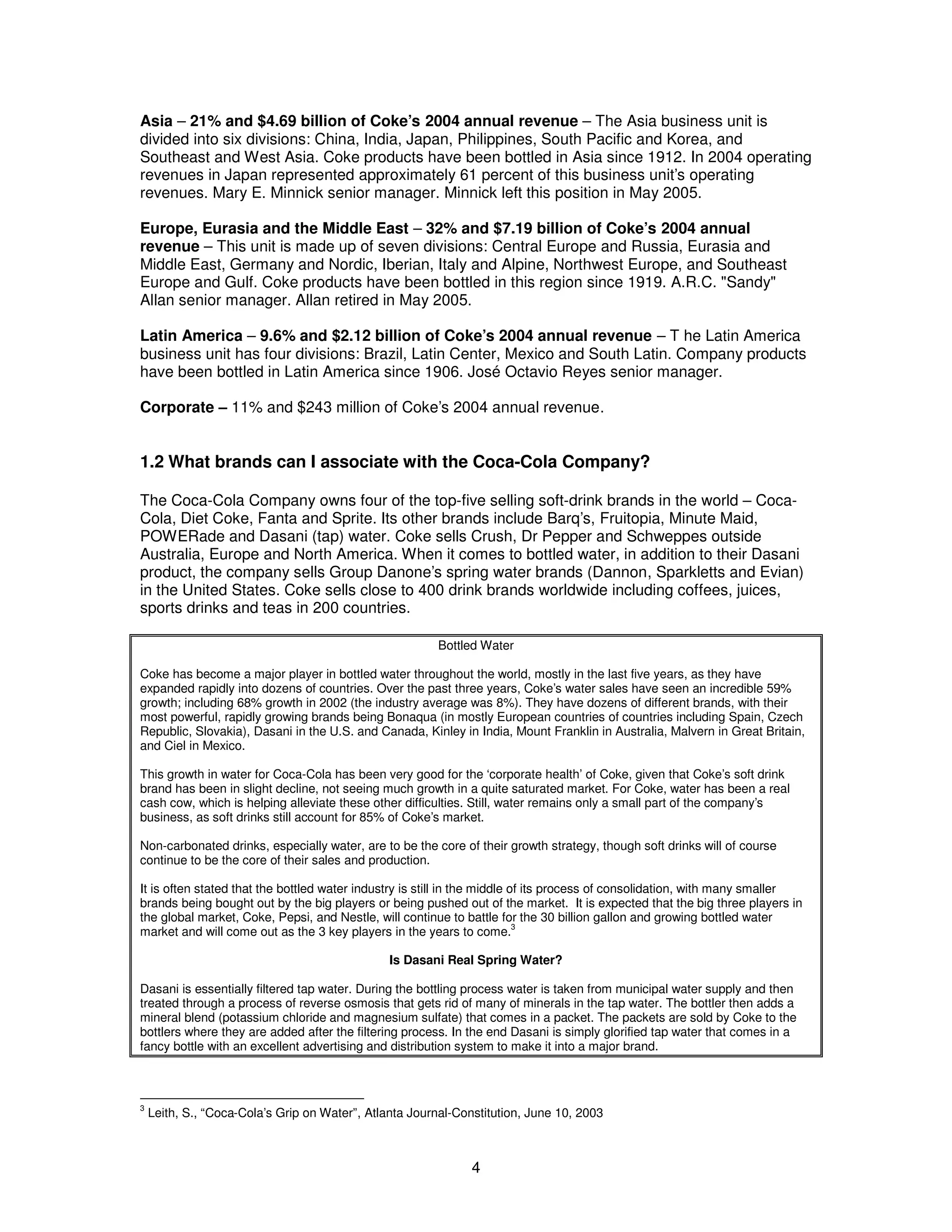 Asia – 21% and $4.69 billion of Coke’s 2004 annual revenue – The Asia business unit is 
divided into six divisions: China, India, Japan, Philippines, South Pacific and Korea, and 
Southeast and West Asia. Coke products have been bottled in Asia since 1912. In 2004 operating 
revenues in Japan represented approximately 61 percent of this business unit’s operating 
revenues. Mary E. Minnick senior manager. Minnick left this position in May 2005. 
Europe, Eurasia and the Middle East – 32% and $7.19 billion of Coke’s 2004 annual 
revenue – This unit is made up of seven divisions: Central Europe and Russia, Eurasia and 
Middle East, Germany and Nordic, Iberian, Italy and Alpine, Northwest Europe, and Southeast 
Europe and Gulf. Coke products have been bottled in this region since 1919. A.R.C. "Sandy" 
Allan senior manager. Allan retired in May 2005. 
Latin America – 9.6% and $2.12 billion of Coke’s 2004 annual revenue – T he Latin America 
business unit has four divisions: Brazil, Latin Center, Mexico and South Latin. Company products 
have been bottled in Latin America since 1906. José Octavio Reyes senior manager. 
Corporate – 11% and $243 million of Coke’s 2004 annual revenue. 
1.2 What brands can I associate with the Coca-Cola Company? 
The Coca-Cola Company owns four of the top-five selling soft-drink brands in the world – Coca- 
Cola, Diet Coke, Fanta and Sprite. Its other brands include Barq’s, Fruitopia, Minute Maid, 
POWERade and Dasani (tap) water. Coke sells Crush, Dr Pepper and Schweppes outside 
Australia, Europe and North America. When it comes to bottled water, in addition to their Dasani 
product, the company sells Group Danone’s spring water brands (Dannon, Sparkletts and Evian) 
in the United States. Coke sells close to 400 drink brands worldwide including coffees, juices, 
sports drinks and teas in 200 countries. 
Bottled Water 
Coke has become a major player in bottled water throughout the world, mostly in the last five years, as they have 
expanded rapidly into dozens of countries. Over the past three years, Coke’s water sales have seen an incredible 59% 
growth; including 68% growth in 2002 (the industry average was 8%). They have dozens of different brands, with their 
most powerful, rapidly growing brands being Bonaqua (in mostly European countries of countries including Spain, Czech 
Republic, Slovakia), Dasani in the U.S. and Canada, Kinley in India, Mount Franklin in Australia, Malvern in Great Britain, 
and Ciel in Mexico. 
This growth in water for Coca-Cola has been very good for the ‘corporate health’ of Coke, given that Coke’s soft drink 
brand has been in slight decline, not seeing much growth in a quite saturated market. For Coke, water has been a real 
cash cow, which is helping alleviate these other difficulties. Still, water remains only a small part of the company’s 
business, as soft drinks still account for 85% of Coke’s market. 
Non-carbonated drinks, especially water, are to be the core of their growth strategy, though soft drinks will of course 
continue to be the core of their sales and production. 
It is often stated that the bottled water industry is still in the middle of its process of consolidation, with many smaller 
brands being bought out by the big players or being pushed out of the market. It is expected that the big three players in 
the global market, Coke, Pepsi, and Nestle, will continue to battle for the 30 billion gallon and growing bottled water 
market and will come out as the 3 key players in the years to come.3 
Is Dasani Real Spring Water? 
Dasani is essentially filtered tap water. During the bottling process water is taken from municipal water supply and then 
treated through a process of reverse osmosis that gets rid of many of minerals in the tap water. The bottler then adds a 
mineral blend (potassium chloride and magnesium sulfate) that comes in a packet. The packets are sold by Coke to the 
bottlers where they are added after the filtering process. In the end Dasani is simply glorified tap water that comes in a 
fancy bottle with an excellent advertising and distribution system to make it into a major brand. 
3 Leith, S., “Coca-Cola’s Grip on Water”, Atlanta Journal-Constitution, June 10, 2003 
4 
 