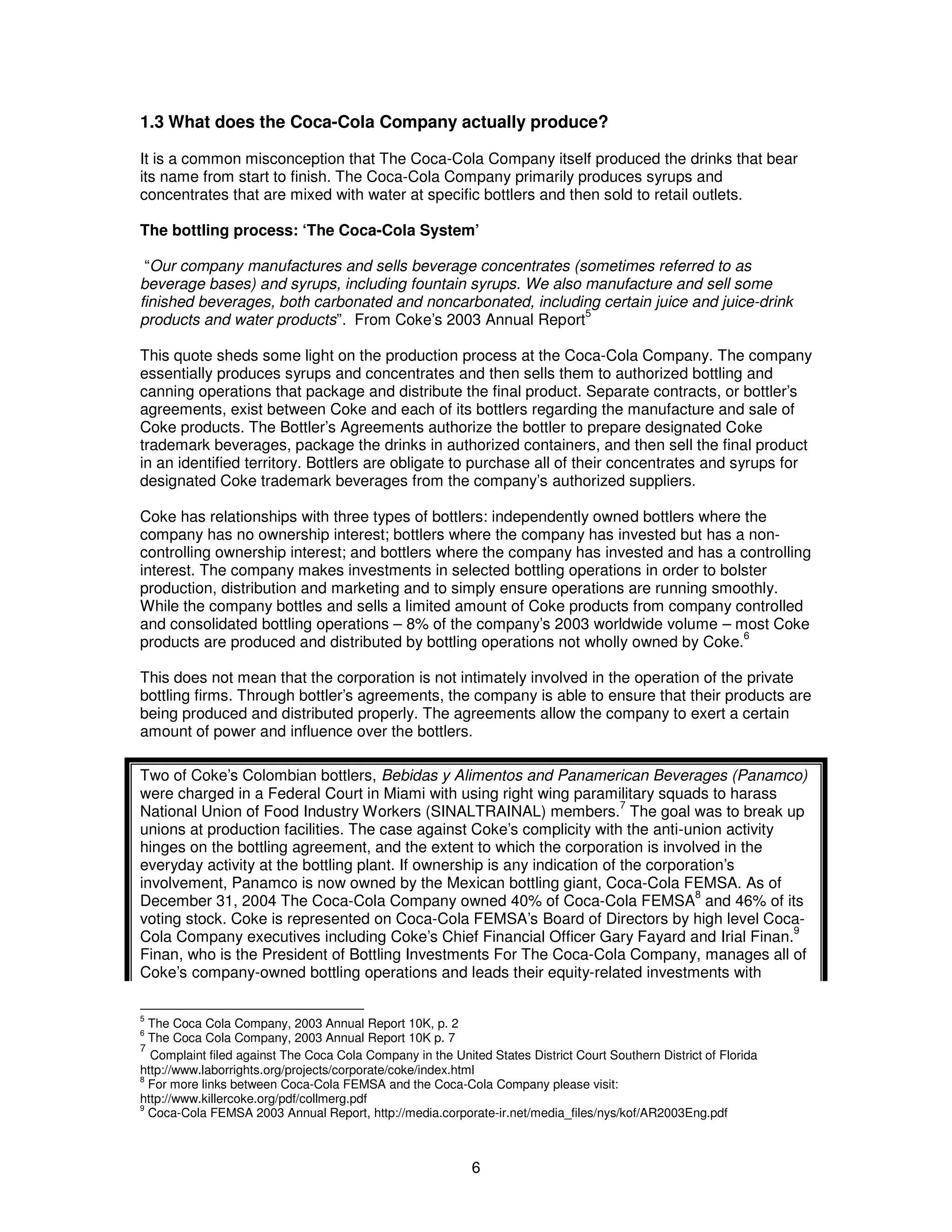 1.3 What does the Coca-Cola Company actually produce? 
It is a common misconception that The Coca-Cola Company itself produced the drinks that bear 
its name from start to finish. The Coca-Cola Company primarily produces syrups and 
concentrates that are mixed with water at specific bottlers and then sold to retail outlets. 
The bottling process: ‘The Coca-Cola System’ 
“Our company manufactures and sells beverage concentrates (sometimes referred to as 
beverage bases) and syrups, including fountain syrups. We also manufacture and sell some 
finished beverages, both carbonated and noncarbonated, including certain juice and juice-drink 
products and water products”. From Coke’s 2003 Annual Report5 
This quote sheds some light on the production process at the Coca-Cola Company. The company 
essentially produces syrups and concentrates and then sells them to authorized bottling and 
canning operations that package and distribute the final product. Separate contracts, or bottler’s 
agreements, exist between Coke and each of its bottlers regarding the manufacture and sale of 
Coke products. The Bottler’s Agreements authorize the bottler to prepare designated Coke 
trademark beverages, package the drinks in authorized containers, and then sell the final product 
in an identified territory. Bottlers are obligate to purchase all of their concentrates and syrups for 
designated Coke trademark beverages from the company’s authorized suppliers. 
Coke has relationships with three types of bottlers: independently owned bottlers where the 
company has no ownership interest; bottlers where the company has invested but has a non-controlling 
ownership interest; and bottlers where the company has invested and has a controlling 
interest. The company makes investments in selected bottling operations in order to bolster 
production, distribution and marketing and to simply ensure operations are running smoothly. 
While the company bottles and sells a limited amount of Coke products from company controlled 
and consolidated bottling operations – 8% of the company’s 2003 worldwide volume – most Coke 
products are produced and distributed by bottling operations not wholly owned by Coke.6 
This does not mean that the corporation is not intimately involved in the operation of the private 
bottling firms. Through bottler’s agreements, the company is able to ensure that their products are 
being produced and distributed properly. The agreements allow the company to exert a certain 
amount of power and influence over the bottlers. 
Two of Coke’s Colombian bottlers, Bebidas y Alimentos and Panamerican Beverages (Panamco) 
were charged in a Federal Court in Miami with using right wing paramilitary squads to harass 
National Union of Food Industry Workers (SINALTRAINAL) members.7 The goal was to break up 
unions at production facilities. The case against Coke’s complicity with the anti-union activity 
hinges on the bottling agreement, and the extent to which the corporation is involved in the 
everyday activity at the bottling plant. If ownership is any indication of the corporation’s 
involvement, Panamco is now owned by the Mexican bottling giant, Coca-Cola FEMSA. As of 
December 31, 2004 The Coca-Cola Company owned 40% of Coca-Cola FEMSA8 and 46% of its 
voting stock. Coke is represented on Coca-Cola FEMSA’s Board of Directors by high level Coca- 
Cola Company executives including Coke’s Chief Financial Officer Gary Fayard and Irial Finan.9 
Finan, who is the President of Bottling Investments For The Coca-Cola Company, manages all of 
Coke’s company-owned bottling operations and leads their equity-related investments with 
5 The Coca Cola Company, 2003 Annual Report 10K, p. 2 
6 The Coca Cola Company, 2003 Annual Report 10K p. 7 
7 Complaint filed against The Coca Cola Company in the United States District Court Southern District of Florida 
http://www.laborrights.org/projects/corporate/coke/index.html 
8 For more links between Coca-Cola FEMSA and the Coca-Cola Company please visit: 
http://www.killercoke.org/pdf/collmerg.pdf 
9 Coca-Cola FEMSA 2003 Annual Report, http://media.corporate-ir.net/media_files/nys/kof/AR2003Eng.pdf 
6 
 