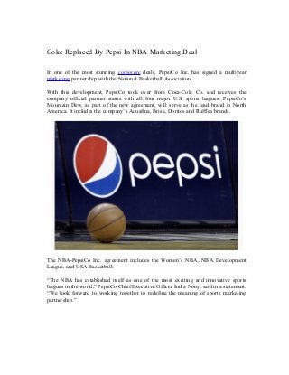 Coke Replaced By Pepsi In NBA Marketing Deal
In one of the most stunning corporate deals, PepsiCo Inc. has signed a multiyear
marketing partnership with the National Basketball Association.
With this development, PepsiCo took over from Coca-Cola Co. and receives the
company official partner status with all four major U.S. sports leagues. PepsiCo’s
Mountain Dew, as part of the new agreement, will serve as the lead brand in North
America. It includes the company’s Aquafina, Brisk, Doritos and Ruffles brands.
The NBA-PepsiCo Inc. agreement includes the Women’s NBA, NBA Development
League, and USA Basketball.
“The NBA has established itself as one of the most exciting and innovative sports
leagues in the world,” PepsiCo Chief Executive Officer Indra Nooyi said in a statement.
“We look forward to working together to redefine the meaning of sports marketing
partnership.”
 
