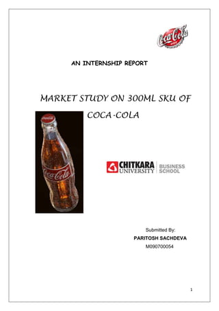 4400550-12382500<br />AN INTERNSHIP REPORT<br />MARKET STUDY ON 300ML SKU OF <br />3048006604000 COCA-COLA<br />    <br />63627028003500<br />                    <br />Submitted By: <br />            PARITOSH SACHDEVA        M090700054<br />                   <br />4720590-21145500<br /> <br />  Acknowledgement<br />I would like to express my gratitude to the management of KANDHARI BEVERAGES Pvt. Ltd. (Coca-Cola), Chandigarh for giving me the opportunity to undertake my summer internship program in the company which gave me an insight into the working of the company and the FMCG and BEVERAGES sector as a whole.<br />I owe my sincere thanks and heartfelt gratitude to Mr. Gurdeep Saggu (DGM),                     Mr. Amit (A.S.M), and Ms. Preeti who gave time to share their thoughtful criticism and suggestions to improve the work. Their contribution gave me valuable insights into this project and immense knowledge of the area.<br /> I am thankful to Mr. S.R TANEJA (DEAN-MBA, CHITKARA UNIVERSITY) for his help and guidance at every stage to help me complete this dissertation on time<br />..<br />Last but not the least, I would also like to thank my institute Chitkara Business School, Chitkara University  for inculcating in me the management knowledge and skills and then providing me with the best opportunity to apply and update my knowledge and skills through summer internship in such an esteemed organization<br />  Paritosh Sachdeva <br />4495800-9525000<br />Table of Contents<br />Executive Summary <br />SECTION - A<br />Chapter 1: Introduction <br />Chapter 2: Beverage industry            <br />Chapter 3: Brands of Coca-Cola<br />Chapter 4: BCG Matrix, Porters five forces<br />Chapter 5: Competitor and Financial analysis<br />SECTION - B<br />Chapter 6: Methodology            <br />Chapter 7: Research, Key Findings and Analysis            <br />Chapter 8: Conclusion and Recommendation <br />References & Bibliography            <br />Annexure            <br />4467225-14287500<br />EXECUTIVE SUMMARY<br />The scope of the project is to study the 300ml Sku of Coca-Cola in Chandigarh. From the last three months or so our group is in the process of a continuous research on marketing functions and strategies adopted by ‘Coca Cola’. These marketing functions mainly include the marketing mix i-e, Product Strategy and OPPORTUNITY MAPPING as well as other market strategies.<br />By looking into this study, the company will be able to take corrective measures to avoid the loopholes provided by the company in earlier period as a result the market share of the company will increase.<br />Moreover the project also discusses the analysis of competition, market growth and trend, opportunity analysis and strategies for creating competitive advantage adopted by ‘Coca Cola’. <br />We will like to add that the project will provide the readers and listeners very high profile information about the marketing strategies as a whole and also about the Coca Cola Company. Therefore the company is the market leader among all beverages in 21st century.<br /> In the end we hope that the project will result very profitable for the readers and Coca Cola. Your feedback in the end either critical or substantial will be very highly appreciated<br />               INTRODUCTION               <br />The Coca-Cola Company exists to benefit and refresh everyone it touches. <br />TypePublic(NYSE:KO)IndustryBeverageFounded1886, USAHeadquartersAtlanta, Georgia , USAArea servedWorldwideKey PeopleMuhtar Kent(Chairman and  CEO)ProductsCoca ColaCarbonated Soft DrinksWaterOther non alcoholic beveragesEmployees92,400 (October 2009)WebsiteKO.com <br /> Coca-Cola, the product that has given the world its best- known taste was born in Atlanta, Georgia on May 8, 1886. Coca-Cola Company is the world’s leading manufacturer, Marketer and distributor of non-alcoholic beverage concentrates and syrups, used to produce nearly 400 beverage brands. The corporate headquarters are in Atlanta, with local operations in over 200 countries around the world. The Coca-Cola Company began building its global network in the 1920s.Coca-Cola system has successfully applied a formula on a global scale “Provide a moment of refreshment for small amount of money a billion times a day”.<br />When launched Coca-Cola two key ingredients were cocaine (benzoyl methyl ecgonine) and caffeine. The cocaine was derived from the coca leaf and the caffeine from kola nut, leading to the name Coca-Cola (the quot;
Kquot;
 in Kola was replaced with a quot;
Cquot;
 for marketing purposes Coca-Cola often referred to simply as Coke (a registered trademark of The Coca-Cola Company in the United States since March 27, 1944)was invented in May 1886 by Dr. John Stith Pemberton in Atlanta, Georgia. The name quot;
Coca-Colaquot;
 was suggested by Dr. Pemberton's bookkeeper, Frank Robinson. He penned the name Coca-Cola in the flowing script that is famous today. <br />-38100013462000<br />Coca-Cola was first sold at a soda fountain in Jacob's Pharmacy in Atlanta by Willis Venable. The first sales were at Jacob's Pharmacy in Atlanta, Georgia, on May 8, 1886. It was initially sold as a patent medicine for five cents a glass at soda fountains, which were popular in the United States at the time due to the belief that carbonated water was good for the health.<br /> Pemberton claimed Coca-Cola cured many diseases, including morphine addiction, dyspepsia, neurasthenia, headache, and impotence.<br />Pemberton ran the first advertisement for the beverage on May 29 of the same year in the Atlanta Journal. The company was formed to sell three main products: Pemberton's French Wine Cola (later known as Coca-Cola), Pemberton's Indian Queen Hair Dye, and Pemberton's Globe Flower Cough Syrup.[The Coca-Cola formula and brand was bought in 1889 by Asa Candler who incorporated The Coca-Cola Company in 1892.<br />190503810In 1892 Candler incorporated a second company, The Coca-Cola Company (the current corporation), Coca-Cola was sold in bottles for the first time on March 12, 1894. The first Outdoor wall advertisement was painted in the same year as well in Cartersville, Georgia. CAN of Coke first appeared in 1955. On February 7, 2005, the Coca-Cola Company announced that in the second quarter of 2005 they planned to launch a Diet Coke product sweetened with the artificial sweetener sucralose, the same sweetener currently used in Pepsi One. On March 21, 2005, it announced another diet product, Coca-Cola Zero, sweetened partly with a blend of aspartame and acesulfame potassium. On July 5, 2005, it was revealed that Coca-Cola would resume operations in Iraq for the first time since the Arab League boycotted the company in 1968. In India, Coca-Cola ranked third behind the leader, Pepsi-Cola, and local drink Thums Up. The Coca-Cola Company purchased Thums Up in 1993. As of 2004, Coca-Cola held a 60.9% market-share in India.<br />44100755207000<br />Coca-Cola was the first commercial sponsor of the Olympic games, at the 1928  games in Amsterdam, and has been an Olympics sponsor ever since. Special aluminum bottle designed exclusively for the Vancouver 2010 Olympic Winter Games Torch Relay.<br />This corporate sponsorship included the 1996 Summer Olympics hosted in Atlanta, which allowed Coca-Cola to spotlight its hometown.<br />Since 1978, Coca-Cola has sponsored each FIFA World Cup, and other competitions organized by FIFA. In fact, one FIFA tournament trophy, the FIFA World Youth Championship from Tunisia in 1977 to Malaysia in 1997, was called quot;
FIFA — Coca Cola Cupquot;
.<br />In 2010 it was announced that Coca-Cola had become the first brand to top £1 billion in annual UK grocery sales<br />Ingredients<br />Carbonated water<br />Sugar (sucrose or high-fructose corn syrup depending on country of origin)<br />41052752546350Caffeine<br />Phosphoric acid v. Caramel (E150d)<br />Natural flavorings<br /> A Can of Coke (12 fl ounces/355ml) has 39 grams of carbohydrates (all from sugar, approximately 10 teaspoons), 50 mg of sodium, 0 grams fat, 0 grams potassium,140calorie.<br />Formula of natural flavorings<br />The exact formula of Coca-Cola's natural flavorings (but not its other ingredients which are listed on the side of the bottle or can) is a trade secret. The original copy of the formula is held in SunTrust Bank's main vault in Atlanta. Its predecessor, the Trust Company, was the underwriter for the Coca-Cola Company's initial public offering in 1919. A popular myth states that only two executives have access to the formula, with each executive having only half the formula. The truth is that while Coca-Cola does have a rule restricting access to only two executives, each knows the entire formula and others, in addition to the prescribed duo, have known the formulation process.<br />      Logo<br />The famous Coca-Cola logo was created by John Pemberton's bookkeeper, Frank Mason Robinson, in 1885. Robinson came up with the name and chose the logo's distinctive cursive script. The typeface used, known as Spencerian script, was developed in the mid 19th century and was the dominant form of formal handwriting in the United States during that period.<br />Robinson also played a significant role in early Coca-Cola advertising. His promotional suggestions to Pemberton included giving away thousands of free drink coupons and plastering the city of Atlanta with publicity banners and streetcar signs.<br />The World’s Most Powerful Brand<br />Interbrand’s Global Brand Scorecard for 2003 ranked Coca-Cola the #1 Brand in the World, estimated its brand value at $70.45 billion .The ranking’s methodology determined a brand’s valuation on the basis of how much it was likely to earn in the future, distilling the percentage of revenues that could be credited to the brand, and assessing the brand’s strength to determine the risk of future earnings forecasts. Considerations included market leadership, stability, and global reach, incorporating its ability to cross both geographical and cultural borders.<br />From the beginning, Coke understood the importance of branding and the creation of a distinct personality. Its catchy, well-liked slogans (“It’s the real thing” (1942, 1969), “Things go better with Coke” (1963), “Coke is it” (1982), “Can’t beat the Feeling” (1987), and a 1992 return to “Can’t beat the real thing”) linked that personality to the core values of each generation and established Coke as the authentic, relevant, and trusted refreshment of choice across the decades and around the globe.<br />MANIFESTO FOR GROWTH<br />MISSION:-<br />,[object Object],VISION:-<br />To achieve sustainable growth, we have established a vision with clear goals.Profit      People   Portfolio Partners Planet    Maximizing return to shareowners while being mindful of our overall responsibilities.Being a great place to work where people are inspired to be the best they can be.Bringing to the world portfolios of beverage brands that anticipate satisfy peoples; desires and needs.Nurturing a winning network of partners and building mutual loyalty.Being a responsible global citizen that makes a difference<br />VALUES:-<br />Our values serve as a compass for our actions and describe how we behave in the world.LeadershipCollaborationIntegrityAccountabilityPassionDiversityQualityThe courage to shape a better futureLeverage collective geniusBe realIf it is to be, it's up to meCommitted in heart and mind As inclusive as our brandsWhat we do, we do well<br />Two types of bottlers: <br />,[object Object]