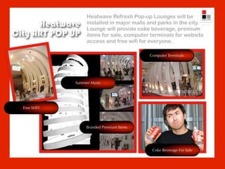 Heatwave Refresh Pop-up Lounges will be
      Heatwave     installed in major malls and parks in the city.
                   Lounge will provide coke beverage, premium
City ART POP UP    items for sale, computer terminals for website
                   access and free wifi for everyone.

                                            Computer Terminals




              Summer Music




  Free WIFI



                   Branded Premium Items




                                             Coke Beverage For Sale
 