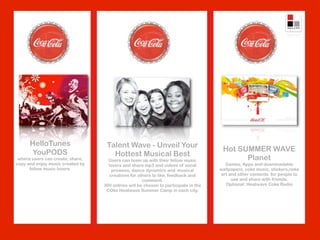 HelloTunes                   Talent Wave - Unveil Your
       YouPODS                                                                        Hot SUMMER WAVE
                                     Hottest Musical Best
 where users can create, share,     Users can team up with their fellow music               Planet
copy and enjoy music created by     lovers and share mp3 and videos of vocal           Games, Apps and downloadable
      fellow music lovers.            prowess, dance dynamics and musical            wallpapers, coke music, stickers,coke
                                     creations for others to like, feedback and      art and other contents for people to
                                                     comment.                             use and share with friends.
                                  300 entries will be chosen to participate in the     Optional: Heatwave Coke Radio
                                   COke Heatwave Summer Camp in each city.
 