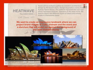 Teens will be invited to gather in a modern architecture
                      design by the beach shore. Design Inspiration comes from

HEATWAVE
                      Sydney Opera House. The patterns represent the sun rays
                      which represent what the objective of the main event. We
    The COKE COVE 1   want to depict the different layers of talent and artistry
                      innate in Vietnamese teens.
  Lift Teens UP!

 We want to create an impressive landmark where we can
 project brand images of Coke, Vietnam and the event and
  a sturcture that will stand out against the background of
                  the calm Vietnam shores.
 