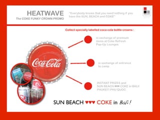 HEATWAVE                  “Everybody knows that you need nothing if you
                               have the SUN, BEACH and COKE”
The COKE FUNKY CROWN PROMO



                             Collect specially labelled coca cola bottle crowns :

                                                    in exchange of premium
                                                    items at Coke Refresh
                                                    Pop-Up Lounges




                                                     in exchange of entrance
                                                     to camp




                                                    INSTANT PRIZES and
                                                    SUN BEACH ♥♥♥ COKE in BALI/
                                                    PHUKET/ PHU QUOC



                    SUN BEACH ♥♥♥ COKE in Bali!
 