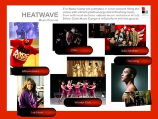 The Music Camp will culminate in a live concert filling the
                           venue with vibrant youth energy and refreshing music
HEATWAVE                   from both local and international music and dance artists.
                           Select Coke Music Campers will perform with the guests.
           Music Concert




                                 2PM                                   Kaba Modern


                                                                            Taeyoung


Jabbawockeez




                                    Wonder Girls


      Lee Hyori
 