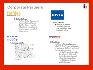 Corporate Partners

      1. Rafﬂes College.
           • Fashion design department:
             Summer Catwalk Tunes.           2. Nivea Vietnam.
             Besides that, we also have           • Because of outdoor
             educational consultants to             activities under the
             help teenagers orient their            sun, they might need
             future career.                         sun block lotion.




                                           4. Mobilefone.
 3. Samsung mobile.
                                               • Mobilefone has a call package
      • One of the activities in the
                                                 called “Q-Teen” which dedicated
        Camp will be using
                                                 for teenagers. “Q-Teen” has lots of
        Samsung mobile phone to
                                                 interesting preferences.
        support for Chart Huts
                                                        100 SMS(internal network)/
        Karaoke Heaven. It’s like
                                                        day with only 3000 VND
        using new Samsung Wave to
                                                        640 VND/minute(internal
        record a song and share it to
                                                        call) within Happy hours
        everyone.
                                                        Free 15MB/month using
                                                        Mobile Internet.
 