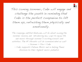 This coming summer, Coke will engage and
  challenge the youth in reminding that
  Coke is the perfect companion to lift
 them up, refreshing them physically and
               emotionally.

The campaign, entitled Heatwave, will be about owning the
 summer season, and introducing new ways to enjoy life
    and music through summer’s exciting visuals amd
activities. The ff. thrusts will be communicated as well:
                  - Summer = Fun = Coke
  - Coke supports Vietnam Music and in helping Teens
         blossom to their highest music potential.
 
