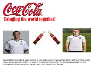 A GAME BETWEEN ENGLAND AND GERMANY TO MEN BOTH MEN PUTTING ON THEIR SCARFS BOTH NERVIOUS ABOUT
THINGS AHEAD.BOTH MEN GET TO THE GAME TO A SUBGUED ATMOSPHERE, THE MEN STANDING NEXT TO EACH
OTHER AND BOTH PULL OUT BOTTLE OF COKE AND CLANK THE BOTTLE TOGETHER
Bringing the world together!
 