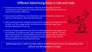 Different Advertising Roles in USA and India
 The brands are already well established in USA and advertising plays the role of
maintaining the brand image but in India brands have to evolve with time and take into
account the contextual differences.
 Due to contextual difference, 7 Up Indianized its mascot so that Indian audience can
relate to its cool, genuine, liberal and witty character
 With time Mountain Dew changed its communication strategy from daredevil drink “Do
the Dew” and “Dar ke aage jeet hai” to the No Fear or Macho Man image hence
directly competing with Thums Up.
 Similarly, the target segment for Coca Cola in its initial days was the youth segment and
the campaign “Jo Chaaho Ho Jaye” clearly connected well with the segment. The next
advertising campaign of ”Thanda Matlab Coca Cola” was launched with an objective to
have a mass appeal. The campaign leveraged the product platform rather than the
emotional platform that it had established earlier.
Advertising role in India has been about establishing the brand and adapting to the
cultural and demographics changes
Source: HBS
 