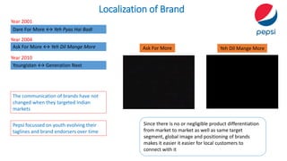 Localization of Brand
Ask For More ↔ Yeh Dil Mange More
Dare For More ↔ Yeh Pyas Hai Badi
The communication of brands have not
changed when they targeted Indian
markets
Since there is no or negligible product differentiation
from market to market as well as same target
segment, global image and positioning of brands
makes it easier it easier for local customers to
connect with it
Youngistan ↔ Generation Next
Ask For More Yeh Dil Mange More
Year 2001
Year 2004
Year 2010
Pepsi focussed on youth evolving their
taglines and brand endorsers over time
 