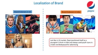 Localization of Brand
Brand Endorsers in US Brand Endorsers in India
Just like in US market, Pepsi positioned itself as a
youngster’s drink in India and always used youth icons in
cricket and Bollywood for advertising
 